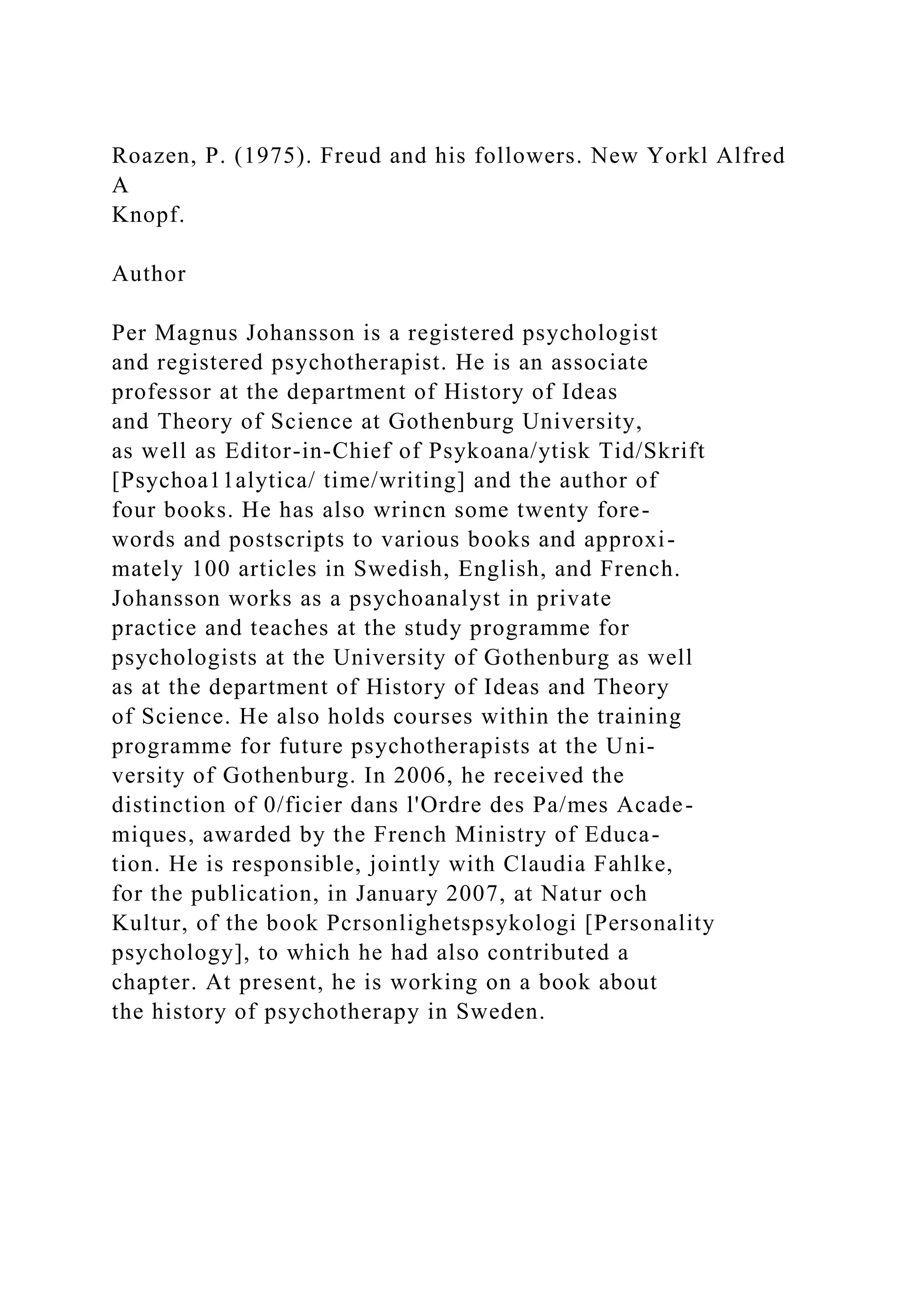 Roazen, P. (1975). Freud and his followers. New Yorkl Alfred
A
Knopf.
Author
Per Magnus Johansson is a registered psychologist
and registered psychotherapist. He is an associate
professor at the department of History of Ideas
and Theory of Science at Gothenburg University,
as well as Editor-in-Chief of Psykoana/ytisk Tid/Skrift
[Psychoa11alytica/ time/writing] and the author of
four books. He has also wrincn some twenty fore-
words and postscripts to various books and approxi-
mately 100 articles in Swedish, English, and French.
Johansson works as a psychoanalyst in private
practice and teaches at the study programme for
psychologists at the University of Gothenburg as well
as at the department of History of Ideas and Theory
of Science. He also holds courses within the training
programme for future psychotherapists at the Uni-
versity of Gothenburg. In 2006, he received the
distinction of 0/ficier dans l'Ordre des Pa/mes Acade-
miques, awarded by the French Ministry of Educa-
tion. He is responsible, jointly with Claudia Fahlke,
for the publication, in January 2007, at Natur och
Kultur, of the book Pcrsonlighetspsykologi [Personality
psychology], to which he had also contributed a
chapter. At present, he is working on a book about
the history of psychotherapy in Sweden.
 