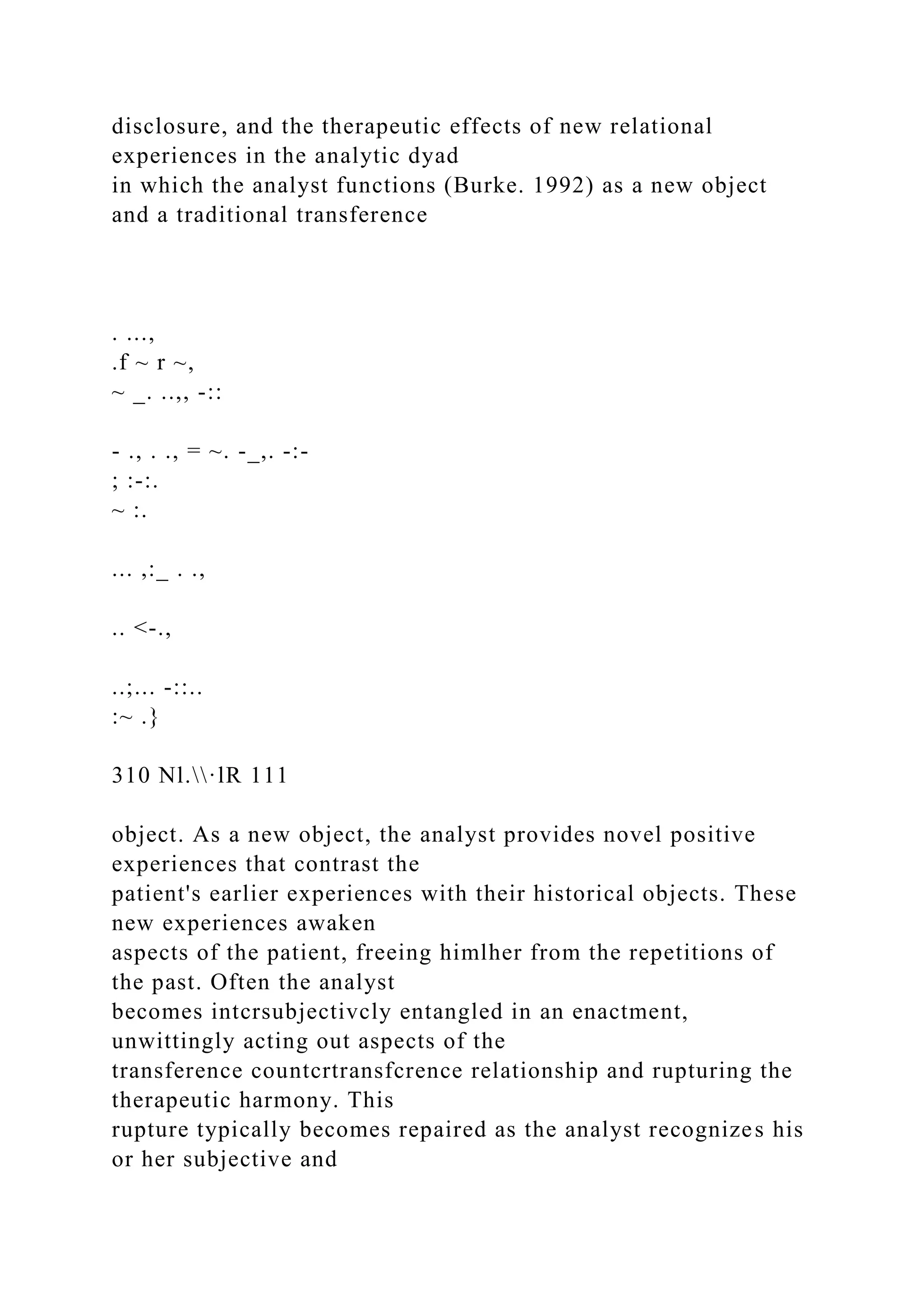 disclosure, and the therapeutic effects of new relational
experiences in the analytic dyad
in which the analyst functions (Burke. 1992) as a new object
and a traditional transference
. ...,
.f ~ r ~,
~ _. ..,, -::
- ., . ., = ~. -_,. -:-
; :-:.
~ :.
... ,:_ . .,
.. <-.,
..;... -::..
:~ .}
310 Nl.·lR 111
object. As a new object, the analyst provides novel positive
experiences that contrast the
patient's earlier experiences with their historical objects. These
new experiences awaken
aspects of the patient, freeing himlher from the repetitions of
the past. Often the analyst
becomes intcrsubjectivcly entangled in an enactment,
unwittingly acting out aspects of the
transference countcrtransfcrence relationship and rupturing the
therapeutic harmony. This
rupture typically becomes repaired as the analyst recognizes his
or her subjective and
 