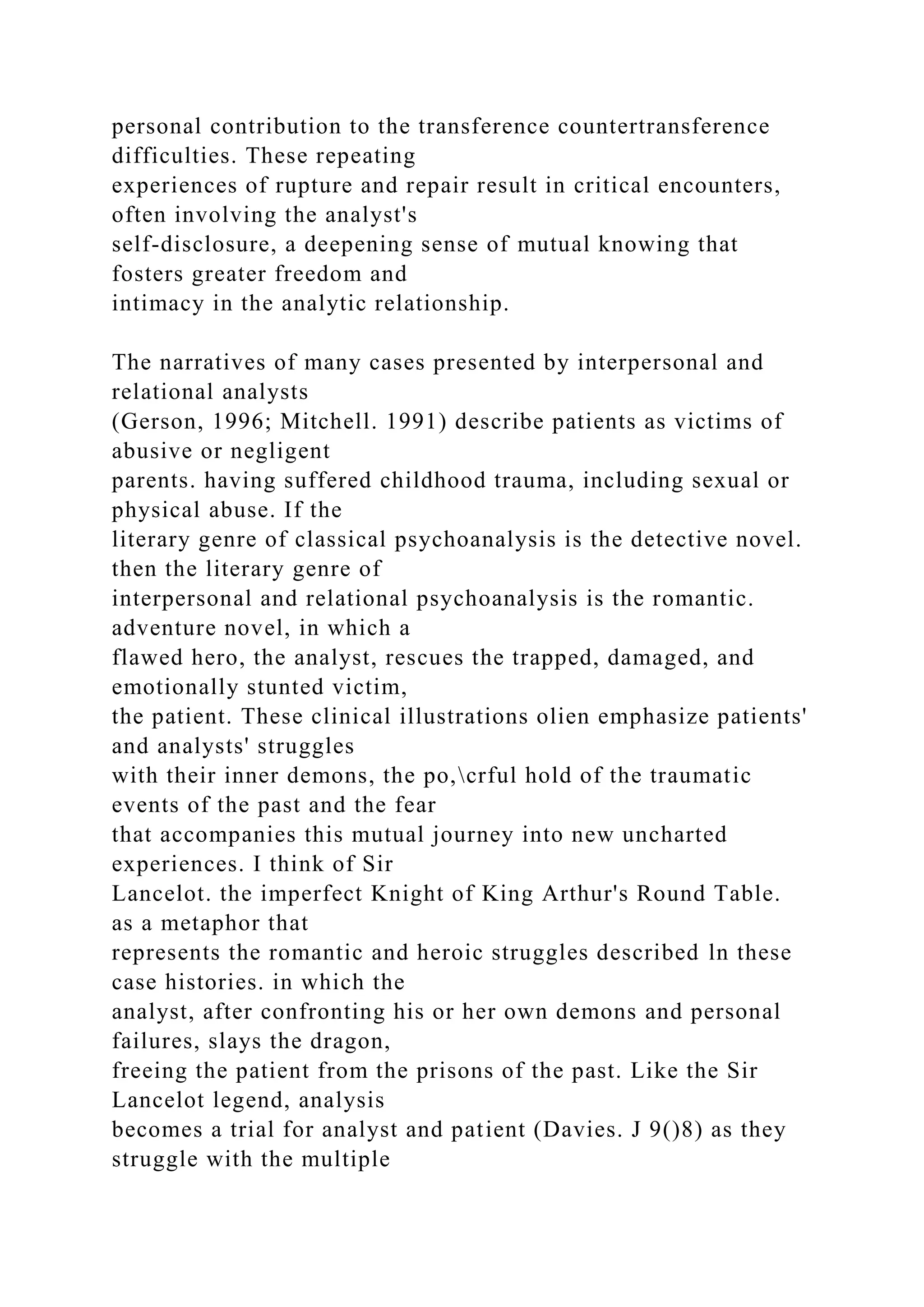 personal contribution to the transference countertransference
difficulties. These repeating
experiences of rupture and repair result in critical encounters,
often involving the analyst's
self-disclosure, a deepening sense of mutual knowing that
fosters greater freedom and
intimacy in the analytic relationship.
The narratives of many cases presented by interpersonal and
relational analysts
(Gerson, 1996; Mitchell. 1991) describe patients as victims of
abusive or negligent
parents. having suffered childhood trauma, including sexual or
physical abuse. If the
literary genre of classical psychoanalysis is the detective novel.
then the literary genre of
interpersonal and relational psychoanalysis is the romantic.
adventure novel, in which a
flawed hero, the analyst, rescues the trapped, damaged, and
emotionally stunted victim,
the patient. These clinical illustrations olien emphasize patients'
and analysts' struggles
with their inner demons, the po,crful hold of the traumatic
events of the past and the fear
that accompanies this mutual journey into new uncharted
experiences. I think of Sir
Lancelot. the imperfect Knight of King Arthur's Round Table.
as a metaphor that
represents the romantic and heroic struggles described ln these
case histories. in which the
analyst, after confronting his or her own demons and personal
failures, slays the dragon,
freeing the patient from the prisons of the past. Like the Sir
Lancelot legend, analysis
becomes a trial for analyst and patient (Davies. J 9()8) as they
struggle with the multiple
 