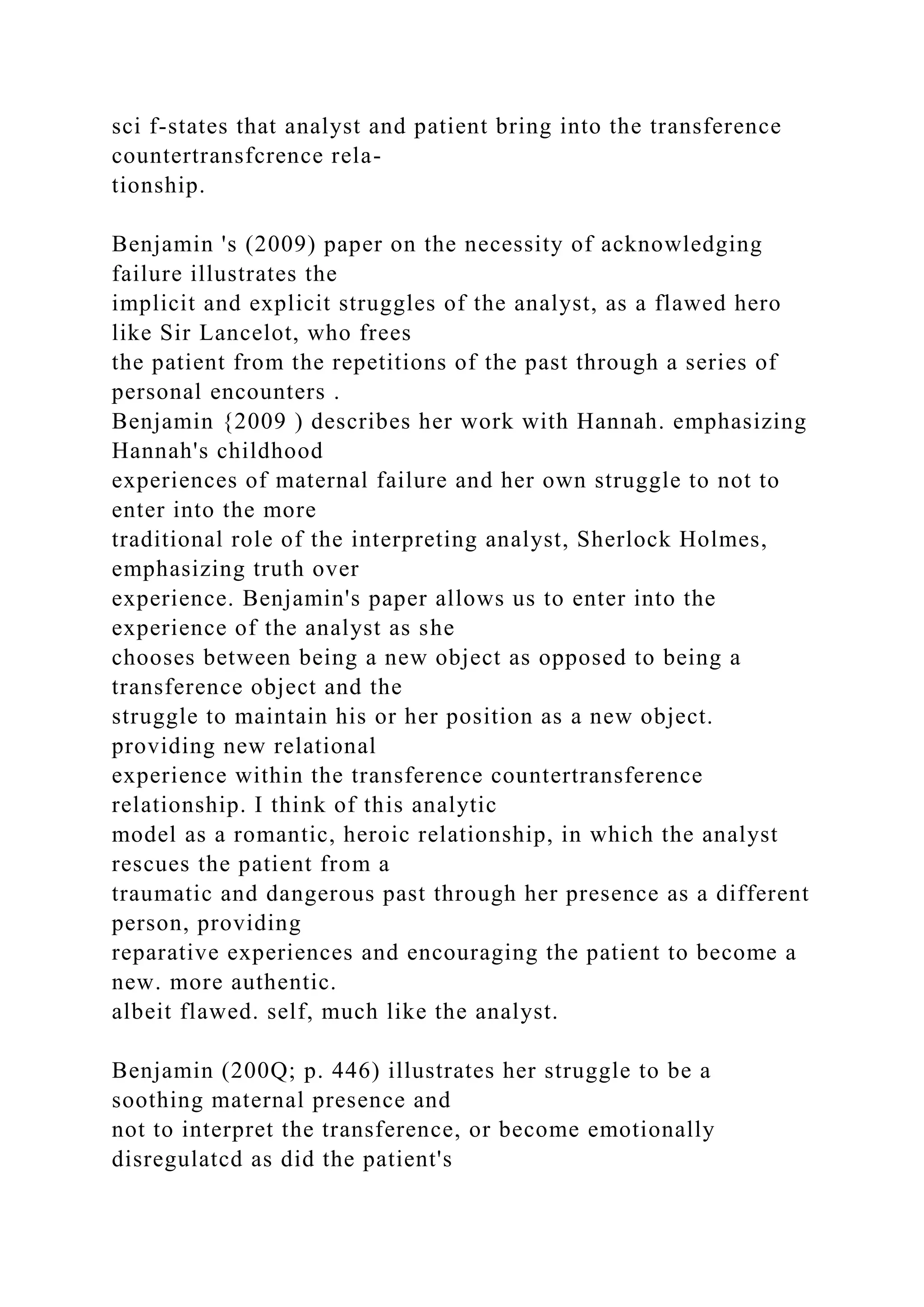 sci f-states that analyst and patient bring into the transference
countertransfcrence rela-
tionship.
Benjamin 's (2009) paper on the necessity of acknowledging
failure illustrates the
implicit and explicit struggles of the analyst, as a flawed hero
like Sir Lancelot, who frees
the patient from the repetitions of the past through a series of
personal encounters .
Benjamin {2009 ) describes her work with Hannah. emphasizing
Hannah's childhood
experiences of maternal failure and her own struggle to not to
enter into the more
traditional role of the interpreting analyst, Sherlock Holmes,
emphasizing truth over
experience. Benjamin's paper allows us to enter into the
experience of the analyst as she
chooses between being a new object as opposed to being a
transference object and the
struggle to maintain his or her position as a new object.
providing new relational
experience within the transference countertransference
relationship. I think of this analytic
model as a romantic, heroic relationship, in which the analyst
rescues the patient from a
traumatic and dangerous past through her presence as a different
person, providing
reparative experiences and encouraging the patient to become a
new. more authentic.
albeit flawed. self, much like the analyst.
Benjamin (200Q; p. 446) illustrates her struggle to be a
soothing maternal presence and
not to interpret the transference, or become emotionally
disregulatcd as did the patient's
 