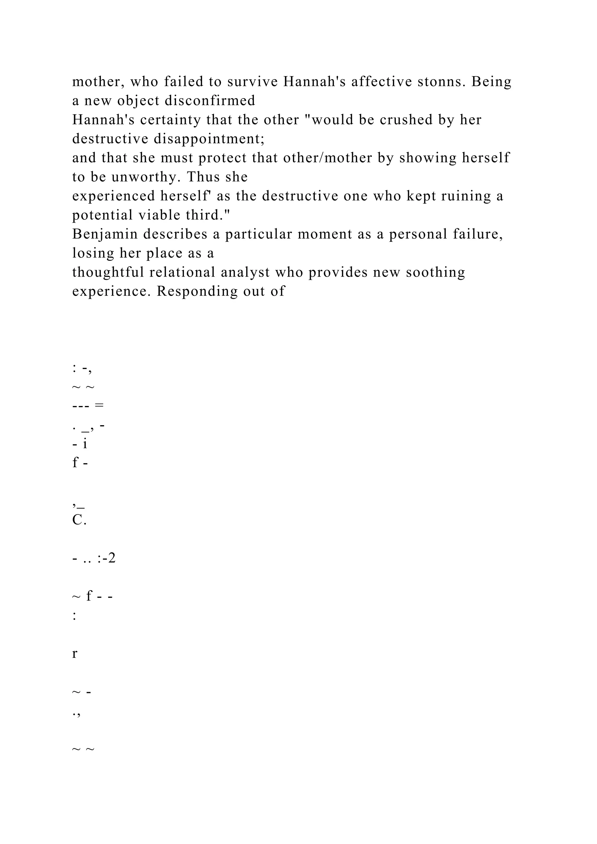 mother, who failed to survive Hannah's affective stonns. Being
a new object disconfirmed
Hannah's certainty that the other "would be crushed by her
destructive disappointment;
and that she must protect that other/mother by showing herself
to be unworthy. Thus she
experienced herself' as the destructive one who kept ruining a
potential viable third."
Benjamin describes a particular moment as a personal failure,
losing her place as a
thoughtful relational analyst who provides new soothing
experience. Responding out of
: -,
~ ~
--- =
. _, -
- i
f -
,_
C.
- .. :-2
~ f - -
:
r
~ -
.,
~ ~
 