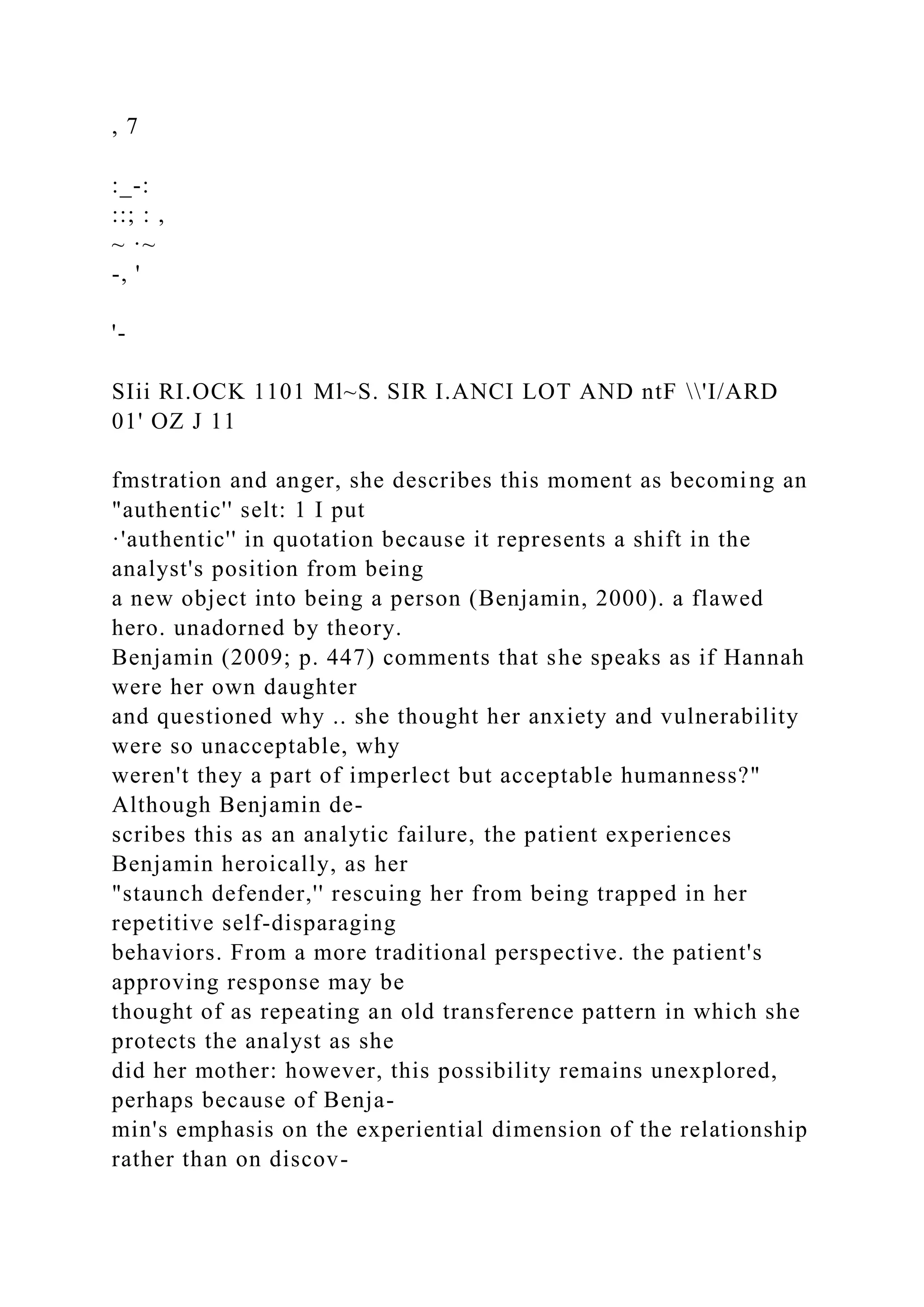 , 7
:_-:
::; : ,
~ ·~
-, '
'-
SIii RI.OCK 1101 Ml~S. SIR I.ANCI LOT AND ntF 'I/ARD
01' OZ J 11
fmstration and anger, she describes this moment as becoming an
"authentic'' selt: 1 I put
·'authentic'' in quotation because it represents a shift in the
analyst's position from being
a new object into being a person (Benjamin, 2000). a flawed
hero. unadorned by theory.
Benjamin (2009; p. 447) comments that she speaks as if Hannah
were her own daughter
and questioned why .. she thought her anxiety and vulnerability
were so unacceptable, why
weren't they a part of imperlect but acceptable humanness?"
Although Benjamin de-
scribes this as an analytic failure, the patient experiences
Benjamin heroically, as her
"staunch defender,'' rescuing her from being trapped in her
repetitive self-disparaging
behaviors. From a more traditional perspective. the patient's
approving response may be
thought of as repeating an old transference pattern in which she
protects the analyst as she
did her mother: however, this possibility remains unexplored,
perhaps because of Benja-
min's emphasis on the experiential dimension of the relationship
rather than on discov-
 
