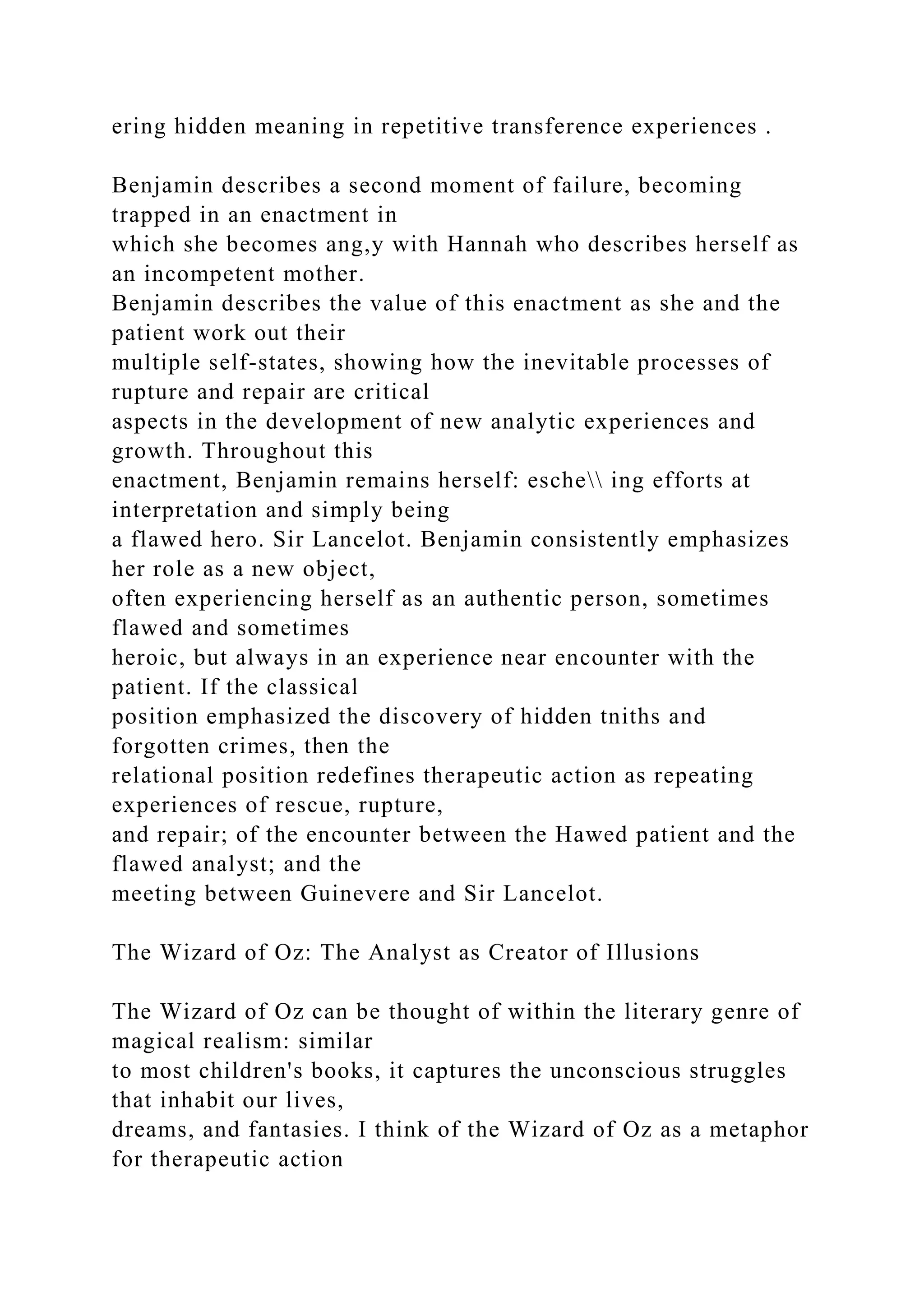 ering hidden meaning in repetitive transference experiences .
Benjamin describes a second moment of failure, becoming
trapped in an enactment in
which she becomes ang,y with Hannah who describes herself as
an incompetent mother.
Benjamin describes the value of this enactment as she and the
patient work out their
multiple self-states, showing how the inevitable processes of
rupture and repair are critical
aspects in the development of new analytic experiences and
growth. Throughout this
enactment, Benjamin remains herself: esche ing efforts at
interpretation and simply being
a flawed hero. Sir Lancelot. Benjamin consistently emphasizes
her role as a new object,
often experiencing herself as an authentic person, sometimes
flawed and sometimes
heroic, but always in an experience near encounter with the
patient. If the classical
position emphasized the discovery of hidden tniths and
forgotten crimes, then the
relational position redefines therapeutic action as repeating
experiences of rescue, rupture,
and repair; of the encounter between the Hawed patient and the
flawed analyst; and the
meeting between Guinevere and Sir Lancelot.
The Wizard of Oz: The Analyst as Creator of Illusions
The Wizard of Oz can be thought of within the literary genre of
magical realism: similar
to most children's books, it captures the unconscious struggles
that inhabit our lives,
dreams, and fantasies. I think of the Wizard of Oz as a metaphor
for therapeutic action
 