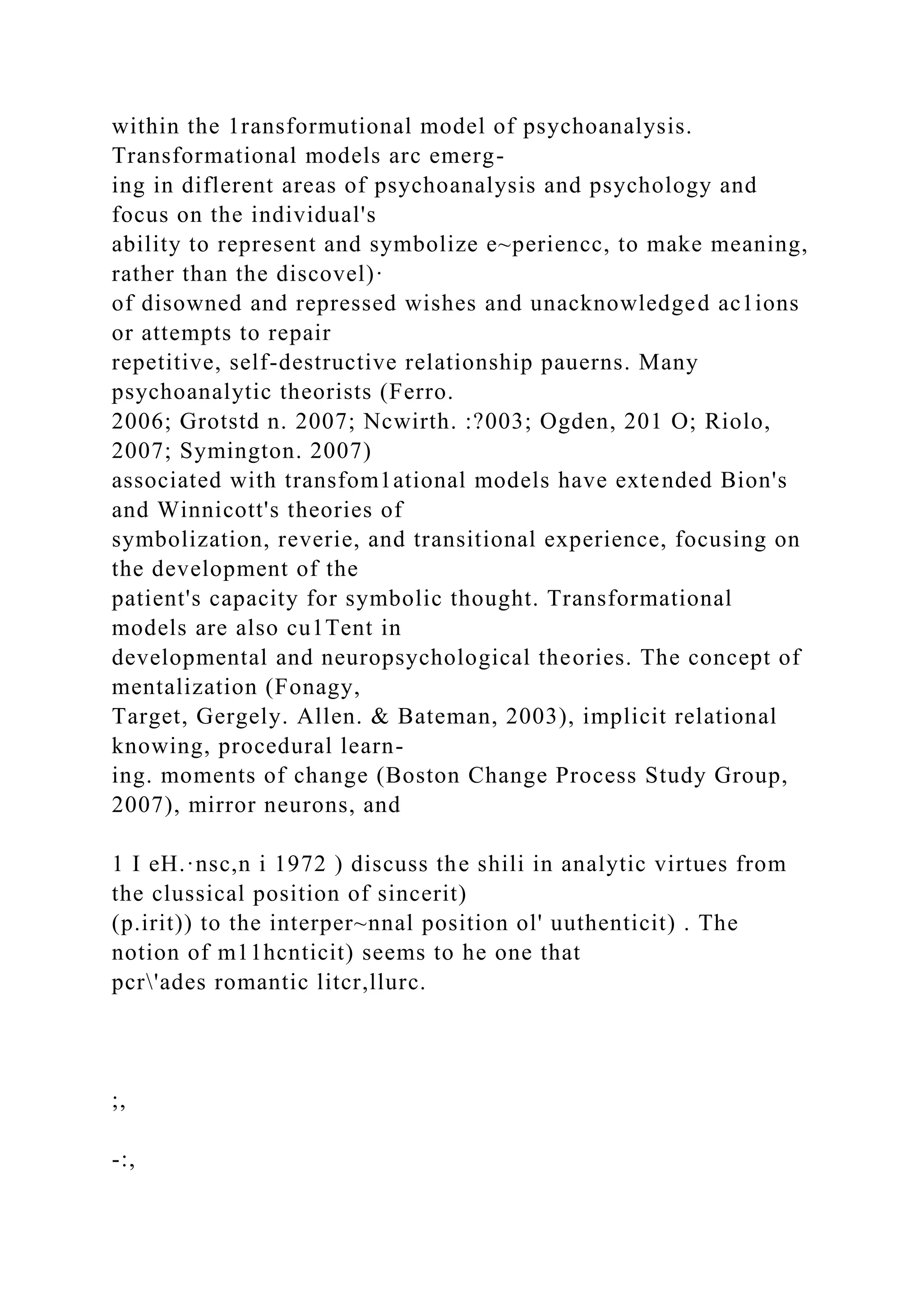 within the 1ransformutional model of psychoanalysis.
Transformational models arc emerg-
ing in diflerent areas of psychoanalysis and psychology and
focus on the individual's
ability to represent and symbolize e~periencc, to make meaning,
rather than the discovel)·
of disowned and repressed wishes and unacknowledged ac1ions
or attempts to repair
repetitive, self-destructive relationship pauerns. Many
psychoanalytic theorists (Ferro.
2006; Grotstd n. 2007; Ncwirth. :?003; Ogden, 201 O; Riolo,
2007; Symington. 2007)
associated with transfom1ational models have extended Bion's
and Winnicott's theories of
symbolization, reverie, and transitional experience, focusing on
the development of the
patient's capacity for symbolic thought. Transformational
models are also cu1Tent in
developmental and neuropsychological theories. The concept of
mentalization (Fonagy,
Target, Gergely. Allen. & Bateman, 2003), implicit relational
knowing, procedural learn-
ing. moments of change (Boston Change Process Study Group,
2007), mirror neurons, and
1 I eH.·nsc,n i 1972 ) discuss the shili in analytic virtues from
the clussical position of sincerit)
(p.irit)) to the interper~nnal position ol' uuthenticit) . The
notion of m11hcnticit) seems to he one that
pcr'ades romantic litcr,llurc.
;,
-:,
 