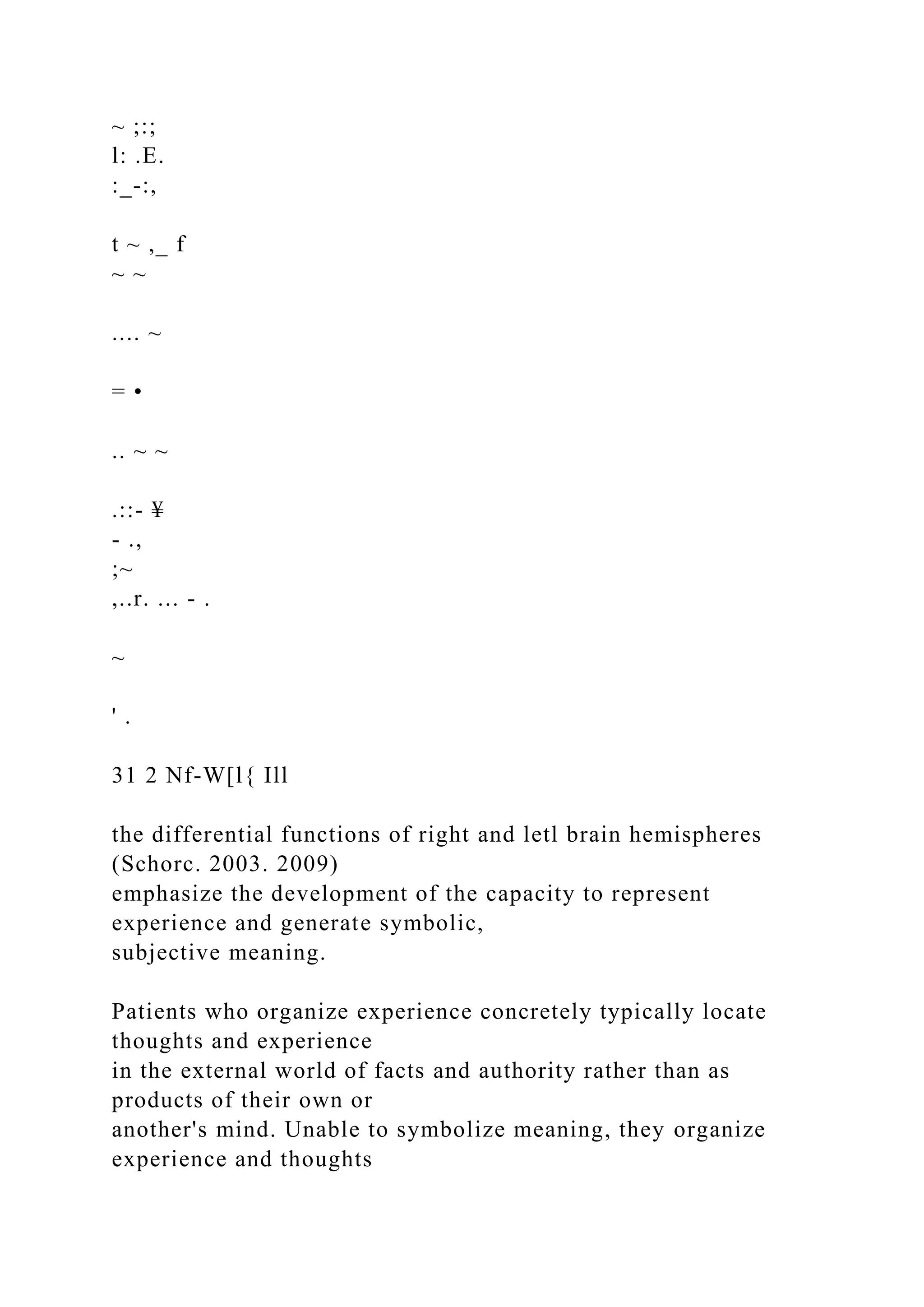 ~ ;:;
l: .E.
:_-:,
t ~ ,_ f
~ ~
.... ~
= •
.. ~ ~
.::- ¥
- .,
;~
,..r. ... - .
~
' .
31 2 Nf-W[l{ Ill
the differential functions of right and letl brain hemispheres
(Schorc. 2003. 2009)
emphasize the development of the capacity to represent
experience and generate symbolic,
subjective meaning.
Patients who organize experience concretely typically locate
thoughts and experience
in the external world of facts and authority rather than as
products of their own or
another's mind. Unable to symbolize meaning, they organize
experience and thoughts
 