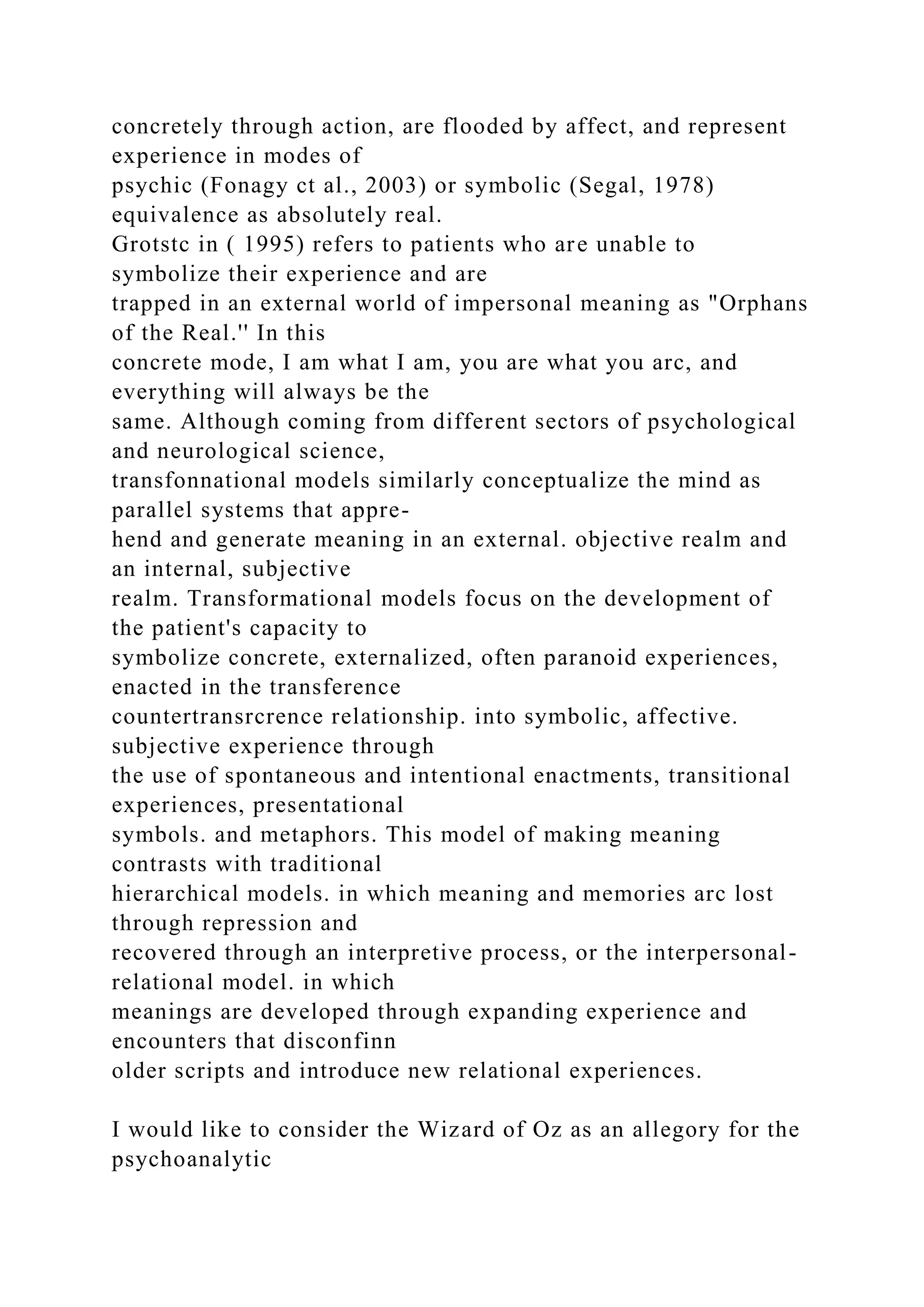 concretely through action, are flooded by affect, and represent
experience in modes of
psychic (Fonagy ct al., 2003) or symbolic (Segal, 1978)
equivalence as absolutely real.
Grotstc in ( 1995) refers to patients who are unable to
symbolize their experience and are
trapped in an external world of impersonal meaning as "Orphans
of the Real.'' In this
concrete mode, I am what I am, you are what you arc, and
everything will always be the
same. Although coming from different sectors of psychological
and neurological science,
transfonnational models similarly conceptualize the mind as
parallel systems that appre-
hend and generate meaning in an external. objective realm and
an internal, subjective
realm. Transformational models focus on the development of
the patient's capacity to
symbolize concrete, externalized, often paranoid experiences,
enacted in the transference
countertransrcrence relationship. into symbolic, affective.
subjective experience through
the use of spontaneous and intentional enactments, transitional
experiences, presentational
symbols. and metaphors. This model of making meaning
contrasts with traditional
hierarchical models. in which meaning and memories arc lost
through repression and
recovered through an interpretive process, or the interpersonal-
relational model. in which
meanings are developed through expanding experience and
encounters that disconfinn
older scripts and introduce new relational experiences.
I would like to consider the Wizard of Oz as an allegory for the
psychoanalytic
 
