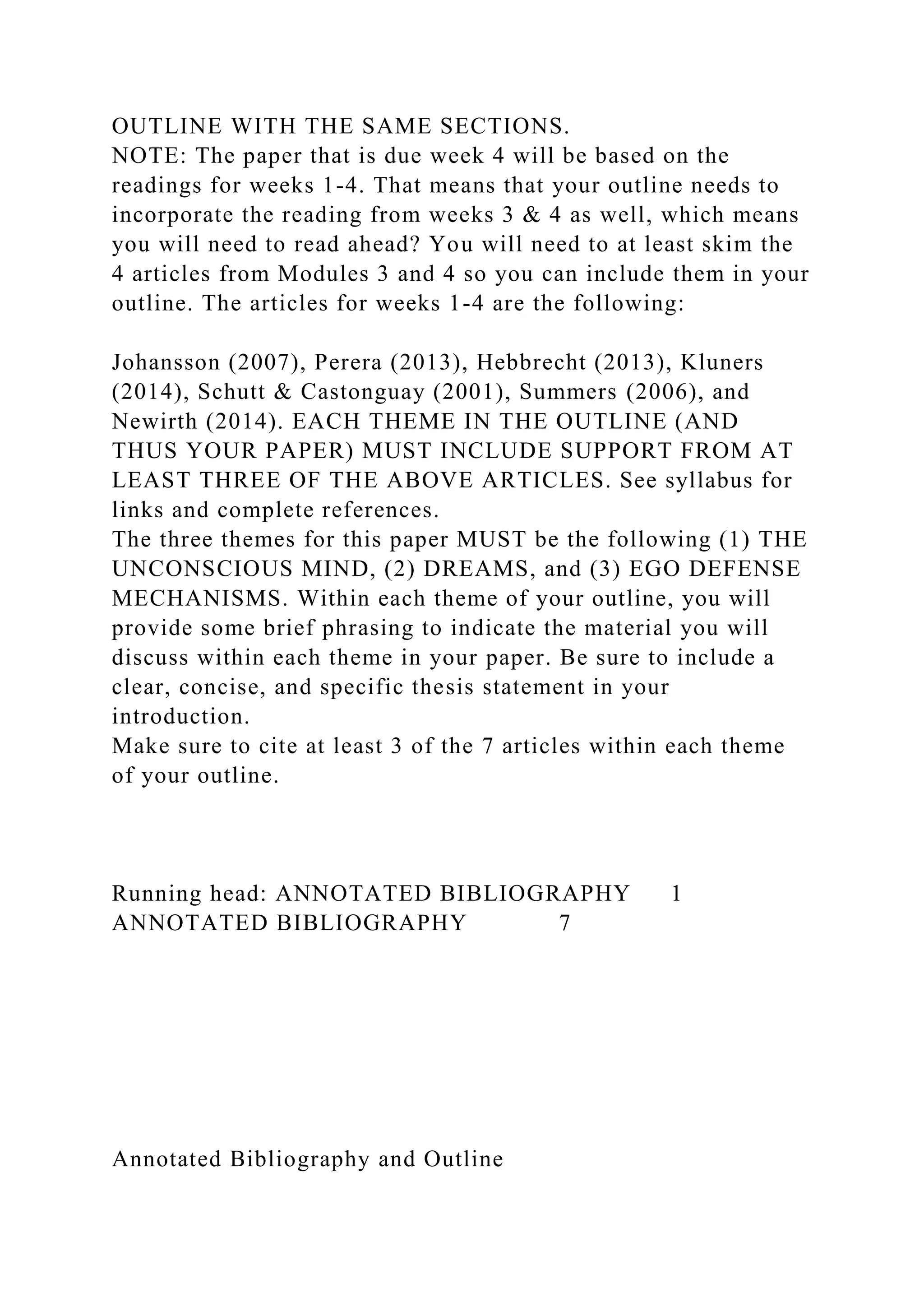 OUTLINE WITH THE SAME SECTIONS.
NOTE: The paper that is due week 4 will be based on the
readings for weeks 1-4. That means that your outline needs to
incorporate the reading from weeks 3 & 4 as well, which means
you will need to read ahead? You will need to at least skim the
4 articles from Modules 3 and 4 so you can include them in your
outline. The articles for weeks 1-4 are the following:
Johansson (2007), Perera (2013), Hebbrecht (2013), Kluners
(2014), Schutt & Castonguay (2001), Summers (2006), and
Newirth (2014). EACH THEME IN THE OUTLINE (AND
THUS YOUR PAPER) MUST INCLUDE SUPPORT FROM AT
LEAST THREE OF THE ABOVE ARTICLES. See syllabus for
links and complete references.
The three themes for this paper MUST be the following (1) THE
UNCONSCIOUS MIND, (2) DREAMS, and (3) EGO DEFENSE
MECHANISMS. Within each theme of your outline, you will
provide some brief phrasing to indicate the material you will
discuss within each theme in your paper. Be sure to include a
clear, concise, and specific thesis statement in your
introduction.
Make sure to cite at least 3 of the 7 articles within each theme
of your outline.
Running head: ANNOTATED BIBLIOGRAPHY 1
ANNOTATED BIBLIOGRAPHY 7
Annotated Bibliography and Outline
 