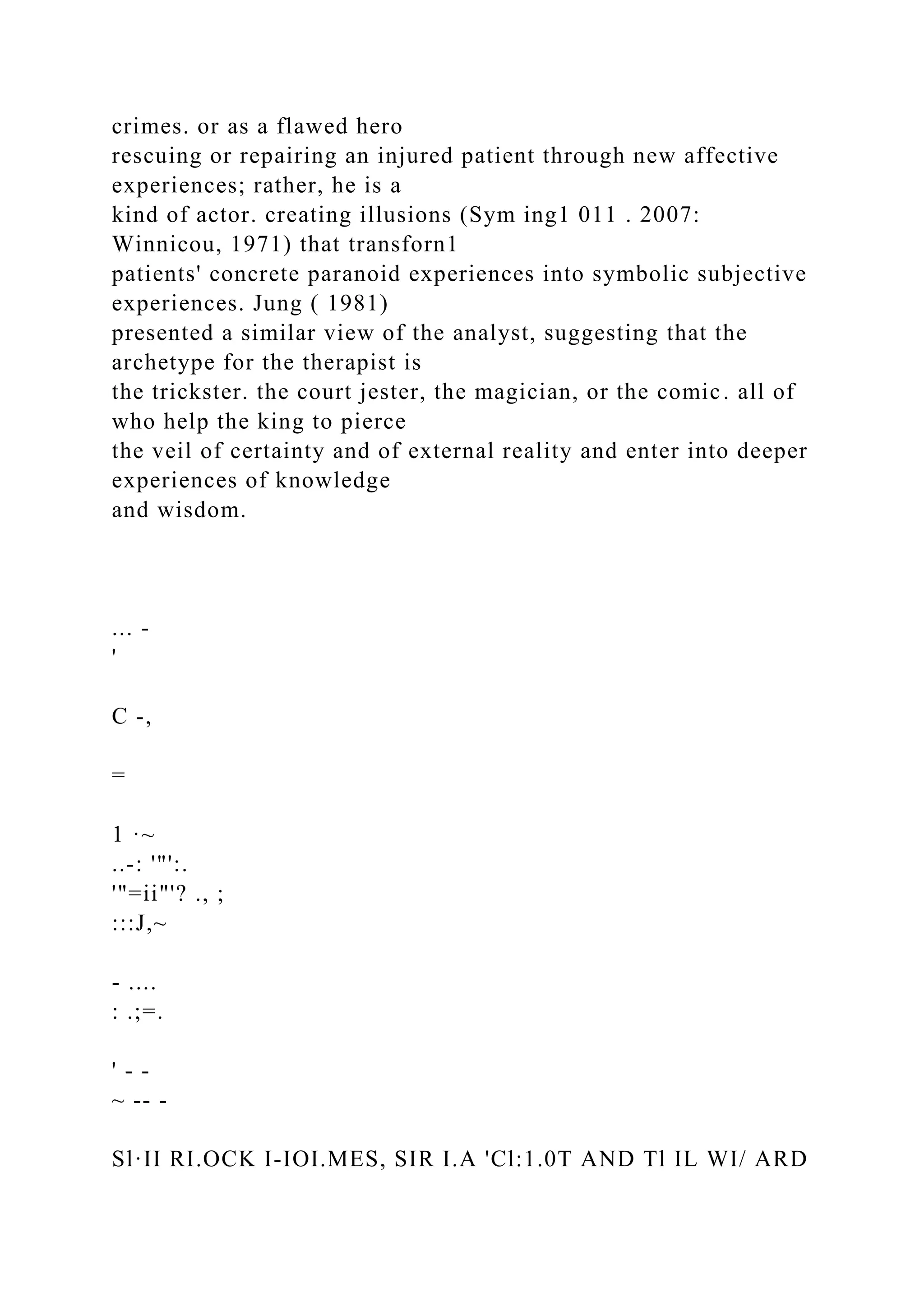 crimes. or as a flawed hero
rescuing or repairing an injured patient through new affective
experiences; rather, he is a
kind of actor. creating illusions (Sym ing1 011 . 2007:
Winnicou, 1971) that transforn1
patients' concrete paranoid experiences into symbolic subjective
experiences. Jung ( 1981)
presented a similar view of the analyst, suggesting that the
archetype for the therapist is
the trickster. the court jester, the magician, or the comic. all of
who help the king to pierce
the veil of certainty and of external reality and enter into deeper
experiences of knowledge
and wisdom.
... -
'
C -,
=
1 ·~
..-: '"':.
'"=ii"'? ., ;
:::J,~
- ....
: .;=.
' - -
~ -- -
Sl·II RI.OCK I-IOI.MES, SIR I.A 'Cl:1.0T AND Tl IL WI/ ARD
 