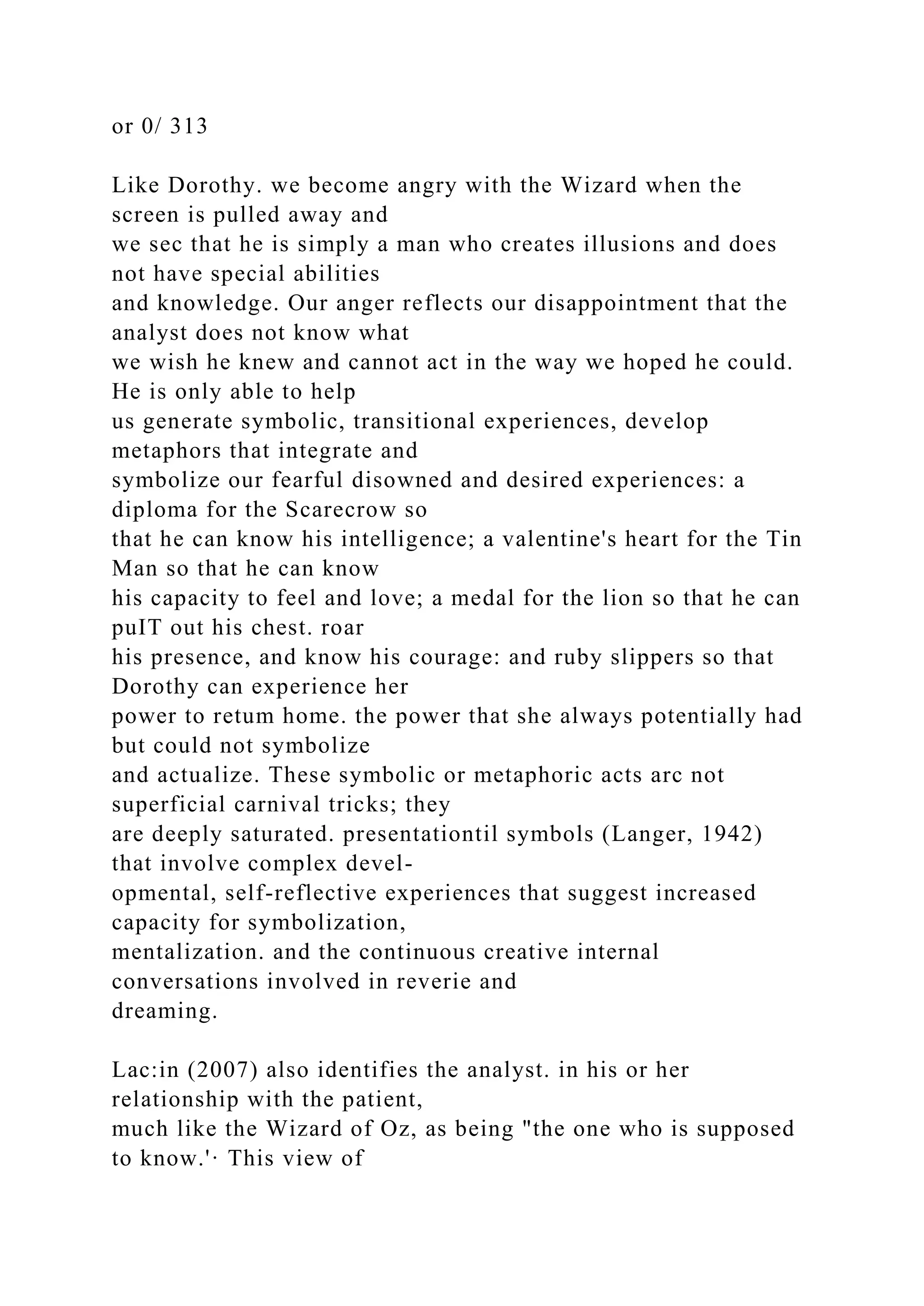 or 0/ 313
Like Dorothy. we become angry with the Wizard when the
screen is pulled away and
we sec that he is simply a man who creates illusions and does
not have special abilities
and knowledge. Our anger reflects our disappointment that the
analyst does not know what
we wish he knew and cannot act in the way we hoped he could.
He is only able to help
us generate symbolic, transitional experiences, develop
metaphors that integrate and
symbolize our fearful disowned and desired experiences: a
diploma for the Scarecrow so
that he can know his intelligence; a valentine's heart for the Tin
Man so that he can know
his capacity to feel and love; a medal for the lion so that he can
puIT out his chest. roar
his presence, and know his courage: and ruby slippers so that
Dorothy can experience her
power to retum home. the power that she always potentially had
but could not symbolize
and actualize. These symbolic or metaphoric acts arc not
superficial carnival tricks; they
are deeply saturated. presentationtil symbols (Langer, 1942)
that involve complex devel-
opmental, self-reflective experiences that suggest increased
capacity for symbolization,
mentalization. and the continuous creative internal
conversations involved in reverie and
dreaming.
Lac:in (2007) also identifies the analyst. in his or her
relationship with the patient,
much like the Wizard of Oz, as being "the one who is supposed
to know.'· This view of
 