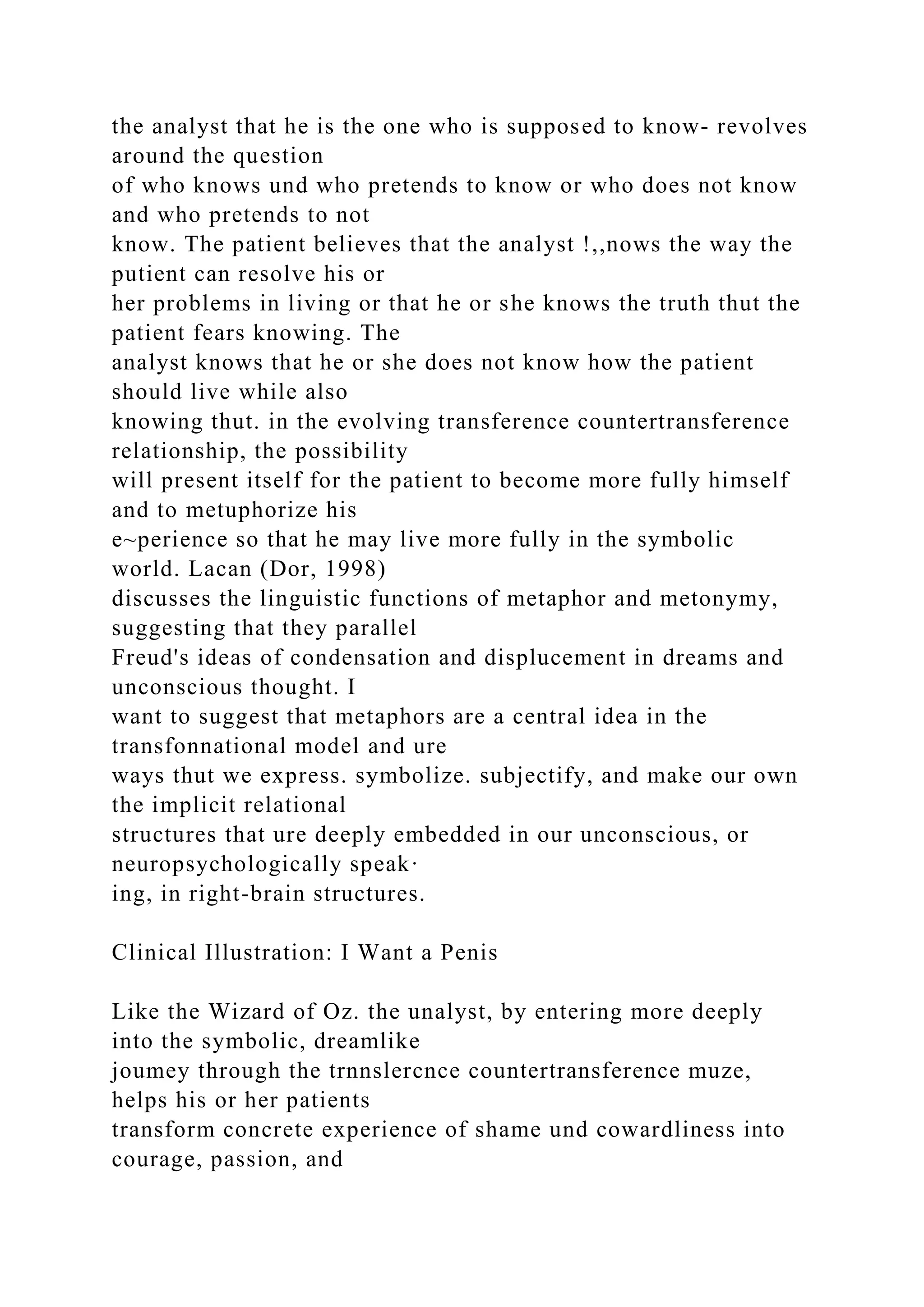 the analyst that he is the one who is supposed to know- revolves
around the question
of who knows und who pretends to know or who does not know
and who pretends to not
know. The patient believes that the analyst !,,nows the way the
putient can resolve his or
her problems in living or that he or she knows the truth thut the
patient fears knowing. The
analyst knows that he or she does not know how the patient
should live while also
knowing thut. in the evolving transference countertransference
relationship, the possibility
will present itself for the patient to become more fully himself
and to metuphorize his
e~perience so that he may live more fully in the symbolic
world. Lacan (Dor, 1998)
discusses the linguistic functions of metaphor and metonymy,
suggesting that they parallel
Freud's ideas of condensation and displucement in dreams and
unconscious thought. I
want to suggest that metaphors are a central idea in the
transfonnational model and ure
ways thut we express. symbolize. subjectify, and make our own
the implicit relational
structures that ure deeply embedded in our unconscious, or
neuropsychologically speak·
ing, in right-brain structures.
Clinical Illustration: I Want a Penis
Like the Wizard of Oz. the unalyst, by entering more deeply
into the symbolic, dreamlike
joumey through the trnnslercnce countertransference muze,
helps his or her patients
transform concrete experience of shame und cowardliness into
courage, passion, and
 