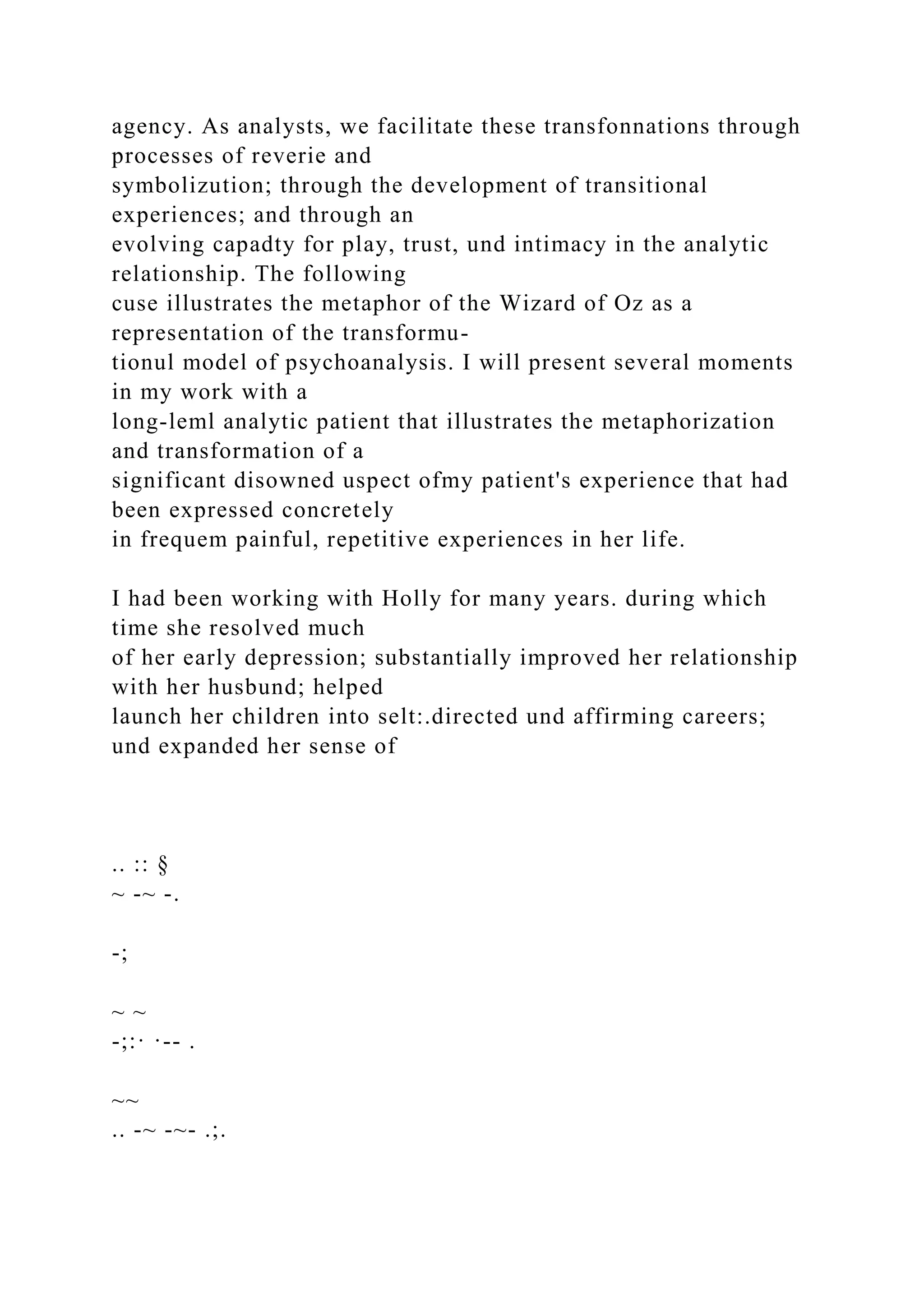 agency. As analysts, we facilitate these transfonnations through
processes of reverie and
symbolizution; through the development of transitional
experiences; and through an
evolving capadty for play, trust, und intimacy in the analytic
relationship. The following
cuse illustrates the metaphor of the Wizard of Oz as a
representation of the transformu-
tionul model of psychoanalysis. I will present several moments
in my work with a
long-leml analytic patient that illustrates the metaphorization
and transformation of a
significant disowned uspect ofmy patient's experience that had
been expressed concretely
in frequem painful, repetitive experiences in her life.
I had been working with Holly for many years. during which
time she resolved much
of her early depression; substantially improved her relationship
with her husbund; helped
launch her children into selt:.directed und affirming careers;
und expanded her sense of
.. :: §
~ -~ -.
-;
~ ~
-;:· ·-- .
~~
.. -~ -~- .;.
 