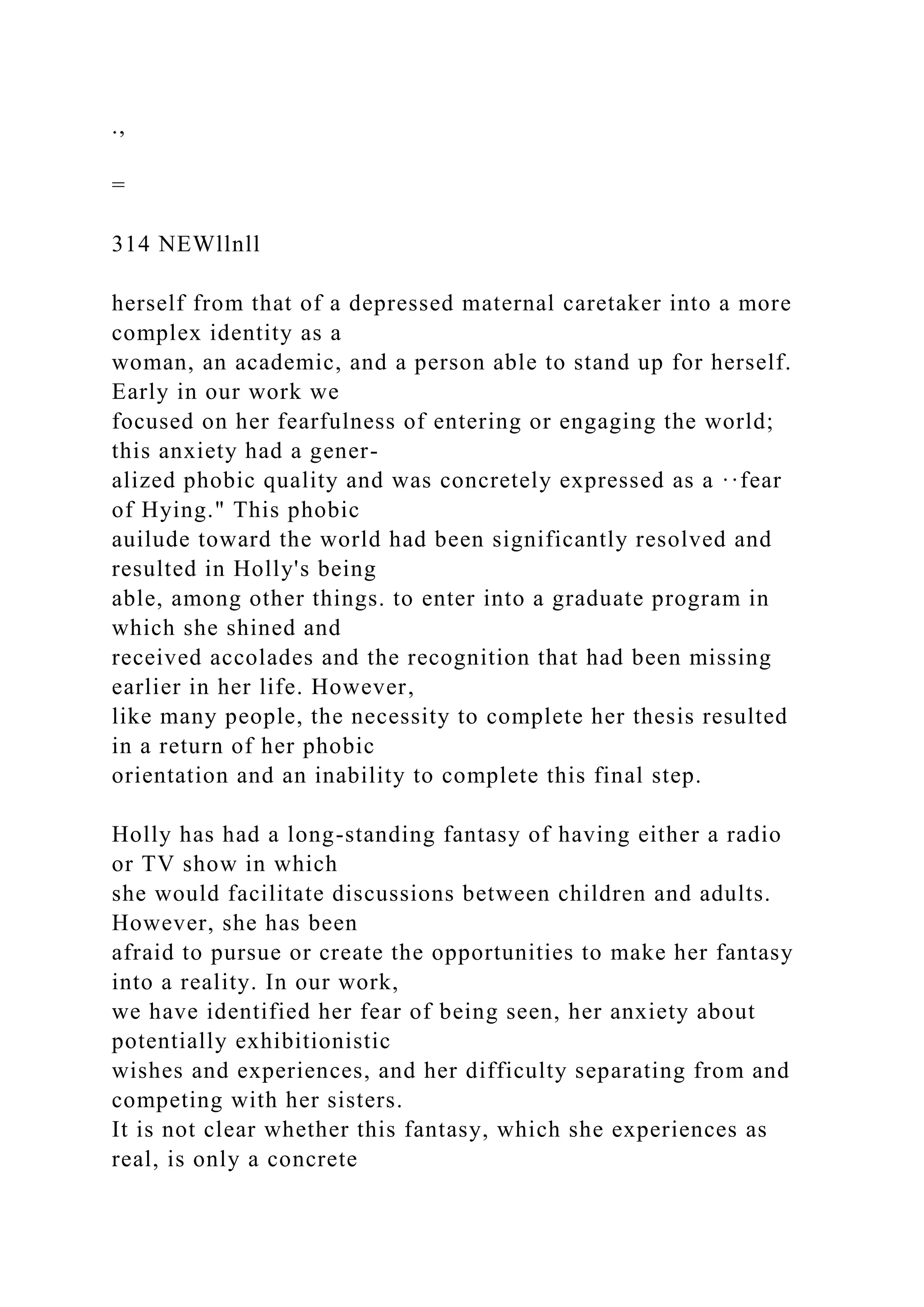 .,
=
314 NEWllnll
herself from that of a depressed maternal caretaker into a more
complex identity as a
woman, an academic, and a person able to stand up for herself.
Early in our work we
focused on her fearfulness of entering or engaging the world;
this anxiety had a gener-
alized phobic quality and was concretely expressed as a ··fear
of Hying." This phobic
auilude toward the world had been significantly resolved and
resulted in Holly's being
able, among other things. to enter into a graduate program in
which she shined and
received accolades and the recognition that had been missing
earlier in her life. However,
like many people, the necessity to complete her thesis resulted
in a return of her phobic
orientation and an inability to complete this final step.
Holly has had a long-standing fantasy of having either a radio
or TV show in which
she would facilitate discussions between children and adults.
However, she has been
afraid to pursue or create the opportunities to make her fantasy
into a reality. In our work,
we have identified her fear of being seen, her anxiety about
potentially exhibitionistic
wishes and experiences, and her difficulty separating from and
competing with her sisters.
It is not clear whether this fantasy, which she experiences as
real, is only a concrete
 