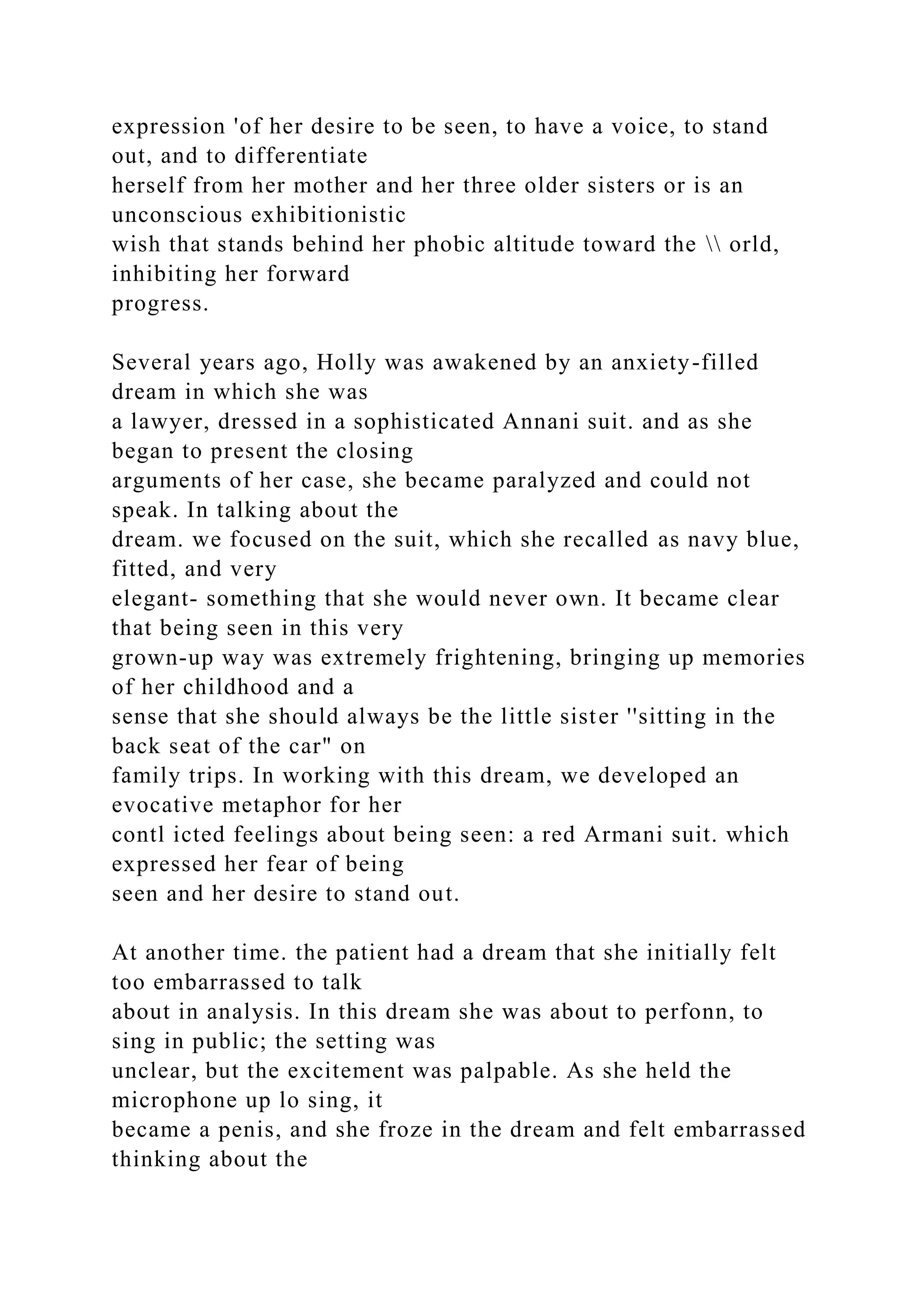 expression 'of her desire to be seen, to have a voice, to stand
out, and to differentiate
herself from her mother and her three older sisters or is an
unconscious exhibitionistic
wish that stands behind her phobic altitude toward the  orld,
inhibiting her forward
progress.
Several years ago, Holly was awakened by an anxiety-filled
dream in which she was
a lawyer, dressed in a sophisticated Annani suit. and as she
began to present the closing
arguments of her case, she became paralyzed and could not
speak. In talking about the
dream. we focused on the suit, which she recalled as navy blue,
fitted, and very
elegant- something that she would never own. It became clear
that being seen in this very
grown-up way was extremely frightening, bringing up memories
of her childhood and a
sense that she should always be the little sister ''sitting in the
back seat of the car" on
family trips. In working with this dream, we developed an
evocative metaphor for her
contl icted feelings about being seen: a red Armani suit. which
expressed her fear of being
seen and her desire to stand out.
At another time. the patient had a dream that she initially felt
too embarrassed to talk
about in analysis. In this dream she was about to perfonn, to
sing in public; the setting was
unclear, but the excitement was palpable. As she held the
microphone up lo sing, it
became a penis, and she froze in the dream and felt embarrassed
thinking about the
 