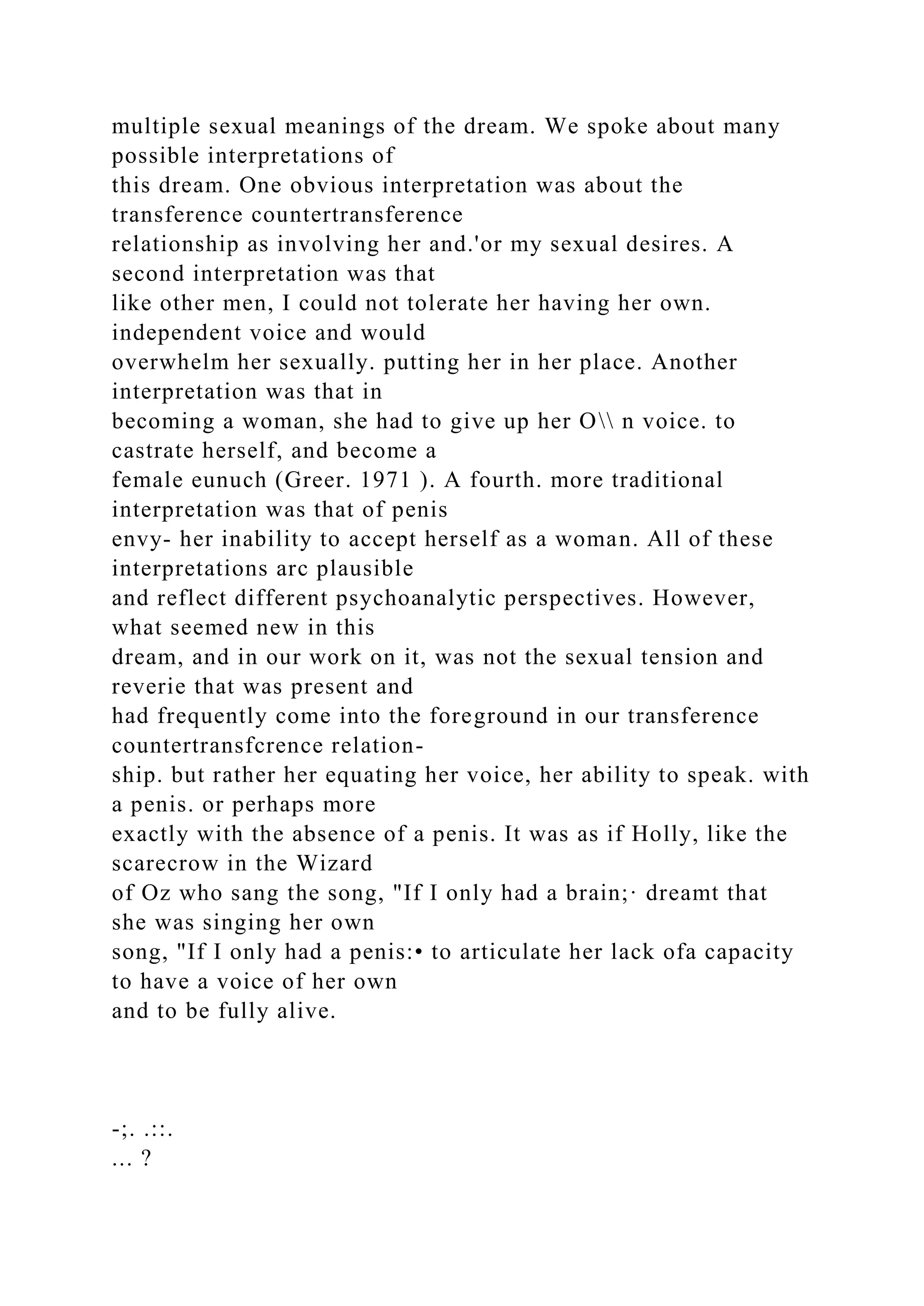 multiple sexual meanings of the dream. We spoke about many
possible interpretations of
this dream. One obvious interpretation was about the
transference countertransference
relationship as involving her and.'or my sexual desires. A
second interpretation was that
like other men, I could not tolerate her having her own.
independent voice and would
overwhelm her sexually. putting her in her place. Another
interpretation was that in
becoming a woman, she had to give up her O n voice. to
castrate herself, and become a
female eunuch (Greer. 1971 ). A fourth. more traditional
interpretation was that of penis
envy- her inability to accept herself as a woman. All of these
interpretations arc plausible
and reflect different psychoanalytic perspectives. However,
what seemed new in this
dream, and in our work on it, was not the sexual tension and
reverie that was present and
had frequently come into the foreground in our transference
countertransfcrence relation-
ship. but rather her equating her voice, her ability to speak. with
a penis. or perhaps more
exactly with the absence of a penis. It was as if Holly, like the
scarecrow in the Wizard
of Oz who sang the song, "If I only had a brain;· dreamt that
she was singing her own
song, "If I only had a penis:• to articulate her lack ofa capacity
to have a voice of her own
and to be fully alive.
-;. .::.
... ?
 