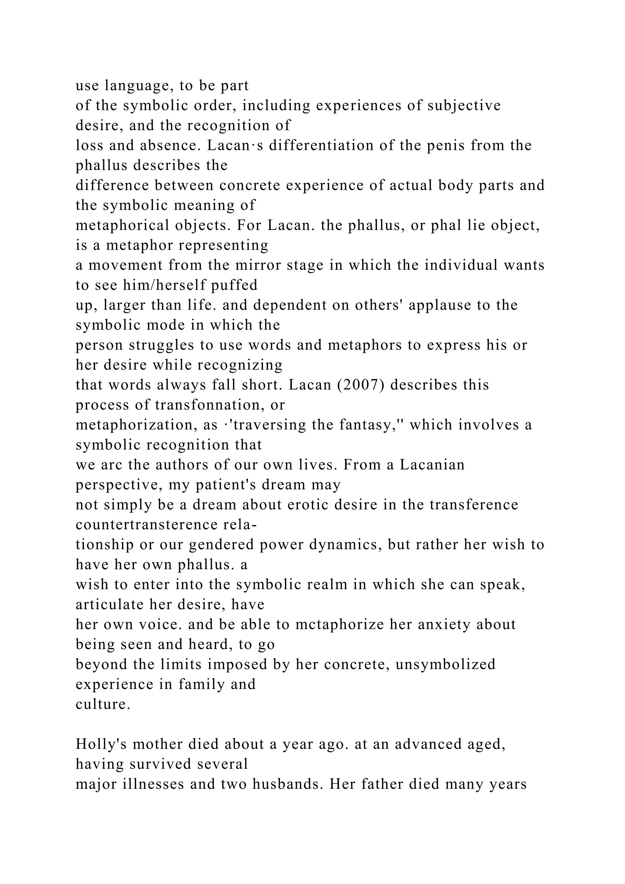 use language, to be part
of the symbolic order, including experiences of subjective
desire, and the recognition of
loss and absence. Lacan·s differentiation of the penis from the
phallus describes the
difference between concrete experience of actual body parts and
the symbolic meaning of
metaphorical objects. For Lacan. the phallus, or phal lie object,
is a metaphor representing
a movement from the mirror stage in which the individual wants
to see him/herself puffed
up, larger than life. and dependent on others' applause to the
symbolic mode in which the
person struggles to use words and metaphors to express his or
her desire while recognizing
that words always fall short. Lacan (2007) describes this
process of transfonnation, or
metaphorization, as ·'traversing the fantasy,'' which involves a
symbolic recognition that
we arc the authors of our own lives. From a Lacanian
perspective, my patient's dream may
not simply be a dream about erotic desire in the transference
countertransterence rela-
tionship or our gendered power dynamics, but rather her wish to
have her own phallus. a
wish to enter into the symbolic realm in which she can speak,
articulate her desire, have
her own voice. and be able to mctaphorize her anxiety about
being seen and heard, to go
beyond the limits imposed by her concrete, unsymbolized
experience in family and
culture.
Holly's mother died about a year ago. at an advanced aged,
having survived several
major illnesses and two husbands. Her father died many years
 