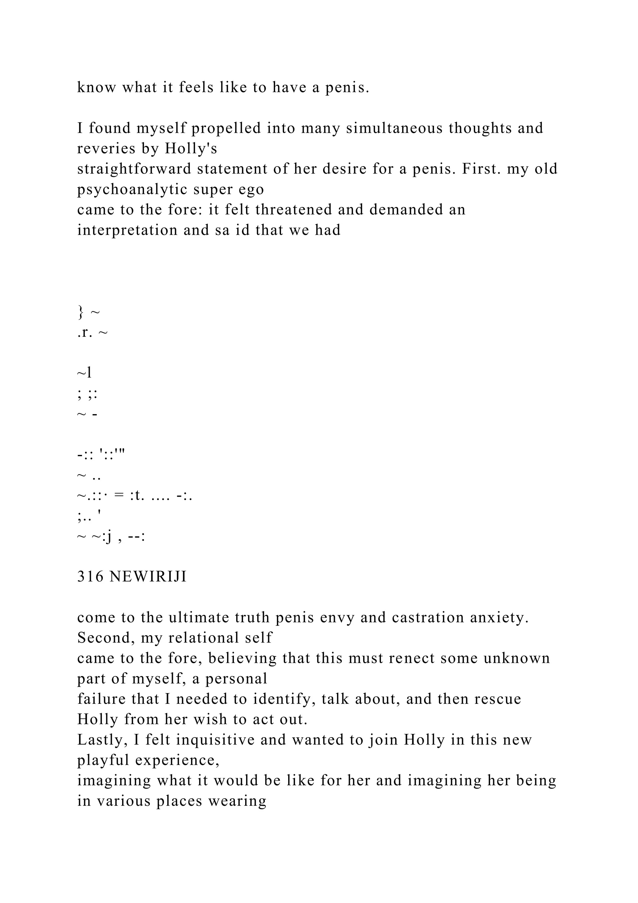know what it feels like to have a penis.
I found myself propelled into many simultaneous thoughts and
reveries by Holly's
straightforward statement of her desire for a penis. First. my old
psychoanalytic super ego
came to the fore: it felt threatened and demanded an
interpretation and sa id that we had
} ~
.r. ~
~l
; ;:
~ -
-:: '::'"
~ ..
~.::· = :t. .... -:.
;.. '
~ ~:j , --:
316 NEWIRIJI
come to the ultimate truth penis envy and castration anxiety.
Second, my relational self
came to the fore, believing that this must renect some unknown
part of myself, a personal
failure that I needed to identify, talk about, and then rescue
Holly from her wish to act out.
Lastly, I felt inquisitive and wanted to join Holly in this new
playful experience,
imagining what it would be like for her and imagining her being
in various places wearing
 