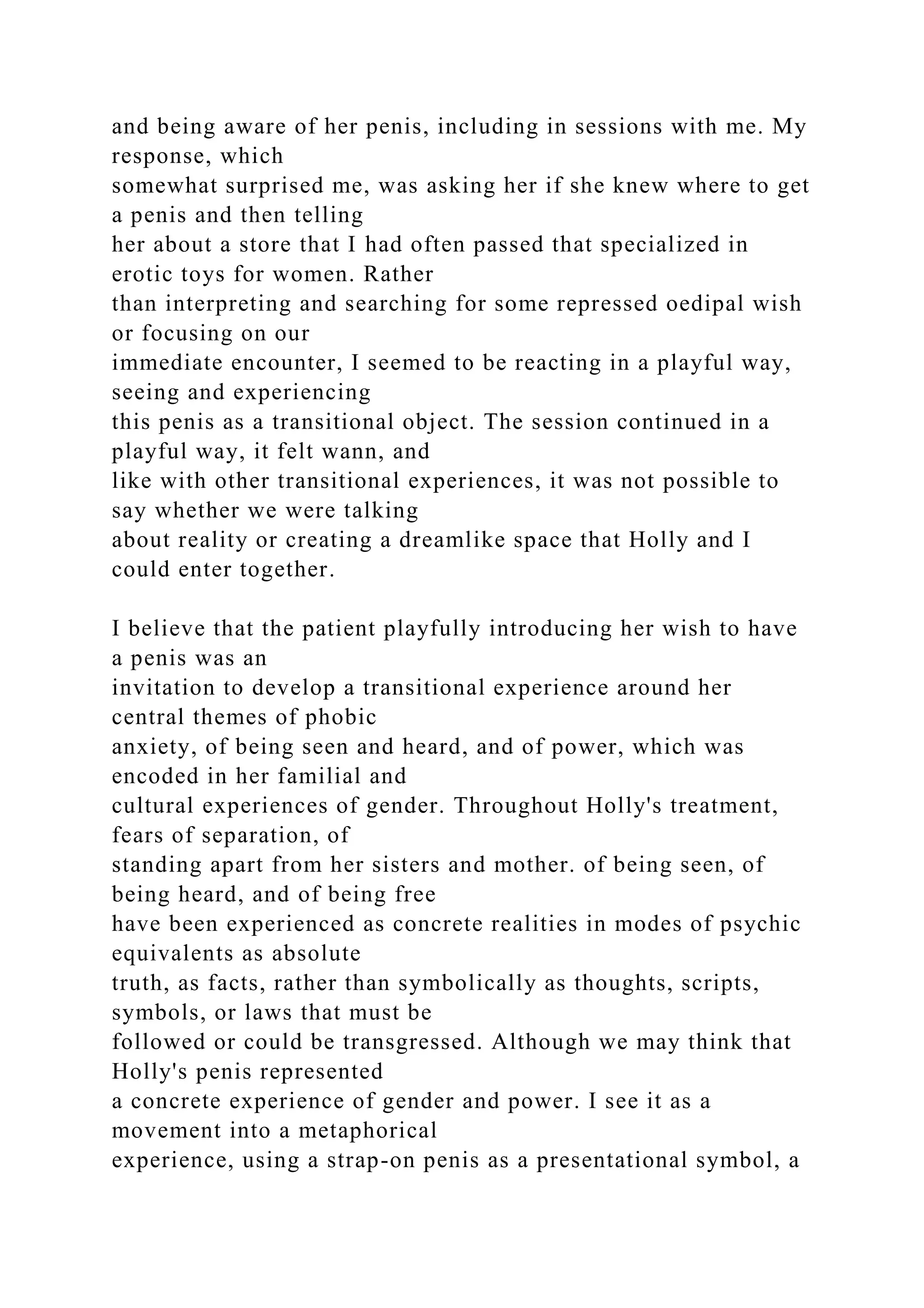 and being aware of her penis, including in sessions with me. My
response, which
somewhat surprised me, was asking her if she knew where to get
a penis and then telling
her about a store that I had often passed that specialized in
erotic toys for women. Rather
than interpreting and searching for some repressed oedipal wish
or focusing on our
immediate encounter, I seemed to be reacting in a playful way,
seeing and experiencing
this penis as a transitional object. The session continued in a
playful way, it felt wann, and
like with other transitional experiences, it was not possible to
say whether we were talking
about reality or creating a dreamlike space that Holly and I
could enter together.
I believe that the patient playfully introducing her wish to have
a penis was an
invitation to develop a transitional experience around her
central themes of phobic
anxiety, of being seen and heard, and of power, which was
encoded in her familial and
cultural experiences of gender. Throughout Holly's treatment,
fears of separation, of
standing apart from her sisters and mother. of being seen, of
being heard, and of being free
have been experienced as concrete realities in modes of psychic
equivalents as absolute
truth, as facts, rather than symbolically as thoughts, scripts,
symbols, or laws that must be
followed or could be transgressed. Although we may think that
Holly's penis represented
a concrete experience of gender and power. I see it as a
movement into a metaphorical
experience, using a strap-on penis as a presentational symbol, a
 