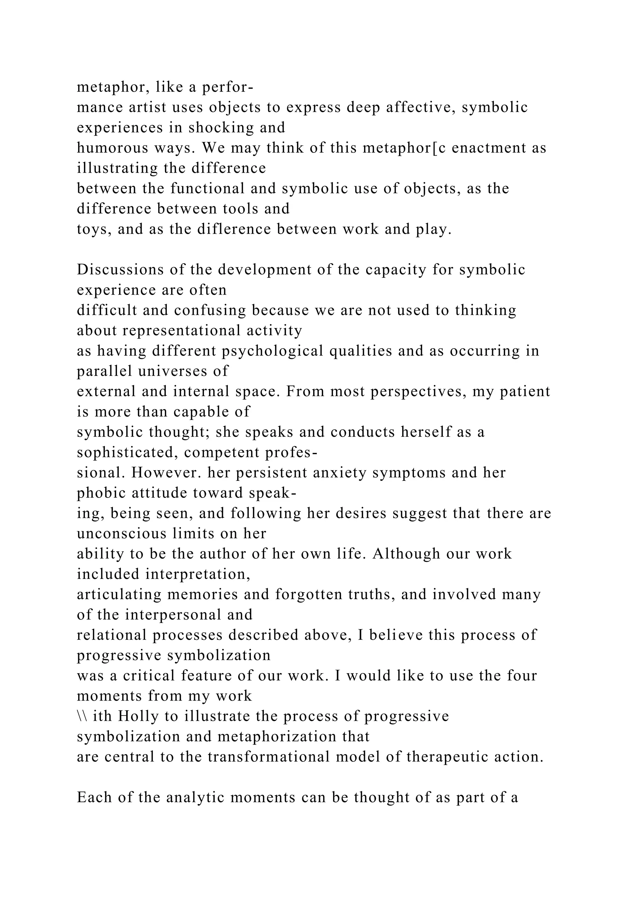metaphor, like a perfor-
mance artist uses objects to express deep affective, symbolic
experiences in shocking and
humorous ways. We may think of this metaphor[c enactment as
illustrating the difference
between the functional and symbolic use of objects, as the
difference between tools and
toys, and as the diflerence between work and play.
Discussions of the development of the capacity for symbolic
experience are often
difficult and confusing because we are not used to thinking
about representational activity
as having different psychological qualities and as occurring in
parallel universes of
external and internal space. From most perspectives, my patient
is more than capable of
symbolic thought; she speaks and conducts herself as a
sophisticated, competent profes-
sional. However. her persistent anxiety symptoms and her
phobic attitude toward speak-
ing, being seen, and following her desires suggest that there are
unconscious limits on her
ability to be the author of her own life. Although our work
included interpretation,
articulating memories and forgotten truths, and involved many
of the interpersonal and
relational processes described above, I believe this process of
progressive symbolization
was a critical feature of our work. I would like to use the four
moments from my work
 ith Holly to illustrate the process of progressive
symbolization and metaphorization that
are central to the transformational model of therapeutic action.
Each of the analytic moments can be thought of as part of a
 