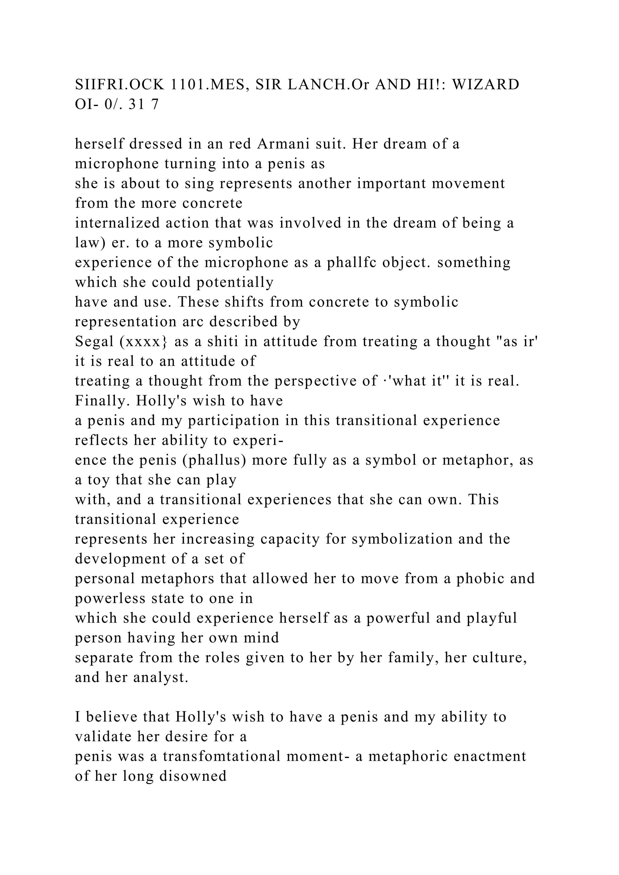 SIIFRI.OCK 1101.MES, SIR LANCH.Or AND HI!: WIZARD
OI- 0/. 31 7
herself dressed in an red Armani suit. Her dream of a
microphone turning into a penis as
she is about to sing represents another important movement
from the more concrete
internalized action that was involved in the dream of being a
law) er. to a more symbolic
experience of the microphone as a phallfc object. something
which she could potentially
have and use. These shifts from concrete to symbolic
representation arc described by
Segal (xxxx} as a shiti in attitude from treating a thought "as ir'
it is real to an attitude of
treating a thought from the perspective of ·'what it'' it is real.
Finally. Holly's wish to have
a penis and my participation in this transitional experience
reflects her ability to experi-
ence the penis (phallus) more fully as a symbol or metaphor, as
a toy that she can play
with, and a transitional experiences that she can own. This
transitional experience
represents her increasing capacity for symbolization and the
development of a set of
personal metaphors that allowed her to move from a phobic and
powerless state to one in
which she could experience herself as a powerful and playful
person having her own mind
separate from the roles given to her by her family, her culture,
and her analyst.
I believe that Holly's wish to have a penis and my ability to
validate her desire for a
penis was a transfomtational moment- a metaphoric enactment
of her long disowned
 