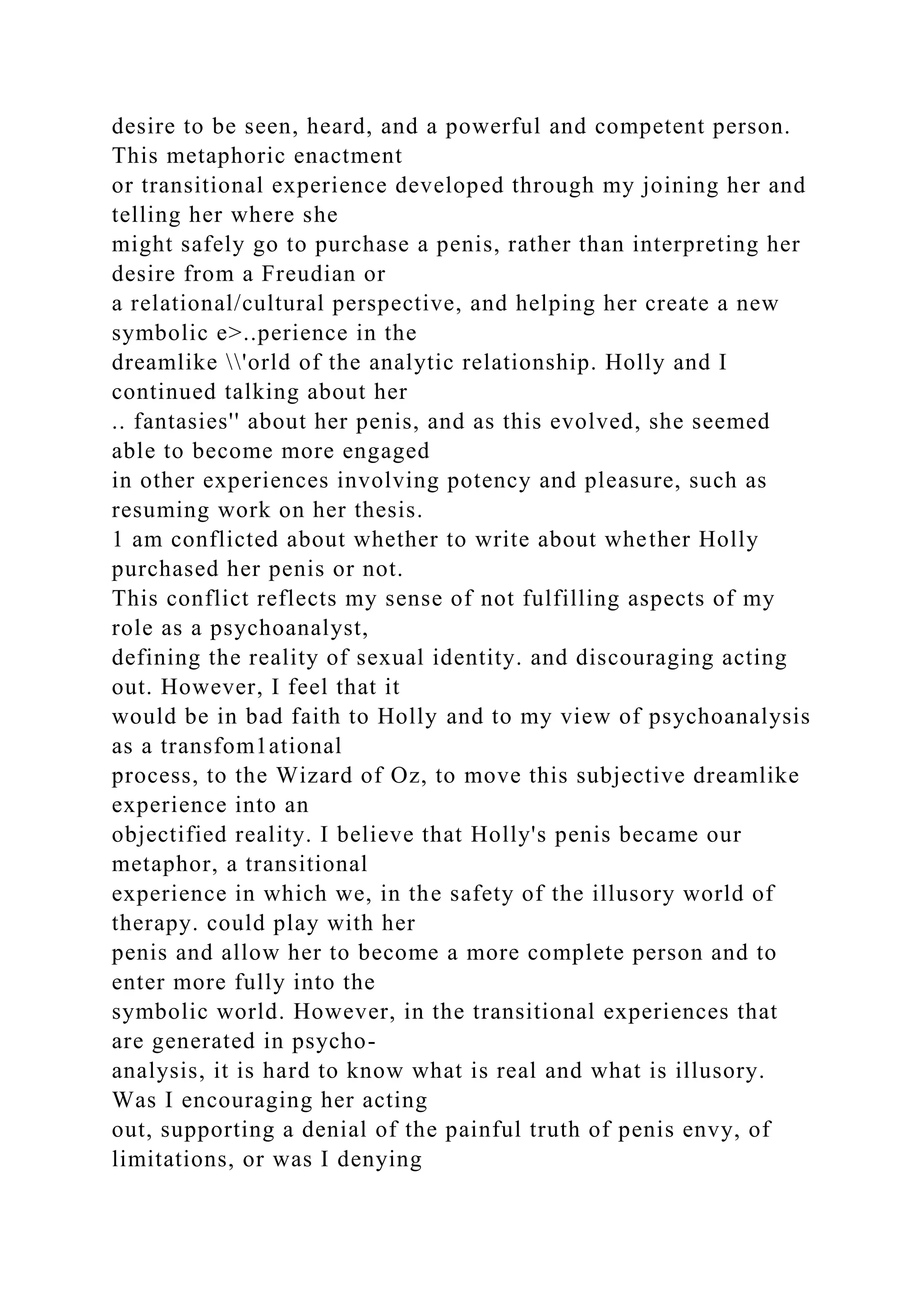 desire to be seen, heard, and a powerful and competent person.
This metaphoric enactment
or transitional experience developed through my joining her and
telling her where she
might safely go to purchase a penis, rather than interpreting her
desire from a Freudian or
a relational/cultural perspective, and helping her create a new
symbolic e>..perience in the
dreamlike 'orld of the analytic relationship. Holly and I
continued talking about her
.. fantasies'' about her penis, and as this evolved, she seemed
able to become more engaged
in other experiences involving potency and pleasure, such as
resuming work on her thesis.
1 am conflicted about whether to write about whether Holly
purchased her penis or not.
This conflict reflects my sense of not fulfilling aspects of my
role as a psychoanalyst,
defining the reality of sexual identity. and discouraging acting
out. However, I feel that it
would be in bad faith to Holly and to my view of psychoanalysis
as a transfom1ational
process, to the Wizard of Oz, to move this subjective dreamlike
experience into an
objectified reality. I believe that Holly's penis became our
metaphor, a transitional
experience in which we, in the safety of the illusory world of
therapy. could play with her
penis and allow her to become a more complete person and to
enter more fully into the
symbolic world. However, in the transitional experiences that
are generated in psycho-
analysis, it is hard to know what is real and what is illusory.
Was I encouraging her acting
out, supporting a denial of the painful truth of penis envy, of
limitations, or was I denying
 