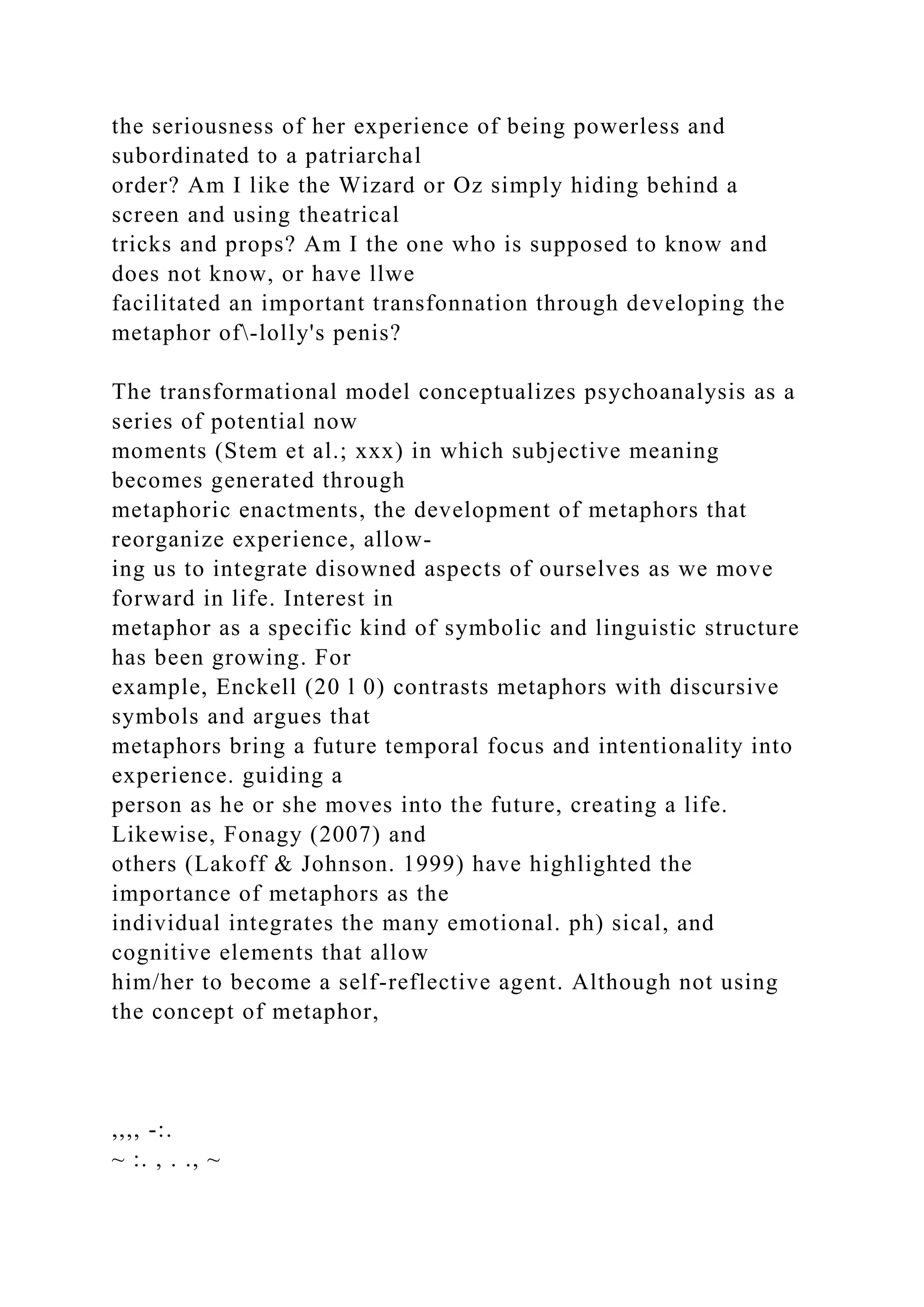 the seriousness of her experience of being powerless and
subordinated to a patriarchal
order? Am I like the Wizard or Oz simply hiding behind a
screen and using theatrical
tricks and props? Am I the one who is supposed to know and
does not know, or have llwe
facilitated an important transfonnation through developing the
metaphor of-lolly's penis?
The transformational model conceptualizes psychoanalysis as a
series of potential now
moments (Stem et al.; xxx) in which subjective meaning
becomes generated through
metaphoric enactments, the development of metaphors that
reorganize experience, allow-
ing us to integrate disowned aspects of ourselves as we move
forward in life. Interest in
metaphor as a specific kind of symbolic and linguistic structure
has been growing. For
example, Enckell (20 l 0) contrasts metaphors with discursive
symbols and argues that
metaphors bring a future temporal focus and intentionality into
experience. guiding a
person as he or she moves into the future, creating a life.
Likewise, Fonagy (2007) and
others (Lakoff & Johnson. 1999) have highlighted the
importance of metaphors as the
individual integrates the many emotional. ph) sical, and
cognitive elements that allow
him/her to become a self-reflective agent. Although not using
the concept of metaphor,
,,,, -:.
~ :. , . ., ~
 