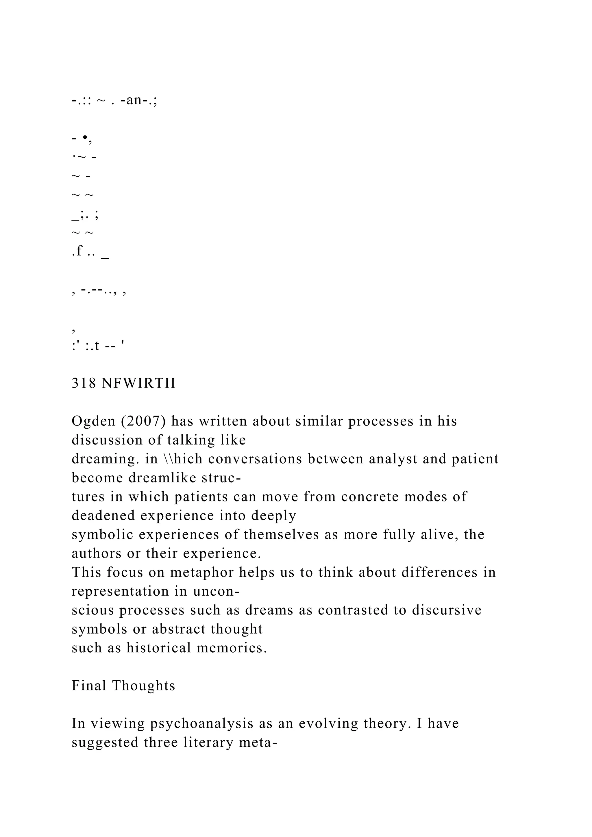 -.:: ~ . -an-.;
- •,
·~ -
~ -
~ ~
_;. ;
~ ~
.f .. _
, -.--.., ,
,
:' :.t -- '
318 NFWIRTII
Ogden (2007) has written about similar processes in his
discussion of talking like
dreaming. in hich conversations between analyst and patient
become dreamlike struc-
tures in which patients can move from concrete modes of
deadened experience into deeply
symbolic experiences of themselves as more fully alive, the
authors or their experience.
This focus on metaphor helps us to think about differences in
representation in uncon-
scious processes such as dreams as contrasted to discursive
symbols or abstract thought
such as historical memories.
Final Thoughts
In viewing psychoanalysis as an evolving theory. I have
suggested three literary meta-
 