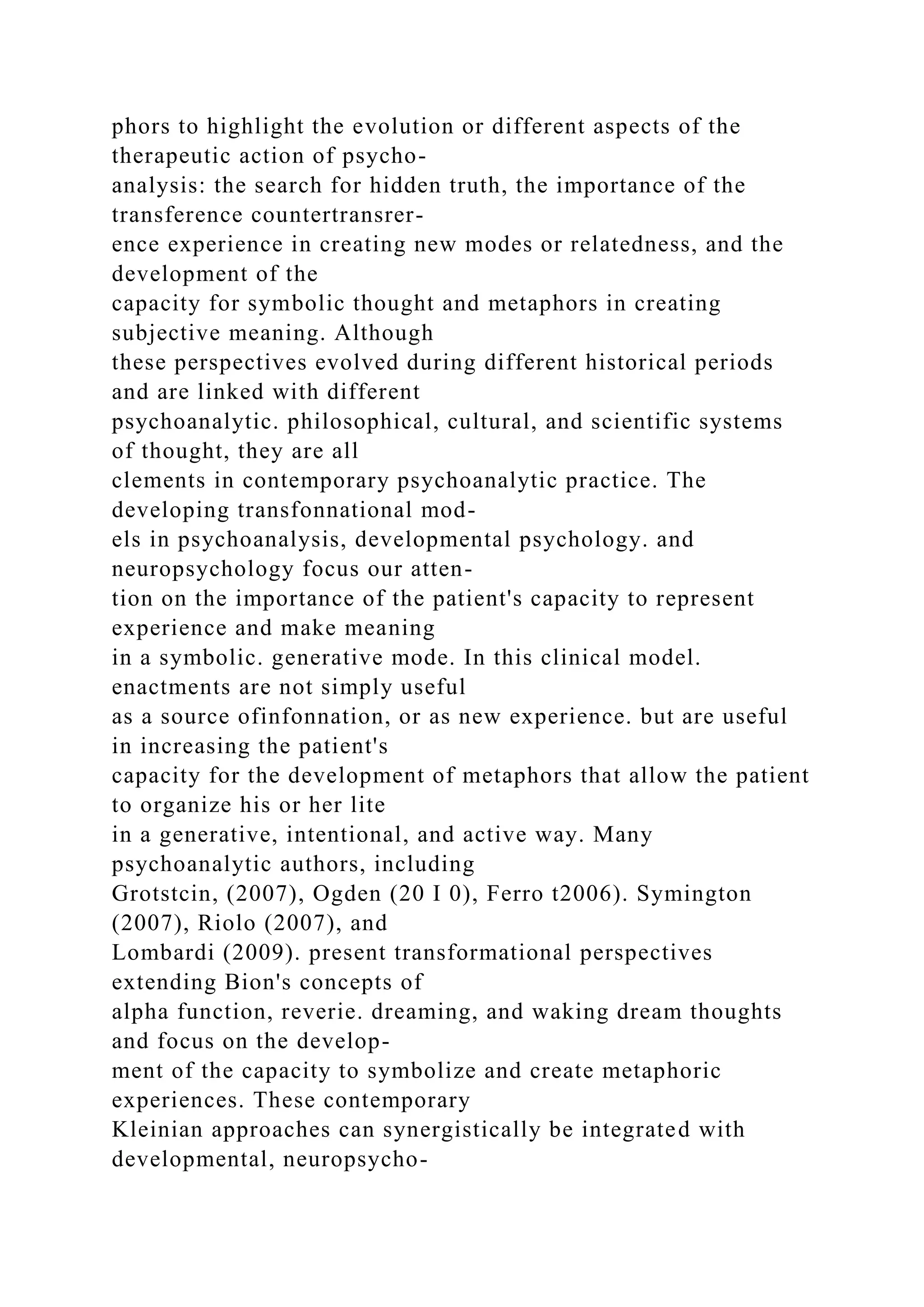 phors to highlight the evolution or different aspects of the
therapeutic action of psycho-
analysis: the search for hidden truth, the importance of the
transference countertransrer-
ence experience in creating new modes or relatedness, and the
development of the
capacity for symbolic thought and metaphors in creating
subjective meaning. Although
these perspectives evolved during different historical periods
and are linked with different
psychoanalytic. philosophical, cultural, and scientific systems
of thought, they are all
clements in contemporary psychoanalytic practice. The
developing transfonnational mod-
els in psychoanalysis, developmental psychology. and
neuropsychology focus our atten-
tion on the importance of the patient's capacity to represent
experience and make meaning
in a symbolic. generative mode. In this clinical model.
enactments are not simply useful
as a source ofinfonnation, or as new experience. but are useful
in increasing the patient's
capacity for the development of metaphors that allow the patient
to organize his or her lite
in a generative, intentional, and active way. Many
psychoanalytic authors, including
Grotstcin, (2007), Ogden (20 I 0), Ferro t2006). Symington
(2007), Riolo (2007), and
Lombardi (2009). present transformational perspectives
extending Bion's concepts of
alpha function, reverie. dreaming, and waking dream thoughts
and focus on the develop-
ment of the capacity to symbolize and create metaphoric
experiences. These contemporary
Kleinian approaches can synergistically be integrated with
developmental, neuropsycho-
 