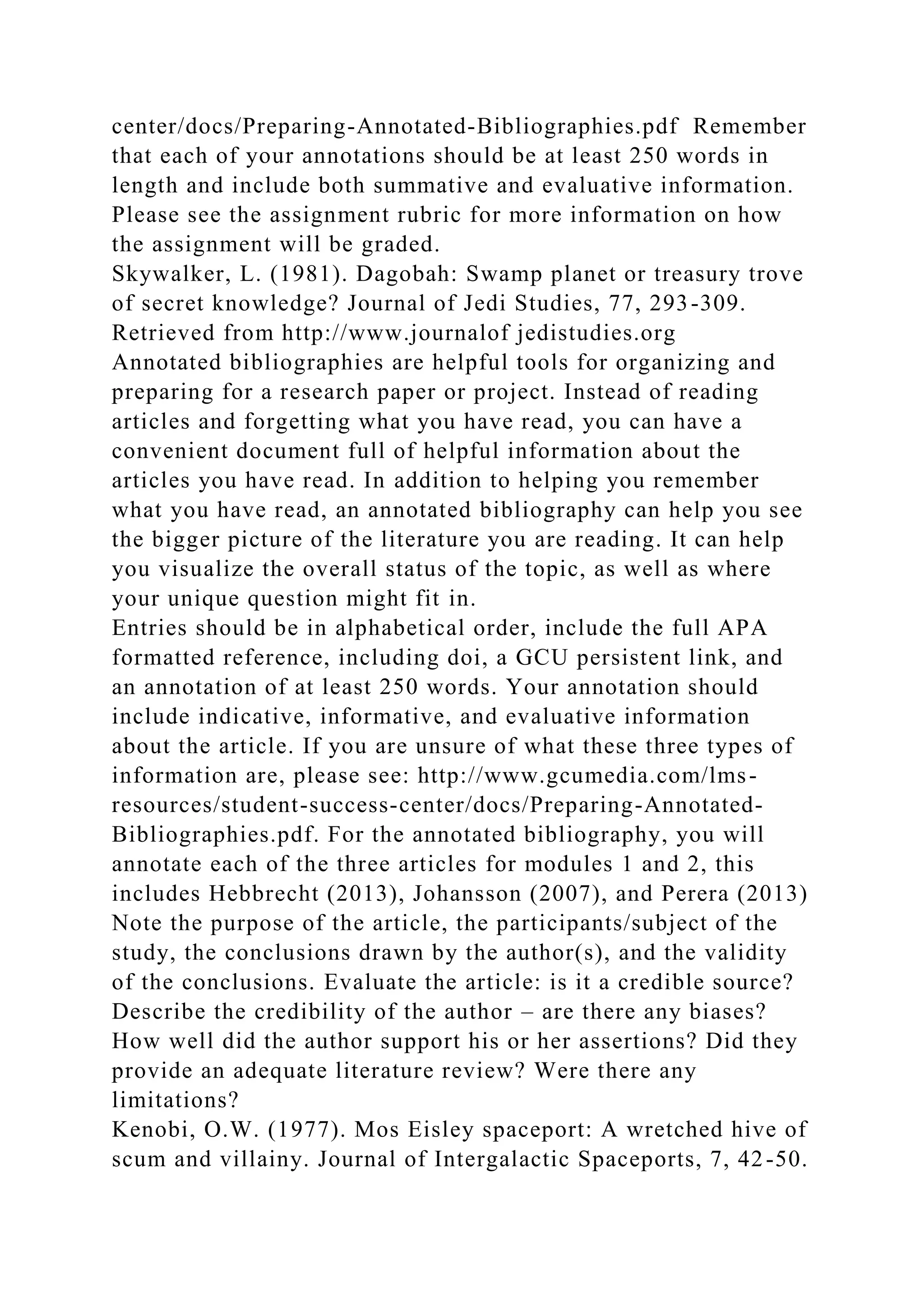 center/docs/Preparing-Annotated-Bibliographies.pdf Remember
that each of your annotations should be at least 250 words in
length and include both summative and evaluative information.
Please see the assignment rubric for more information on how
the assignment will be graded.
Skywalker, L. (1981). Dagobah: Swamp planet or treasury trove
of secret knowledge? Journal of Jedi Studies, 77, 293-309.
Retrieved from http://www.journalof jedistudies.org
Annotated bibliographies are helpful tools for organizing and
preparing for a research paper or project. Instead of reading
articles and forgetting what you have read, you can have a
convenient document full of helpful information about the
articles you have read. In addition to helping you remember
what you have read, an annotated bibliography can help you see
the bigger picture of the literature you are reading. It can help
you visualize the overall status of the topic, as well as where
your unique question might fit in.
Entries should be in alphabetical order, include the full APA
formatted reference, including doi, a GCU persistent link, and
an annotation of at least 250 words. Your annotation should
include indicative, informative, and evaluative information
about the article. If you are unsure of what these three types of
information are, please see: http://www.gcumedia.com/lms-
resources/student-success-center/docs/Preparing-Annotated-
Bibliographies.pdf. For the annotated bibliography, you will
annotate each of the three articles for modules 1 and 2, this
includes Hebbrecht (2013), Johansson (2007), and Perera (2013)
Note the purpose of the article, the participants/subject of the
study, the conclusions drawn by the author(s), and the validity
of the conclusions. Evaluate the article: is it a credible source?
Describe the credibility of the author – are there any biases?
How well did the author support his or her assertions? Did they
provide an adequate literature review? Were there any
limitations?
Kenobi, O.W. (1977). Mos Eisley spaceport: A wretched hive of
scum and villainy. Journal of Intergalactic Spaceports, 7, 42-50.
 