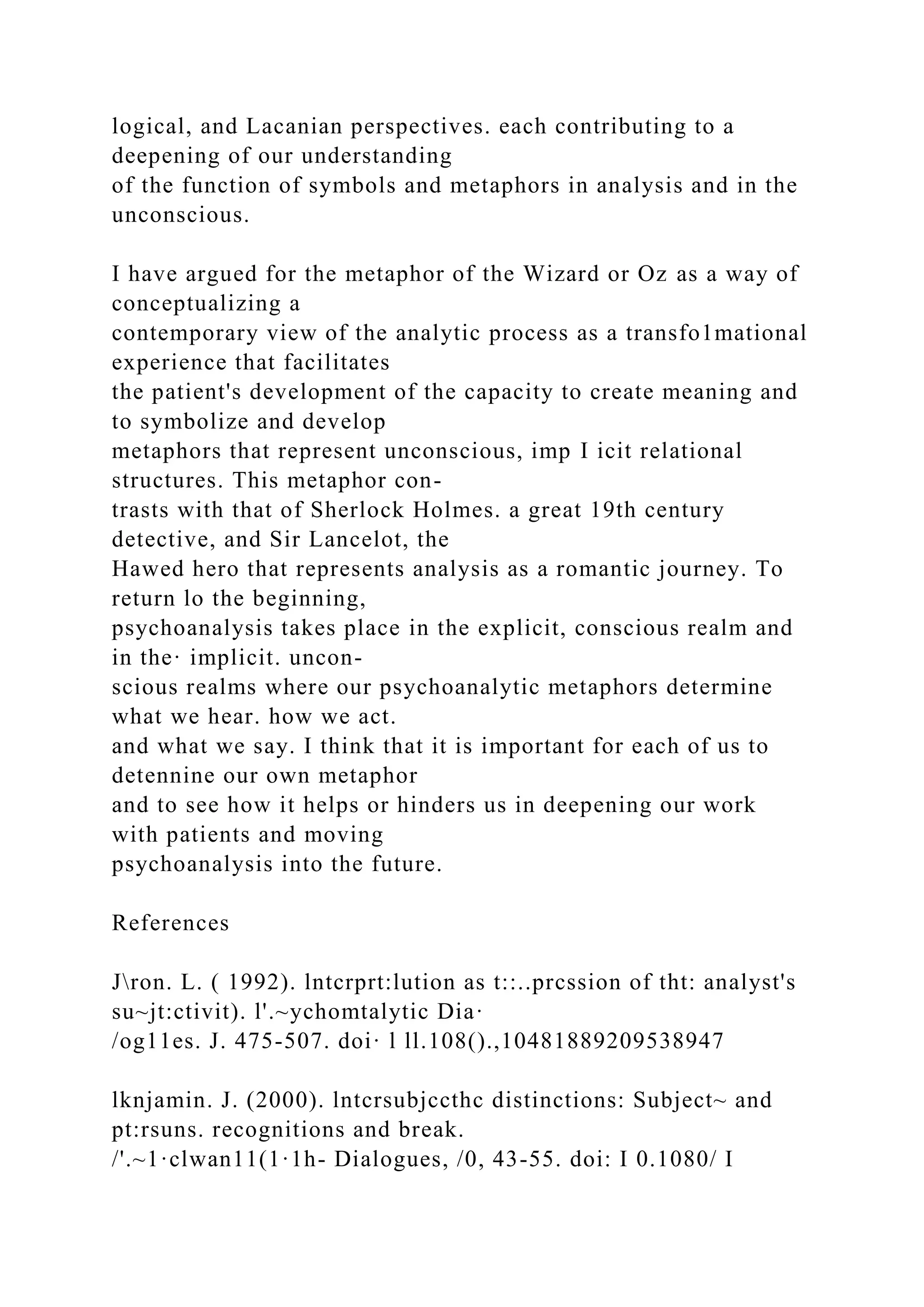 logical, and Lacanian perspectives. each contributing to a
deepening of our understanding
of the function of symbols and metaphors in analysis and in the
unconscious.
I have argued for the metaphor of the Wizard or Oz as a way of
conceptualizing a
contemporary view of the analytic process as a transfo1mational
experience that facilitates
the patient's development of the capacity to create meaning and
to symbolize and develop
metaphors that represent unconscious, imp I icit relational
structures. This metaphor con-
trasts with that of Sherlock Holmes. a great 19th century
detective, and Sir Lancelot, the
Hawed hero that represents analysis as a romantic journey. To
return lo the beginning,
psychoanalysis takes place in the explicit, conscious realm and
in the· implicit. uncon-
scious realms where our psychoanalytic metaphors determine
what we hear. how we act.
and what we say. I think that it is important for each of us to
detennine our own metaphor
and to see how it helps or hinders us in deepening our work
with patients and moving
psychoanalysis into the future.
References
Jron. L. ( 1992). lntcrprt:lution as t::..prcssion of tht: analyst's
su~jt:ctivit). l'.~ychomtalytic Dia·
/og11es. J. 475-507. doi· l ll.108().,10481889209538947
lknjamin. J. (2000). lntcrsubjccthc distinctions: Subject~ and
pt:rsuns. recognitions and break.
/'.~1·clwan11(1·1h- Dialogues, /0, 43-55. doi: I 0.1080/ I
 