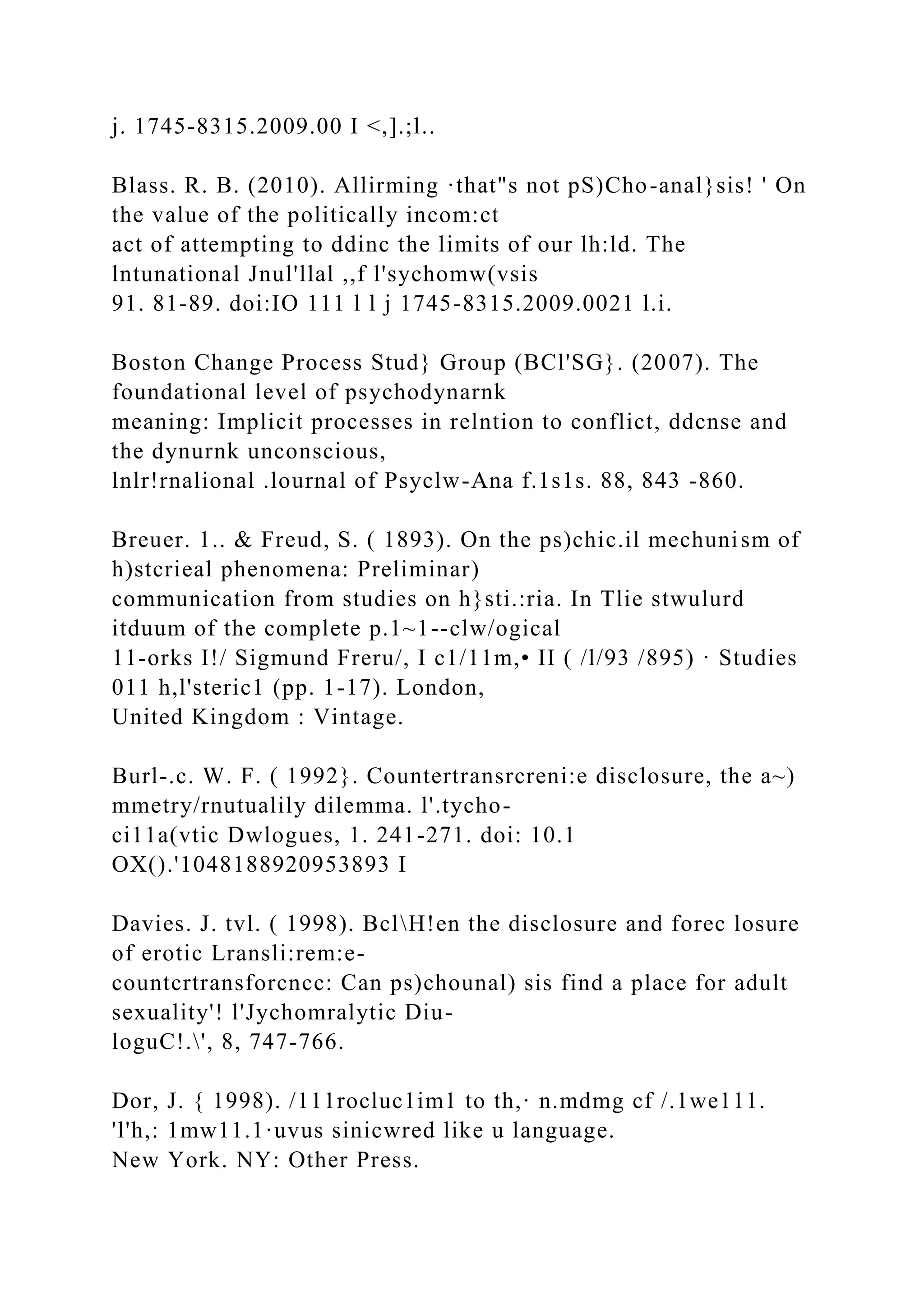 j. 1745-8315.2009.00 I <,].;l..
Blass. R. B. (2010). Allirming ·that"s not pS)Cho-anal}sis! ' On
the value of the politically incom:ct
act of attempting to ddinc the limits of our lh:ld. The
lntunational Jnul'llal ,,f l'sychomw(vsis
91. 81-89. doi:IO 111 l l j 1745-8315.2009.0021 l.i.
Boston Change Process Stud} Group (BCl'SG}. (2007). The
foundational level of psychodynarnk
meaning: Implicit processes in relntion to conflict, ddcnse and
the dynurnk unconscious,
lnlr!rnalional .lournal of Psyclw-Ana f.1s1s. 88, 843 -860.
Breuer. 1.. & Freud, S. ( 1893). On the ps)chic.il mechunism of
h)stcrieal phenomena: Preliminar)
communication from studies on h}sti.:ria. In Tlie stwulurd
itduum of the complete p.1~1--clw/ogical
11-orks I!/ Sigmund Freru/, I c1/11m,• II ( /l/93 /895) · Studies
011 h,l'steric1 (pp. 1-17). London,
United Kingdom : Vintage.
Burl-.c. W. F. ( 1992}. Countertransrcreni:e disclosure, the a~)
mmetry/rnutualily dilemma. l'.tycho-
ci11a(vtic Dwlogues, 1. 241-271. doi: 10.1
OX().'1048188920953893 I
Davies. J. tvl. ( 1998). BclH!en the disclosure and forec losure
of erotic Lransli:rem:e-
countcrtransforcncc: Can ps)chounal) sis find a place for adult
sexuality'! l'Jychomralytic Diu-
loguC!.', 8, 747-766.
Dor, J. { 1998). /111rocluc1im1 to th,· n.mdmg cf /.1we111.
'l'h,: 1mw11.1·uvus sinicwred like u language.
New York. NY: Other Press.
 