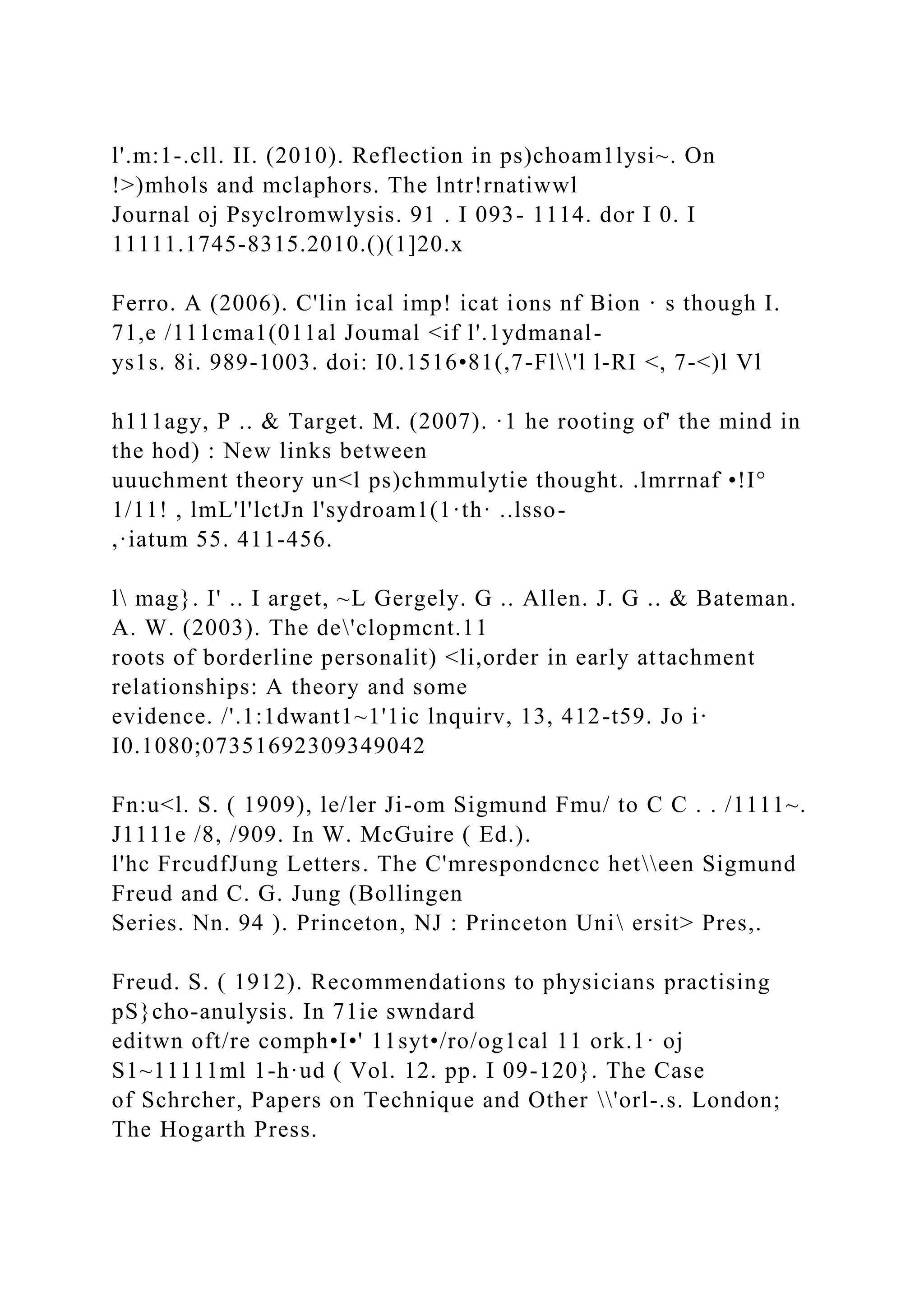 l'.m:1-.cll. II. (2010). Reflection in ps)choam1lysi~. On
!>)mhols and mclaphors. The lntr!rnatiwwl
Journal oj Psyclromwlysis. 91 . I 093- 1114. dor I 0. I
11111.1745-8315.2010.()(1]20.x
Ferro. A (2006). C'lin ical imp! icat ions nf Bion · s though I.
71,e /111cma1(011al Joumal <if l'.1ydmanal-
ys1s. 8i. 989-1003. doi: I0.1516•81(,7-Fl'l l-RI <, 7-<)l Vl
h111agy, P .. & Target. M. (2007). ·1 he rooting of' the mind in
the hod) : New links between
uuuchment theory un<l ps)chmmulytie thought. .lmrrnaf •!I°
1/11! , lmL'l'lctJn l'sydroam1(1·th· ..lsso-
,·iatum 55. 411-456.
l mag}. I' .. I arget, ~L Gergely. G .. Allen. J. G .. & Bateman.
A. W. (2003). The de'clopmcnt.11
roots of borderline personalit) <li,order in early attachment
relationships: A theory and some
evidence. /'.1:1dwant1~1'1ic lnquirv, 13, 412-t59. Jo i·
I0.1080;07351692309349042
Fn:u<l. S. ( 1909), le/ler Ji-om Sigmund Fmu/ to C C . . /1111~.
J1111e /8, /909. In W. McGuire ( Ed.).
l'hc FrcudfJung Letters. The C'mrespondcncc heteen Sigmund
Freud and C. G. Jung (Bollingen
Series. Nn. 94 ). Princeton, NJ : Princeton Uni ersit> Pres,.
Freud. S. ( 1912). Recommendations to physicians practising
pS}cho-anulysis. In 71ie swndard
editwn oft/re comph•I•' 11syt•/ro/og1cal 11 ork.1· oj
S1~11111ml 1-h·ud ( Vol. 12. pp. I 09-120}. The Case
of Schrcher, Papers on Technique and Other 'orl-.s. London;
The Hogarth Press.
 