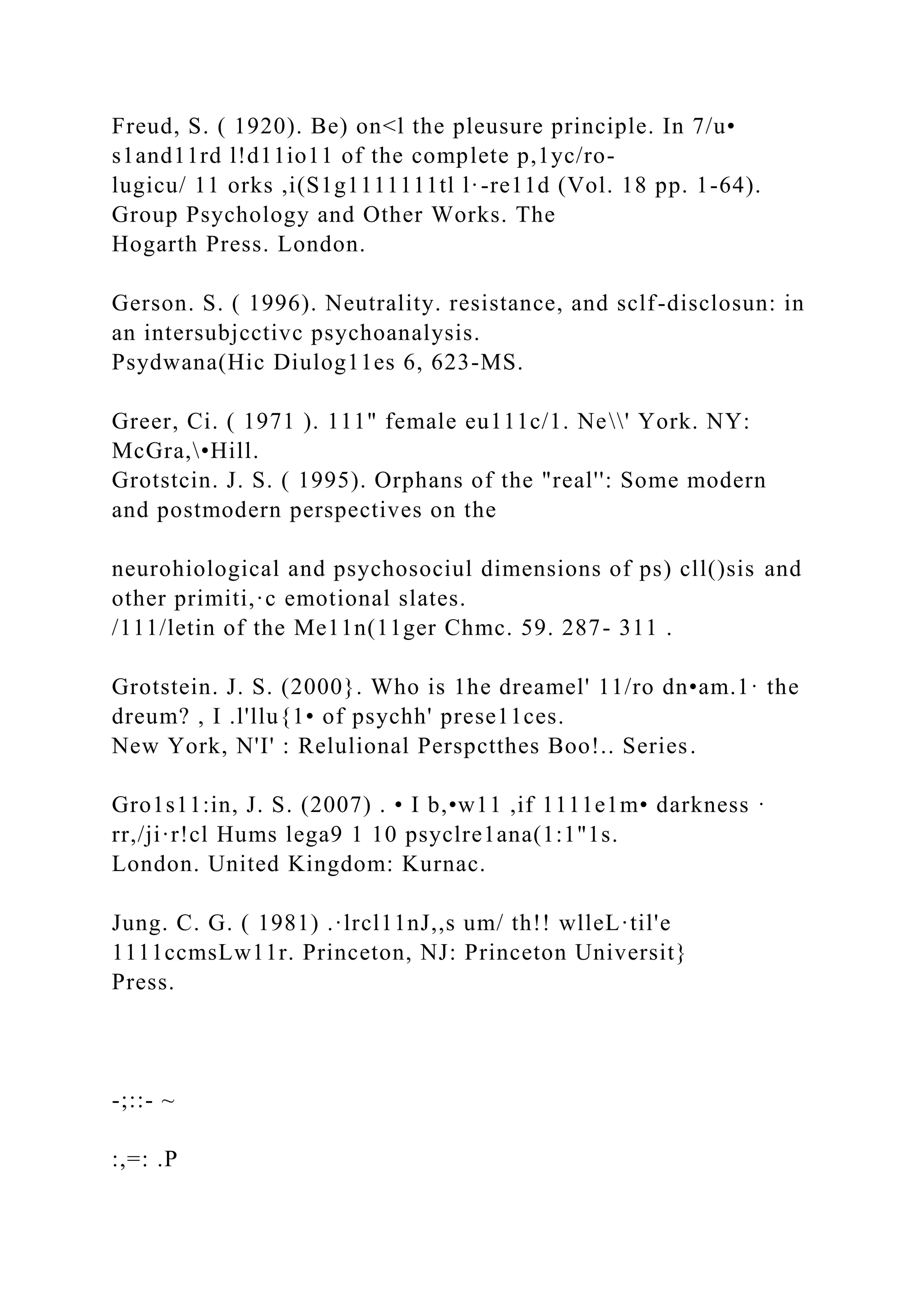 Freud, S. ( 1920). Be) on<l the pleusure principle. In 7/u•
s1and11rd l!d11io11 of the complete p,1yc/ro-
lugicu/ 11 orks ,i(S1g1111111tl l·-re11d (Vol. 18 pp. 1-64).
Group Psychology and Other Works. The
Hogarth Press. London.
Gerson. S. ( 1996). Neutrality. resistance, and sclf-disclosun: in
an intersubjcctivc psychoanalysis.
Psydwana(Hic Diulog11es 6, 623-MS.
Greer, Ci. ( 1971 ). 111" female eu111c/1. Ne' York. NY:
McGra,•Hill.
Grotstcin. J. S. ( 1995). Orphans of the "real'': Some modern
and postmodern perspectives on the
neurohiological and psychosociul dimensions of ps) cll()sis and
other primiti,·c emotional slates.
/111/letin of the Me11n(11ger Chmc. 59. 287- 311 .
Grotstein. J. S. (2000}. Who is 1he dreamel' 11/ro dn•am.1· the
dreum? , I .l'llu{1• of psychh' prese11ces.
New York, N'I' : Relulional Perspctthes Boo!.. Series.
Gro1s11:in, J. S. (2007) . • I b,•w11 ,if 1111e1m• darkness ·
rr,/ji·r!cl Hums lega9 1 10 psyclre1ana(1:1"1s.
London. United Kingdom: Kurnac.
Jung. C. G. ( 1981) .·lrcl11nJ,,s um/ th!! wlleL·til'e
1111ccmsLw11r. Princeton, NJ: Princeton Universit}
Press.
-;::- ~
:,=: .P
 