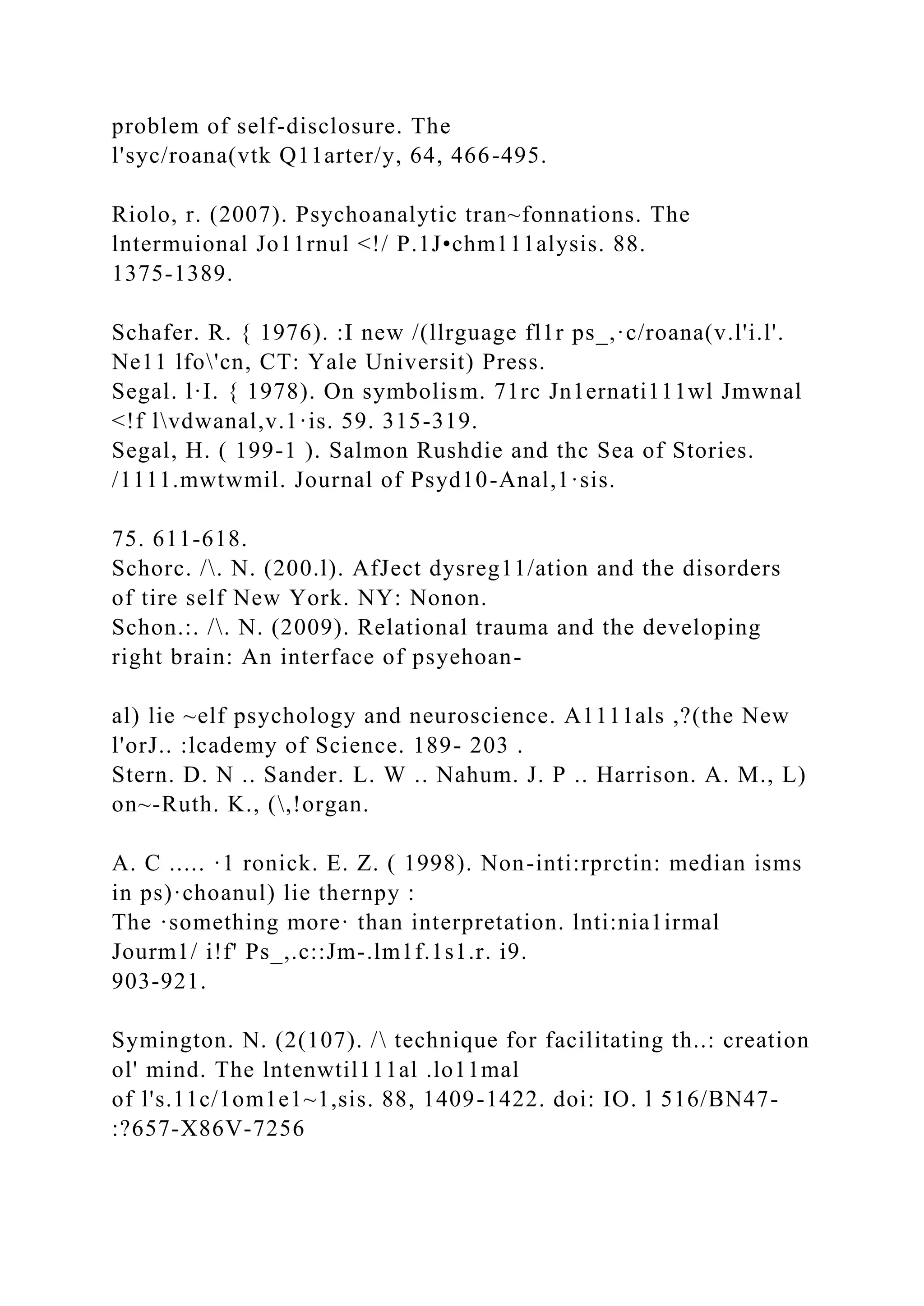 problem of self-disclosure. The
l'syc/roana(vtk Q11arter/y, 64, 466-495.
Riolo, r. (2007). Psychoanalytic tran~fonnations. The
lntermuional Jo11rnul <!/ P.1J•chm111alysis. 88.
1375-1389.
Schafer. R. { 1976). :I new /(llrguage fl1r ps_,·c/roana(v.l'i.l'.
Ne11 lfo'cn, CT: Yale Universit) Press.
Segal. l·I. { 1978). On symbolism. 71rc Jn1ernati111wl Jmwnal
<!f lvdwanal,v.1·is. 59. 315-319.
Segal, H. ( 199-1 ). Salmon Rushdie and thc Sea of Stories.
/1111.mwtwmil. Journal of Psyd10-Anal,1·sis.
75. 611-618.
Schorc. /. N. (200.l). AfJect dysreg11/ation and the disorders
of tire self New York. NY: Nonon.
Schon.:. /. N. (2009). Relational trauma and the developing
right brain: An interface of psyehoan-
al) lie ~elf psychology and neuroscience. A1111als ,?(the New
l'orJ.. :lcademy of Science. 189- 203 .
Stern. D. N .. Sander. L. W .. Nahum. J. P .. Harrison. A. M., L)
on~-Ruth. K., (,!organ.
A. C ..... ·1 ronick. E. Z. ( 1998). Non-inti:rprctin: median isms
in ps)·choanul) lie thernpy :
The ·something more· than interpretation. lnti:nia1irmal
Jourm1/ i!f' Ps_,.c::Jm-.lm1f.1s1.r. i9.
903-921.
Symington. N. (2(107). / technique for facilitating th..: creation
ol' mind. The lntenwtil111al .lo11mal
of l's.11c/1om1e1~1,sis. 88, 1409-1422. doi: IO. l 516/BN47-
:?657-X86V-7256
 