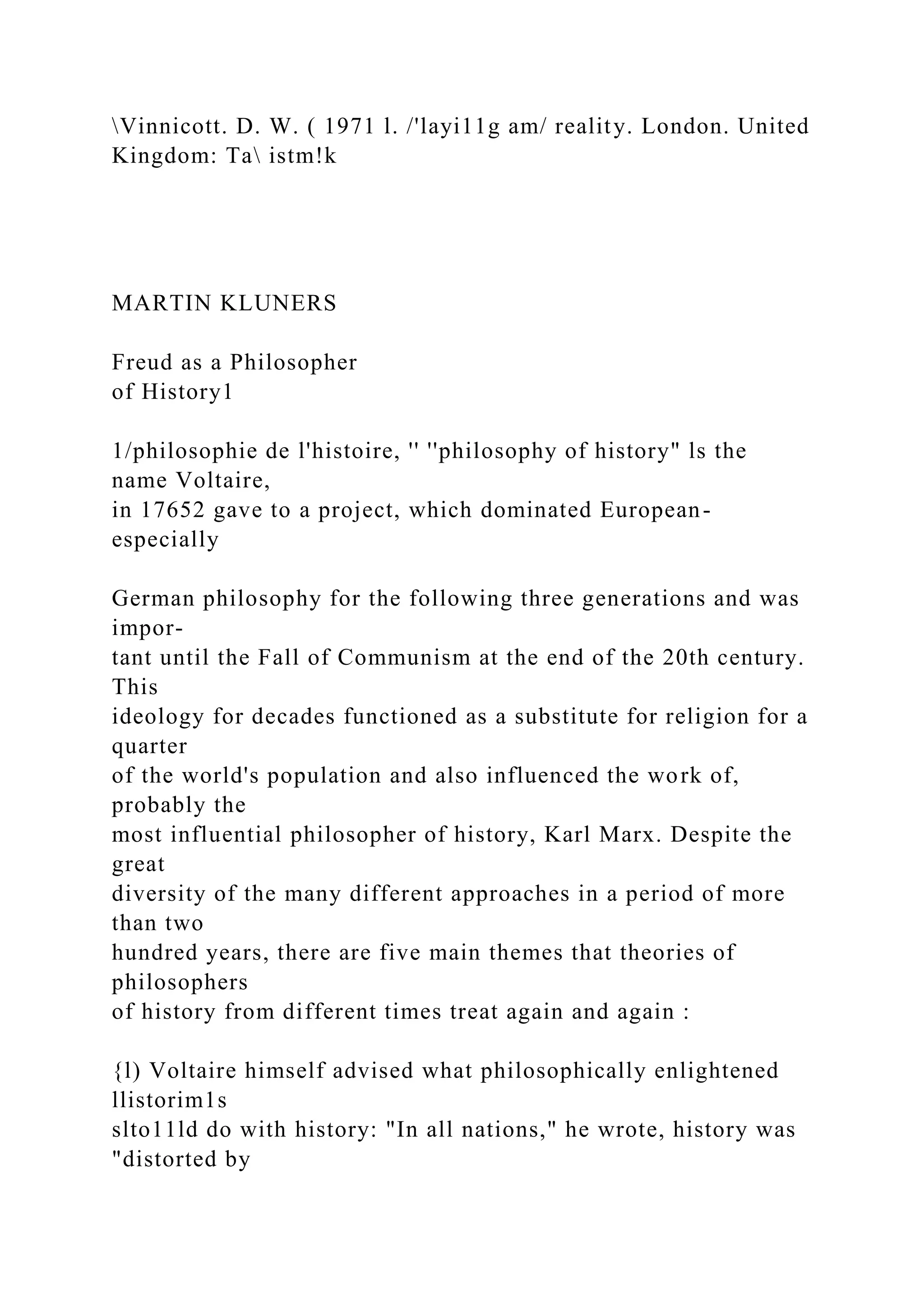 Vinnicott. D. W. ( 1971 l. /'layi11g am/ reality. London. United
Kingdom: Ta istm!k
MARTIN KLUNERS
Freud as a Philosopher
of History1
1/philosophie de l'histoire, '' ''philosophy of history" ls the
name Voltaire,
in 17652 gave to a project, which dominated European-
especially
German philosophy for the following three generations and was
impor-
tant until the Fall of Communism at the end of the 20th century.
This
ideology for decades functioned as a substitute for religion for a
quarter
of the world's population and also influenced the work of,
probably the
most influential philosopher of history, Karl Marx. Despite the
great
diversity of the many different approaches in a period of more
than two
hundred years, there are five main themes that theories of
philosophers
of history from different times treat again and again :
{l) Voltaire himself advised what philosophically enlightened
llistorim1s
slto11ld do with history: "In all nations," he wrote, history was
"distorted by
 