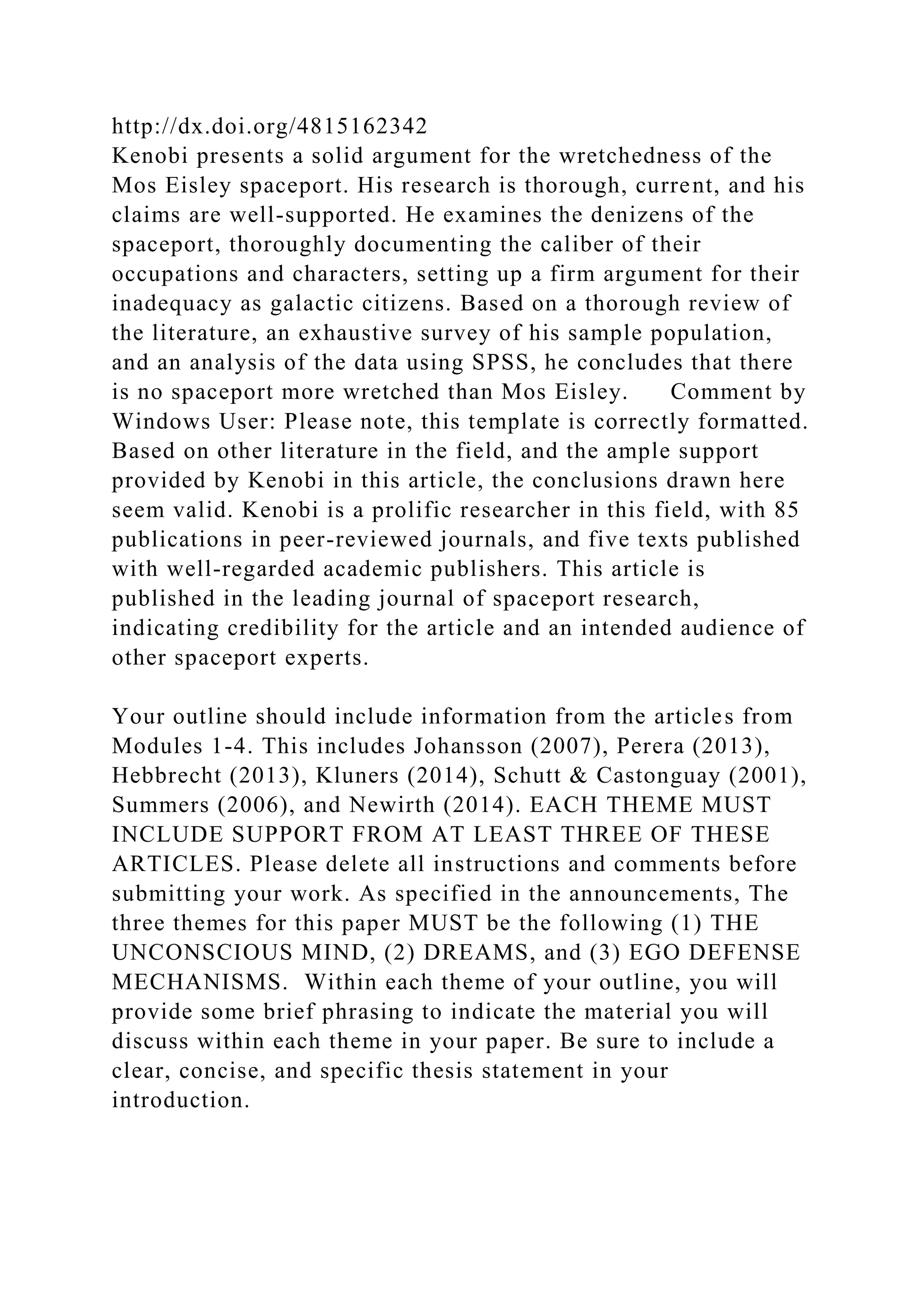 http://dx.doi.org/4815162342
Kenobi presents a solid argument for the wretchedness of the
Mos Eisley spaceport. His research is thorough, current, and his
claims are well-supported. He examines the denizens of the
spaceport, thoroughly documenting the caliber of their
occupations and characters, setting up a firm argument for their
inadequacy as galactic citizens. Based on a thorough review of
the literature, an exhaustive survey of his sample population,
and an analysis of the data using SPSS, he concludes that there
is no spaceport more wretched than Mos Eisley. Comment by
Windows User: Please note, this template is correctly formatted.
Based on other literature in the field, and the ample support
provided by Kenobi in this article, the conclusions drawn here
seem valid. Kenobi is a prolific researcher in this field, with 85
publications in peer-reviewed journals, and five texts published
with well-regarded academic publishers. This article is
published in the leading journal of spaceport research,
indicating credibility for the article and an intended audience of
other spaceport experts.
Your outline should include information from the articles from
Modules 1-4. This includes Johansson (2007), Perera (2013),
Hebbrecht (2013), Kluners (2014), Schutt & Castonguay (2001),
Summers (2006), and Newirth (2014). EACH THEME MUST
INCLUDE SUPPORT FROM AT LEAST THREE OF THESE
ARTICLES. Please delete all instructions and comments before
submitting your work. As specified in the announcements, The
three themes for this paper MUST be the following (1) THE
UNCONSCIOUS MIND, (2) DREAMS, and (3) EGO DEFENSE
MECHANISMS. Within each theme of your outline, you will
provide some brief phrasing to indicate the material you will
discuss within each theme in your paper. Be sure to include a
clear, concise, and specific thesis statement in your
introduction.
 