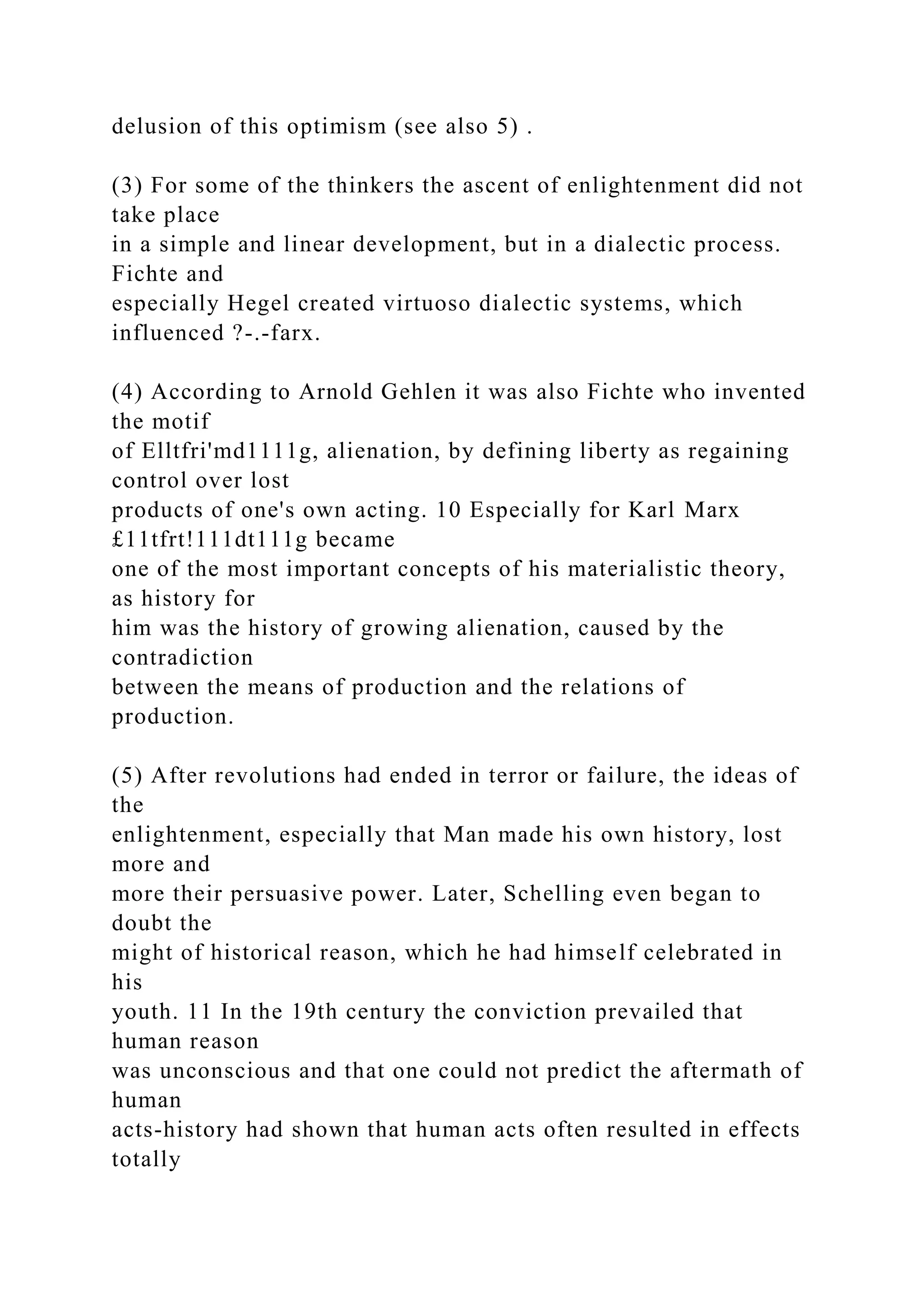 delusion of this optimism (see also 5) .
(3) For some of the thinkers the ascent of enlightenment did not
take place
in a simple and linear development, but in a dialectic process.
Fichte and
especially Hegel created virtuoso dialectic systems, which
influenced ?-.-farx.
(4) According to Arnold Gehlen it was also Fichte who invented
the motif
of Elltfri'md1111g, alienation, by defining liberty as regaining
control over lost
products of one's own acting. 10 Especially for Karl Marx
£11tfrt!111dt111g became
one of the most important concepts of his materialistic theory,
as history for
him was the history of growing alienation, caused by the
contradiction
between the means of production and the relations of
production.
(5) After revolutions had ended in terror or failure, the ideas of
the
enlightenment, especially that Man made his own history, lost
more and
more their persuasive power. Later, Schelling even began to
doubt the
might of historical reason, which he had himself celebrated in
his
youth. 11 In the 19th century the conviction prevailed that
human reason
was unconscious and that one could not predict the aftermath of
human
acts-history had shown that human acts often resulted in effects
totally
 