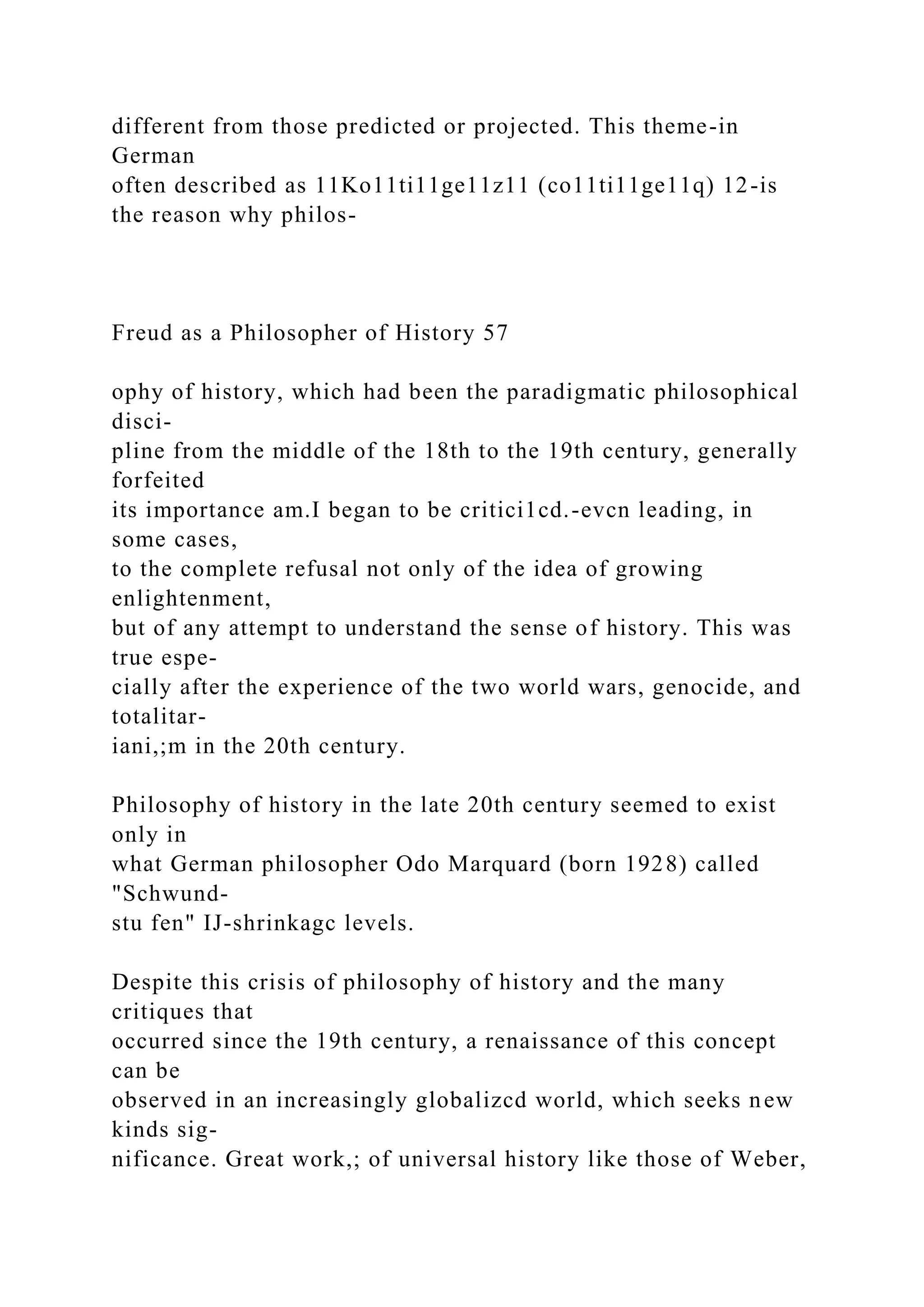 different from those predicted or projected. This theme-in
German
often described as 11Ko11ti11ge11z11 (co11ti11ge11q) 12-is
the reason why philos-
Freud as a Philosopher of History 57
ophy of history, which had been the paradigmatic philosophical
disci-
pline from the middle of the 18th to the 19th century, generally
forfeited
its importance am.I began to be critici1cd.-evcn leading, in
some cases,
to the complete refusal not only of the idea of growing
enlightenment,
but of any attempt to understand the sense of history. This was
true espe-
cially after the experience of the two world wars, genocide, and
totalitar-
iani,;m in the 20th century.
Philosophy of history in the late 20th century seemed to exist
only in
what German philosopher Odo Marquard (born 1928) called
"Schwund-
stu fen" IJ-shrinkagc levels.
Despite this crisis of philosophy of history and the many
critiques that
occurred since the 19th century, a renaissance of this concept
can be
observed in an increasingly globalizcd world, which seeks new
kinds sig-
nificance. Great work,; of universal history like those of Weber,
 