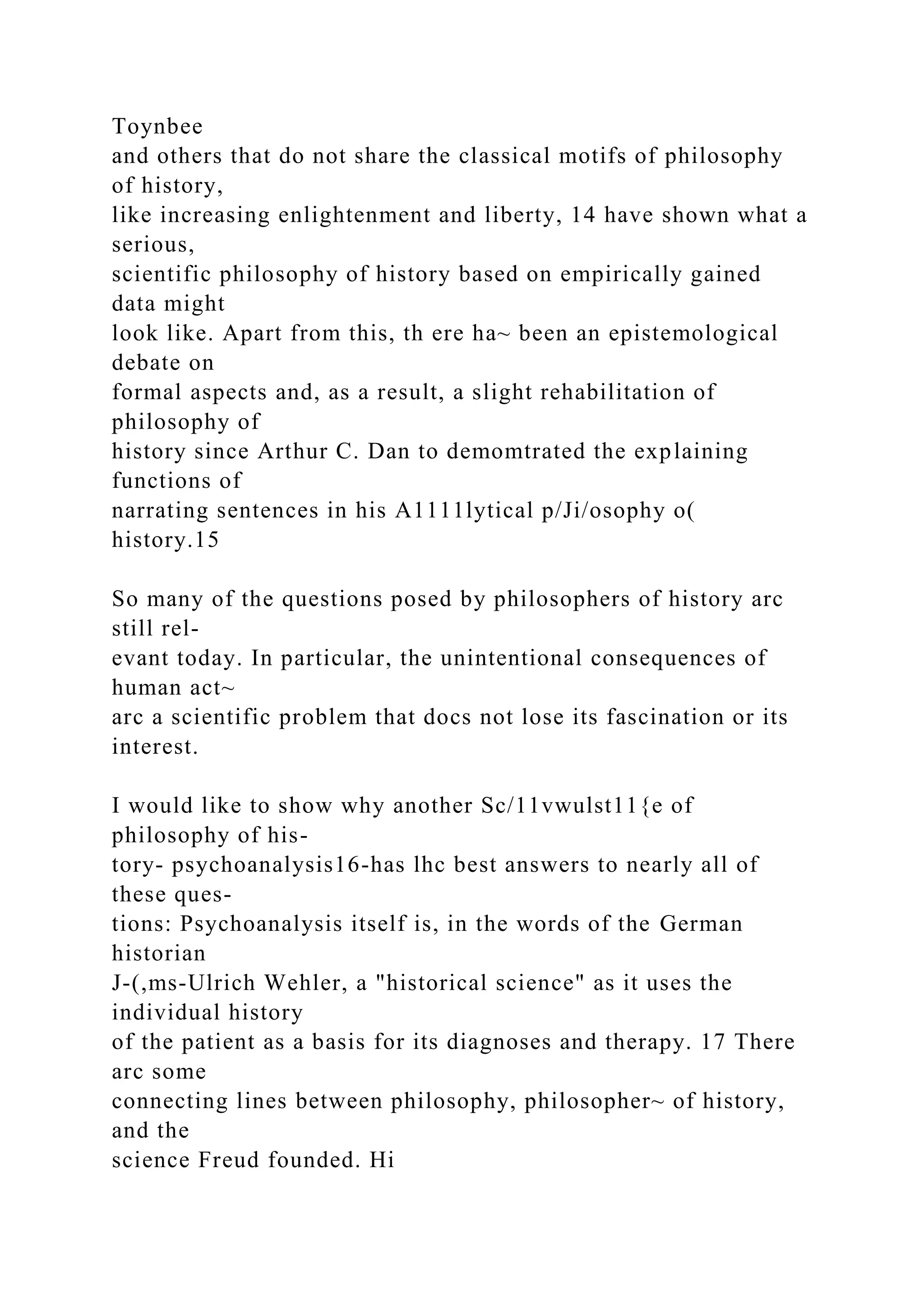 Toynbee
and others that do not share the classical motifs of philosophy
of history,
like increasing enlightenment and liberty, 14 have shown what a
serious,
scientific philosophy of history based on empirically gained
data might
look like. Apart from this, th ere ha~ been an epistemological
debate on
formal aspects and, as a result, a slight rehabilitation of
philosophy of
history since Arthur C. Dan to demomtrated the explaining
functions of
narrating sentences in his A1111lytical p/Ji/osophy o(
history.15
So many of the questions posed by philosophers of history arc
still rel-
evant today. In particular, the unintentional consequences of
human act~
arc a scientific problem that docs not lose its fascination or its
interest.
I would like to show why another Sc/11vwulst11{e of
philosophy of his-
tory- psychoanalysis16-has lhc best answers to nearly all of
these ques-
tions: Psychoanalysis itself is, in the words of the German
historian
J-(,ms-Ulrich Wehler, a "historical science" as it uses the
individual history
of the patient as a basis for its diagnoses and therapy. 17 There
arc some
connecting lines between philosophy, philosopher~ of history,
and the
science Freud founded. Hi
 