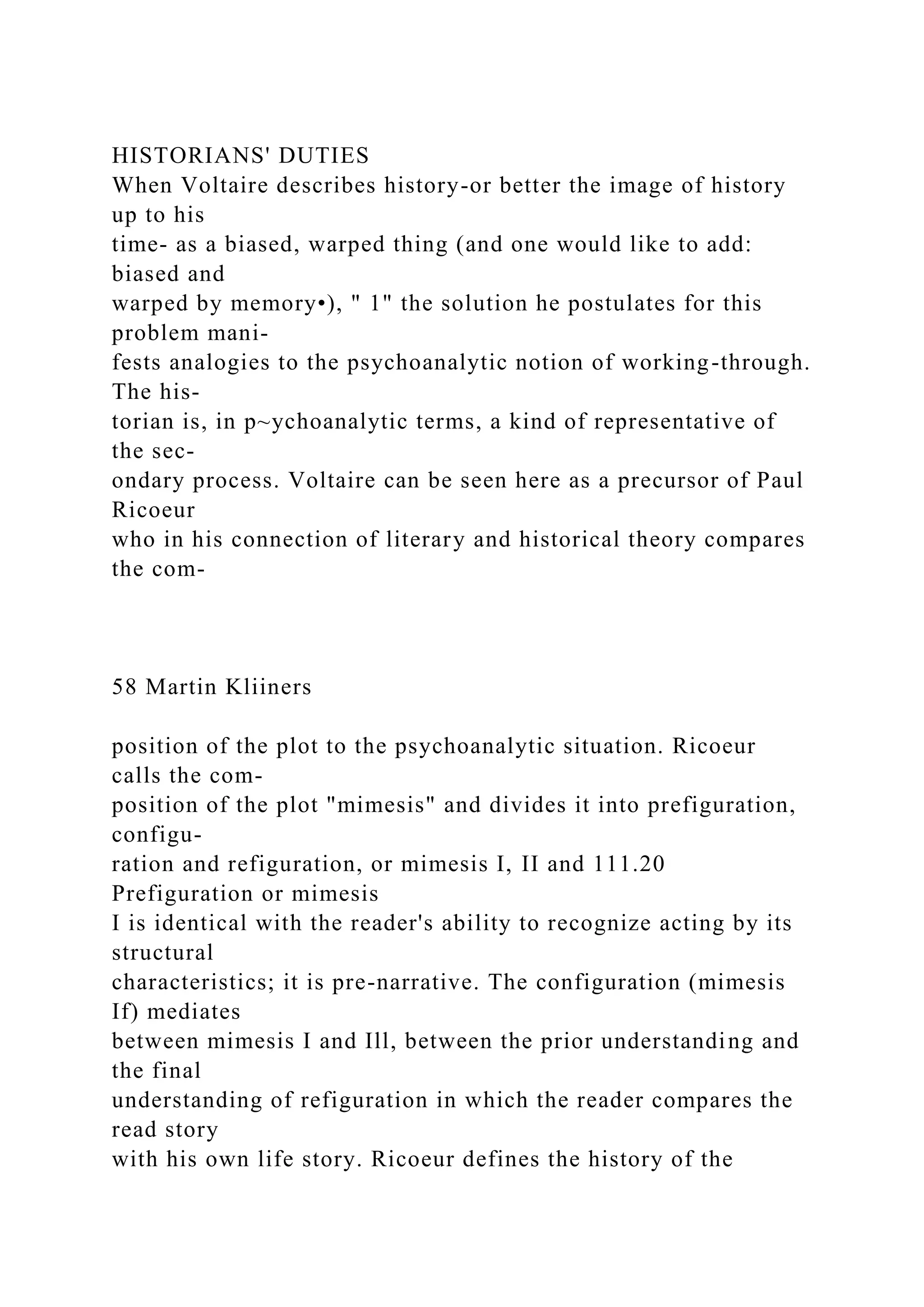 HISTORIANS' DUTIES
When Voltaire describes history-or better the image of history
up to his
time- as a biased, warped thing (and one would like to add:
biased and
warped by memory•), " 1" the solution he postulates for this
problem mani-
fests analogies to the psychoanalytic notion of working-through.
The his-
torian is, in p~ychoanalytic terms, a kind of representative of
the sec-
ondary process. Voltaire can be seen here as a precursor of Paul
Ricoeur
who in his connection of literary and historical theory compares
the com-
58 Martin Kliiners
position of the plot to the psychoanalytic situation. Ricoeur
calls the com-
position of the plot "mimesis" and divides it into prefiguration,
configu-
ration and refiguration, or mimesis I, II and 111.20
Prefiguration or mimesis
I is identical with the reader's ability to recognize acting by its
structural
characteristics; it is pre-narrative. The configuration (mimesis
If) mediates
between mimesis I and Ill, between the prior understanding and
the final
understanding of refiguration in which the reader compares the
read story
with his own life story. Ricoeur defines the history of the
 