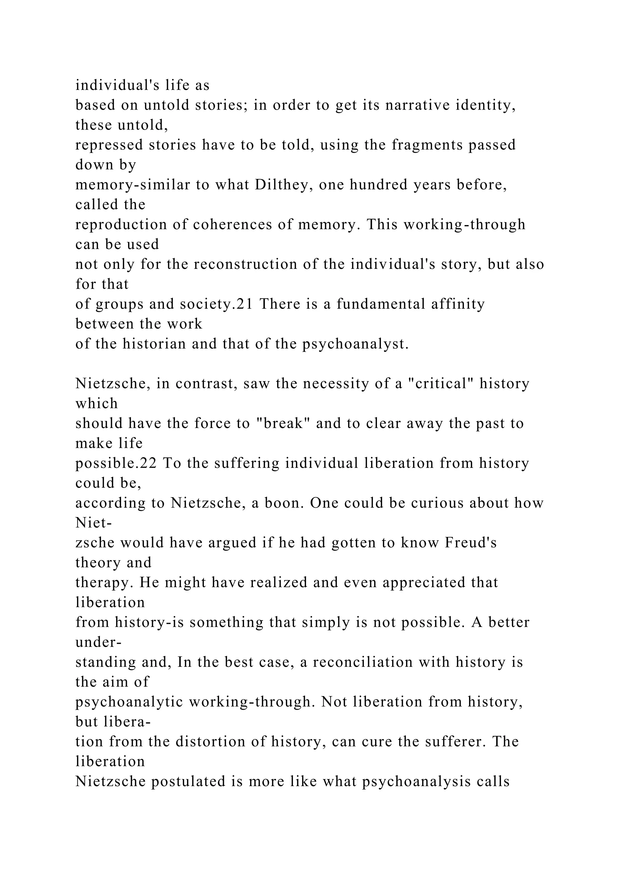 individual's life as
based on untold stories; in order to get its narrative identity,
these untold,
repressed stories have to be told, using the fragments passed
down by
memory-similar to what Dilthey, one hundred years before,
called the
reproduction of coherences of memory. This working-through
can be used
not only for the reconstruction of the individual's story, but also
for that
of groups and society.21 There is a fundamental affinity
between the work
of the historian and that of the psychoanalyst.
Nietzsche, in contrast, saw the necessity of a "critical" history
which
should have the force to "break" and to clear away the past to
make life
possible.22 To the suffering individual liberation from history
could be,
according to Nietzsche, a boon. One could be curious about how
Niet-
zsche would have argued if he had gotten to know Freud's
theory and
therapy. He might have realized and even appreciated that
liberation
from history-is something that simply is not possible. A better
under-
standing and, In the best case, a reconciliation with history is
the aim of
psychoanalytic working-through. Not liberation from history,
but libera-
tion from the distortion of history, can cure the sufferer. The
liberation
Nietzsche postulated is more like what psychoanalysis calls
 