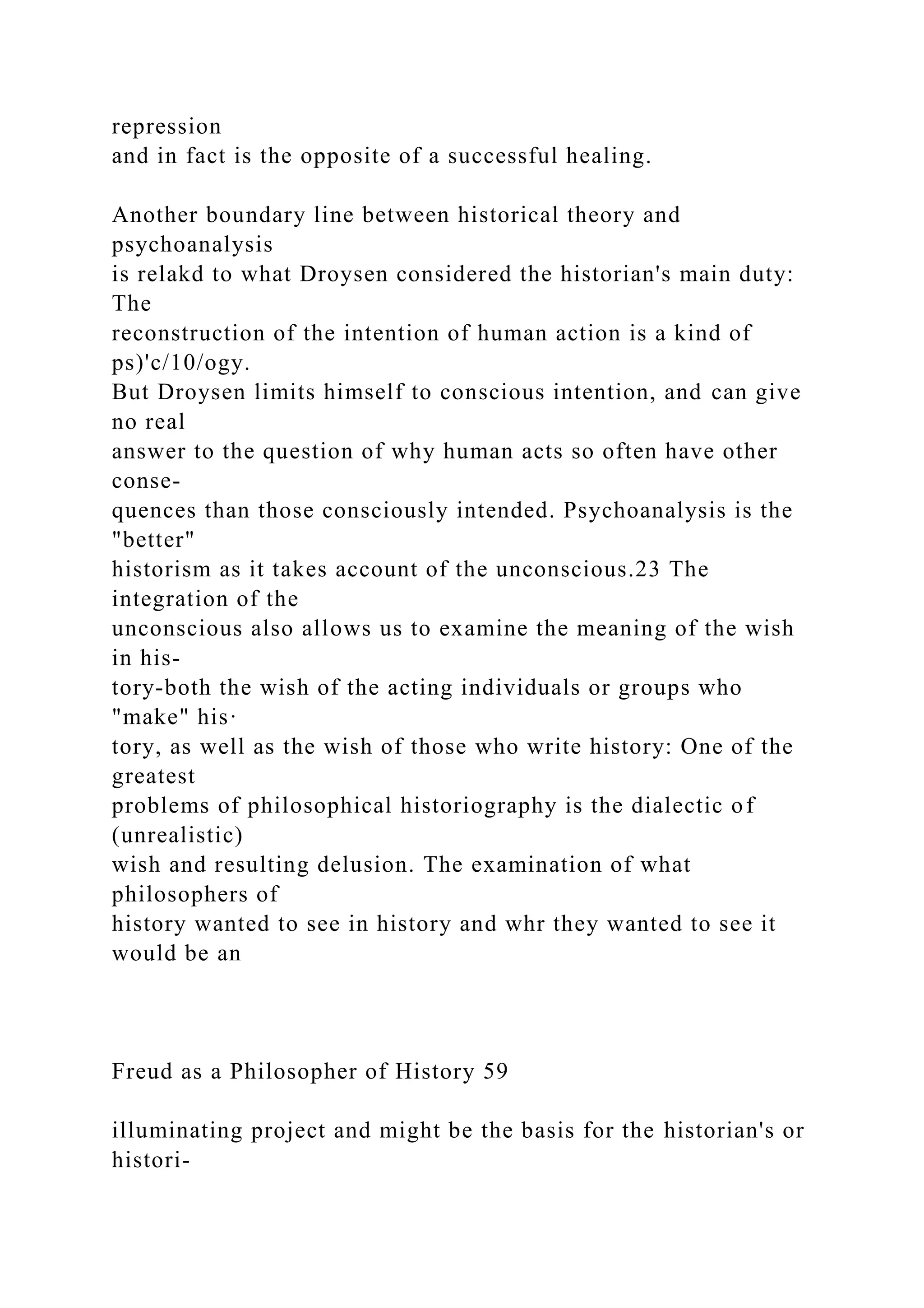 repression
and in fact is the opposite of a successful healing.
Another boundary line between historical theory and
psychoanalysis
is relakd to what Droysen considered the historian's main duty:
The
reconstruction of the intention of human action is a kind of
ps)'c/10/ogy.
But Droysen limits himself to conscious intention, and can give
no real
answer to the question of why human acts so often have other
conse-
quences than those consciously intended. Psychoanalysis is the
"better"
historism as it takes account of the unconscious.23 The
integration of the
unconscious also allows us to examine the meaning of the wish
in his-
tory-both the wish of the acting individuals or groups who
"make" his·
tory, as well as the wish of those who write history: One of the
greatest
problems of philosophical historiography is the dialectic of
(unrealistic)
wish and resulting delusion. The examination of what
philosophers of
history wanted to see in history and whr they wanted to see it
would be an
Freud as a Philosopher of History 59
illuminating project and might be the basis for the historian's or
histori-
 