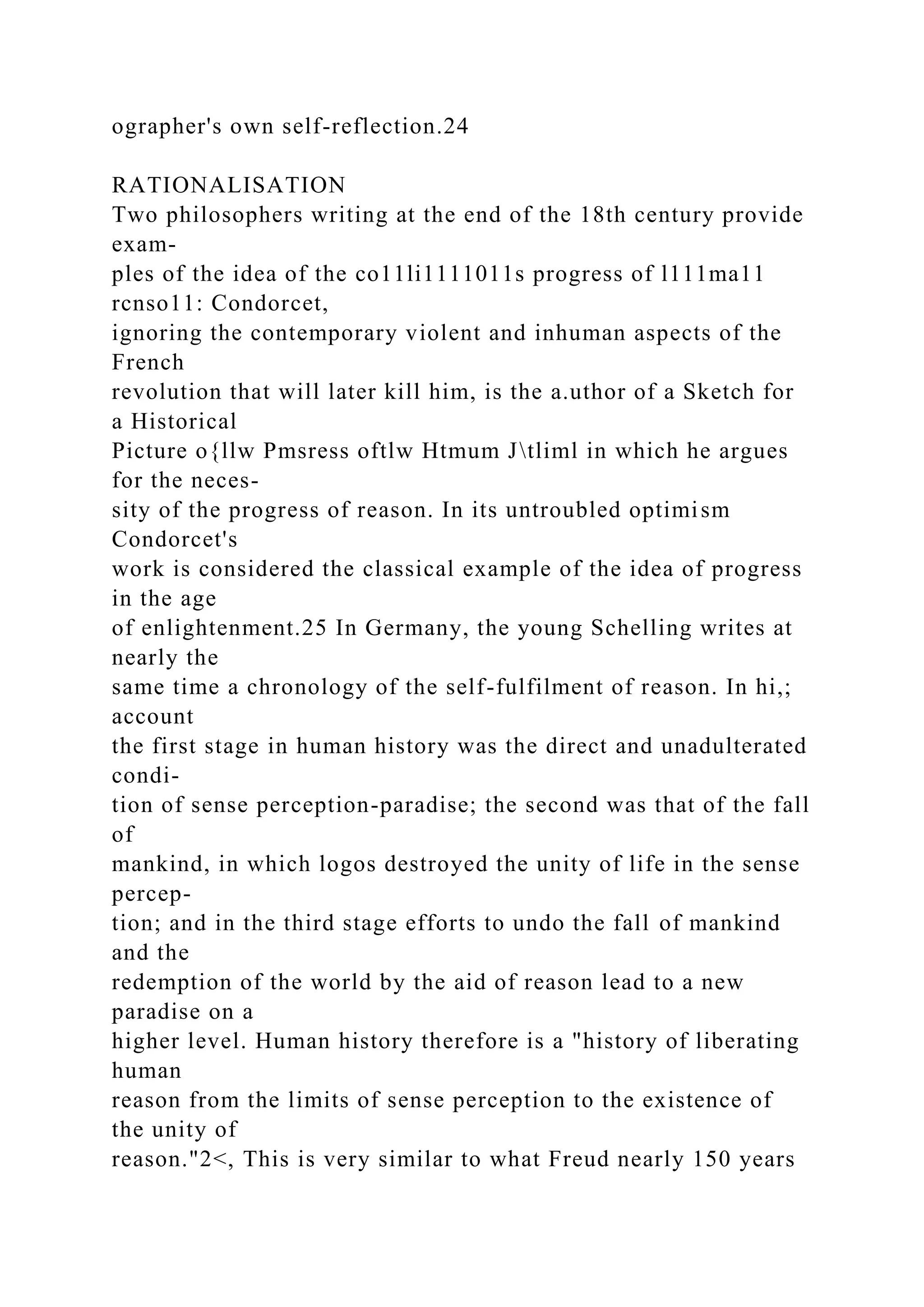 ographer's own self-reflection.24
RATIONALISATION
Two philosophers writing at the end of the 18th century provide
exam-
ples of the idea of the co11li1111011s progress of l111ma11
rcnso11: Condorcet,
ignoring the contemporary violent and inhuman aspects of the
French
revolution that will later kill him, is the a.uthor of a Sketch for
a Historical
Picture o{llw Pmsress oftlw Htmum Jtliml in which he argues
for the neces-
sity of the progress of reason. In its untroubled optimism
Condorcet's
work is considered the classical example of the idea of progress
in the age
of enlightenment.25 In Germany, the young Schelling writes at
nearly the
same time a chronology of the self-fulfilment of reason. In hi,;
account
the first stage in human history was the direct and unadulterated
condi-
tion of sense perception-paradise; the second was that of the fall
of
mankind, in which logos destroyed the unity of life in the sense
percep-
tion; and in the third stage efforts to undo the fall of mankind
and the
redemption of the world by the aid of reason lead to a new
paradise on a
higher level. Human history therefore is a "history of liberating
human
reason from the limits of sense perception to the existence of
the unity of
reason."2<, This is very similar to what Freud nearly 150 years
 