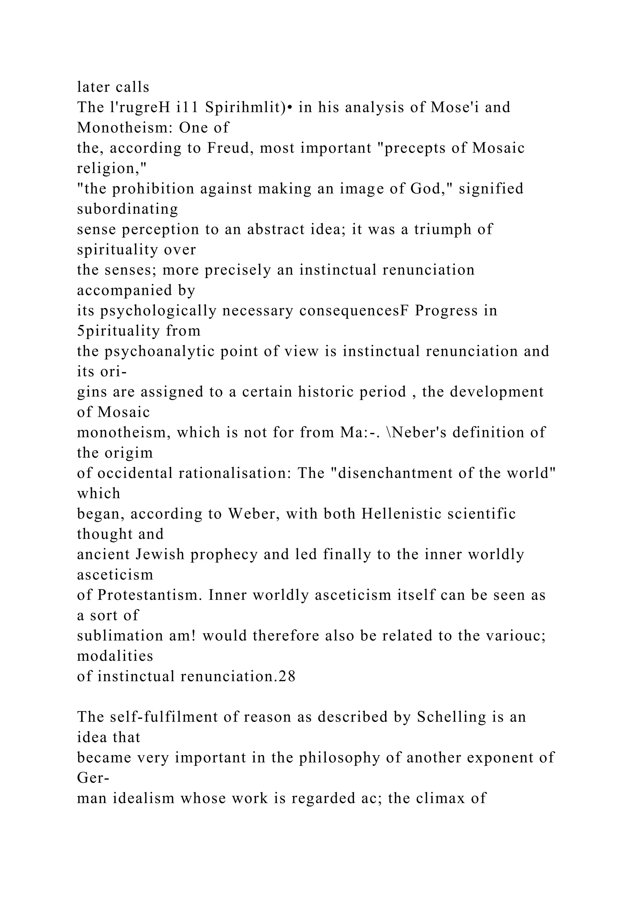 later calls
The l'rugreH i11 Spirihmlit)• in his analysis of Mose'i and
Monotheism: One of
the, according to Freud, most important "precepts of Mosaic
religion,"
"the prohibition against making an image of God," signified
subordinating
sense perception to an abstract idea; it was a triumph of
spirituality over
the senses; more precisely an instinctual renunciation
accompanied by
its psychologically necessary consequencesF Progress in
5pirituality from
the psychoanalytic point of view is instinctual renunciation and
its ori-
gins are assigned to a certain historic period , the development
of Mosaic
monotheism, which is not for from Ma:-. Neber's definition of
the origim
of occidental rationalisation: The "disenchantment of the world"
which
began, according to Weber, with both Hellenistic scientific
thought and
ancient Jewish prophecy and led finally to the inner worldly
asceticism
of Protestantism. Inner worldly asceticism itself can be seen as
a sort of
sublimation am! would therefore also be related to the variouc;
modalities
of instinctual renunciation.28
The self-fulfilment of reason as described by Schelling is an
idea that
became very important in the philosophy of another exponent of
Ger-
man idealism whose work is regarded ac; the climax of
 