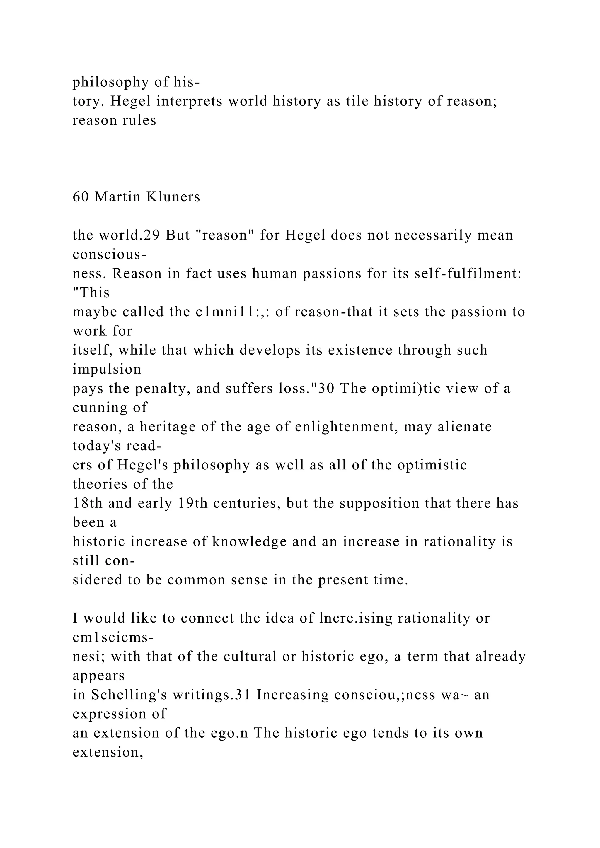 philosophy of his-
tory. Hegel interprets world history as tile history of reason;
reason rules
60 Martin Kluners
the world.29 But "reason" for Hegel does not necessarily mean
conscious-
ness. Reason in fact uses human passions for its self-fulfilment:
"This
maybe called the c1mni11:,: of reason-that it sets the passiom to
work for
itself, while that which develops its existence through such
impulsion
pays the penalty, and suffers loss."30 The optimi)tic view of a
cunning of
reason, a heritage of the age of enlightenment, may alienate
today's read-
ers of Hegel's philosophy as well as all of the optimistic
theories of the
18th and early 19th centuries, but the supposition that there has
been a
historic increase of knowledge and an increase in rationality is
still con-
sidered to be common sense in the present time.
I would like to connect the idea of lncre.ising rationality or
cm1scicms-
nesi; with that of the cultural or historic ego, a term that already
appears
in Schelling's writings.31 Increasing consciou,;ncss wa~ an
expression of
an extension of the ego.n The historic ego tends to its own
extension,
 