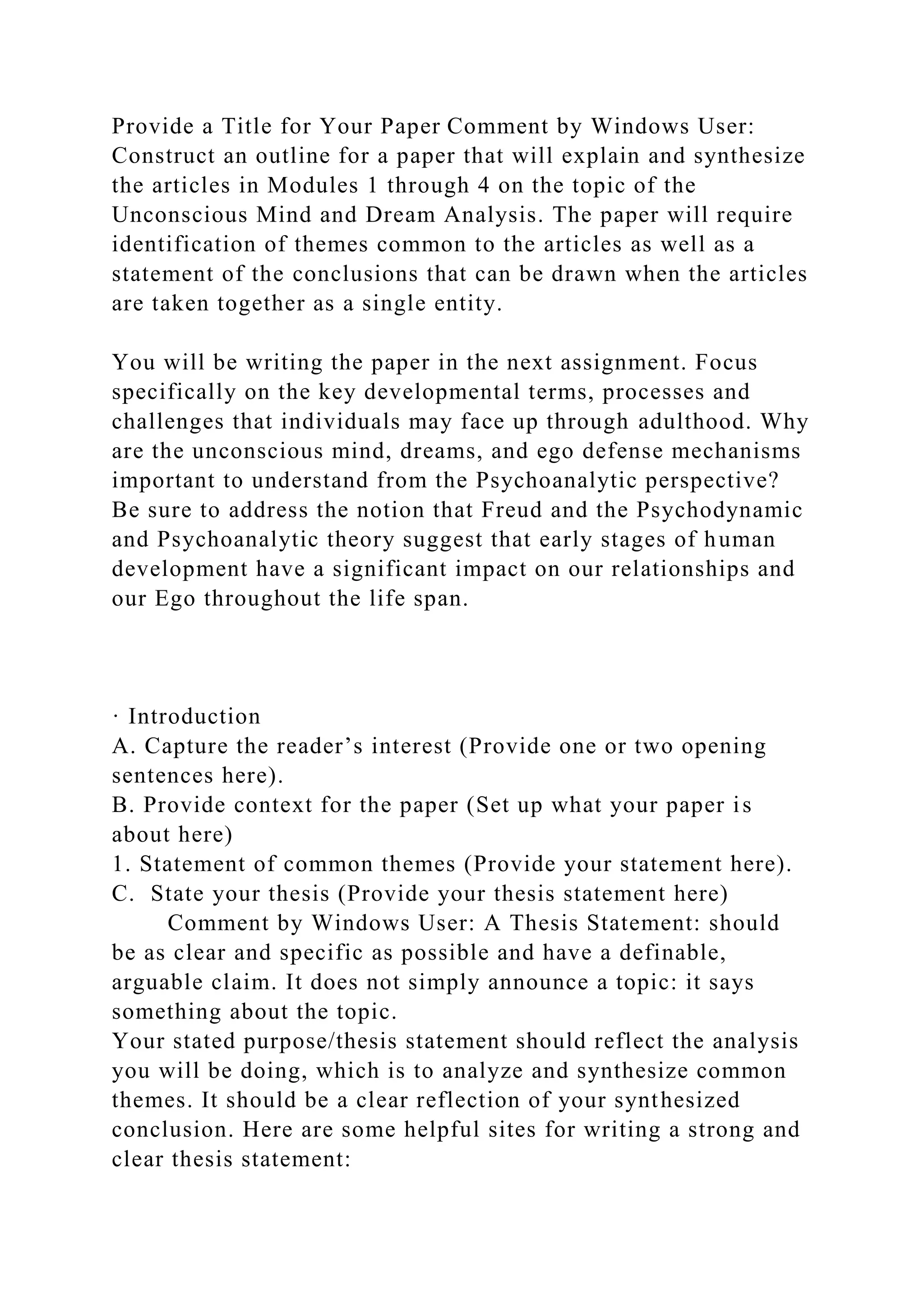 Provide a Title for Your Paper Comment by Windows User:
Construct an outline for a paper that will explain and synthesize
the articles in Modules 1 through 4 on the topic of the
Unconscious Mind and Dream Analysis. The paper will require
identification of themes common to the articles as well as a
statement of the conclusions that can be drawn when the articles
are taken together as a single entity.
You will be writing the paper in the next assignment. Focus
specifically on the key developmental terms, processes and
challenges that individuals may face up through adulthood. Why
are the unconscious mind, dreams, and ego defense mechanisms
important to understand from the Psychoanalytic perspective?
Be sure to address the notion that Freud and the Psychodynamic
and Psychoanalytic theory suggest that early stages of human
development have a significant impact on our relationships and
our Ego throughout the life span.
· Introduction
A. Capture the reader’s interest (Provide one or two opening
sentences here).
B. Provide context for the paper (Set up what your paper is
about here)
1. Statement of common themes (Provide your statement here).
C. State your thesis (Provide your thesis statement here)
Comment by Windows User: A Thesis Statement: should
be as clear and specific as possible and have a definable,
arguable claim. It does not simply announce a topic: it says
something about the topic.
Your stated purpose/thesis statement should reflect the analysis
you will be doing, which is to analyze and synthesize common
themes. It should be a clear reflection of your synthesized
conclusion. Here are some helpful sites for writing a strong and
clear thesis statement:
 