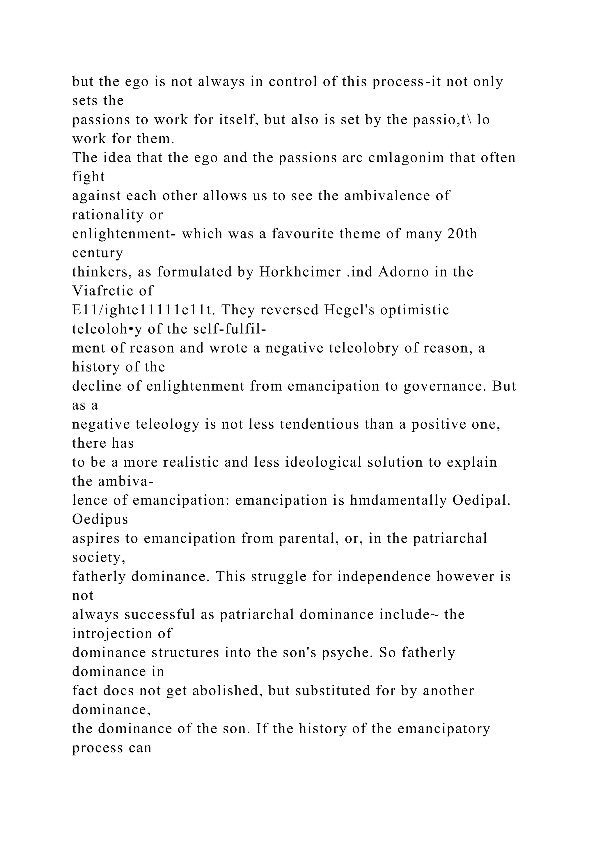 but the ego is not always in control of this process-it not only
sets the
passions to work for itself, but also is set by the passio,t lo
work for them.
The idea that the ego and the passions arc cmlagonim that often
fight
against each other allows us to see the ambivalence of
rationality or
enlightenment- which was a favourite theme of many 20th
century
thinkers, as formulated by Horkhcimer .ind Adorno in the
Viafrctic of
E11/ighte11111e11t. They reversed Hegel's optimistic
teleoloh•y of the self-fulfil-
ment of reason and wrote a negative teleolobry of reason, a
history of the
decline of enlightenment from emancipation to governance. But
as a
negative teleology is not less tendentious than a positive one,
there has
to be a more realistic and less ideological solution to explain
the ambiva-
lence of emancipation: emancipation is hmdamentally Oedipal.
Oedipus
aspires to emancipation from parental, or, in the patriarchal
society,
fatherly dominance. This struggle for independence however is
not
always successful as patriarchal dominance include~ the
introjection of
dominance structures into the son's psyche. So fatherly
dominance in
fact docs not get abolished, but substituted for by another
dominance,
the dominance of the son. If the history of the emancipatory
process can
 