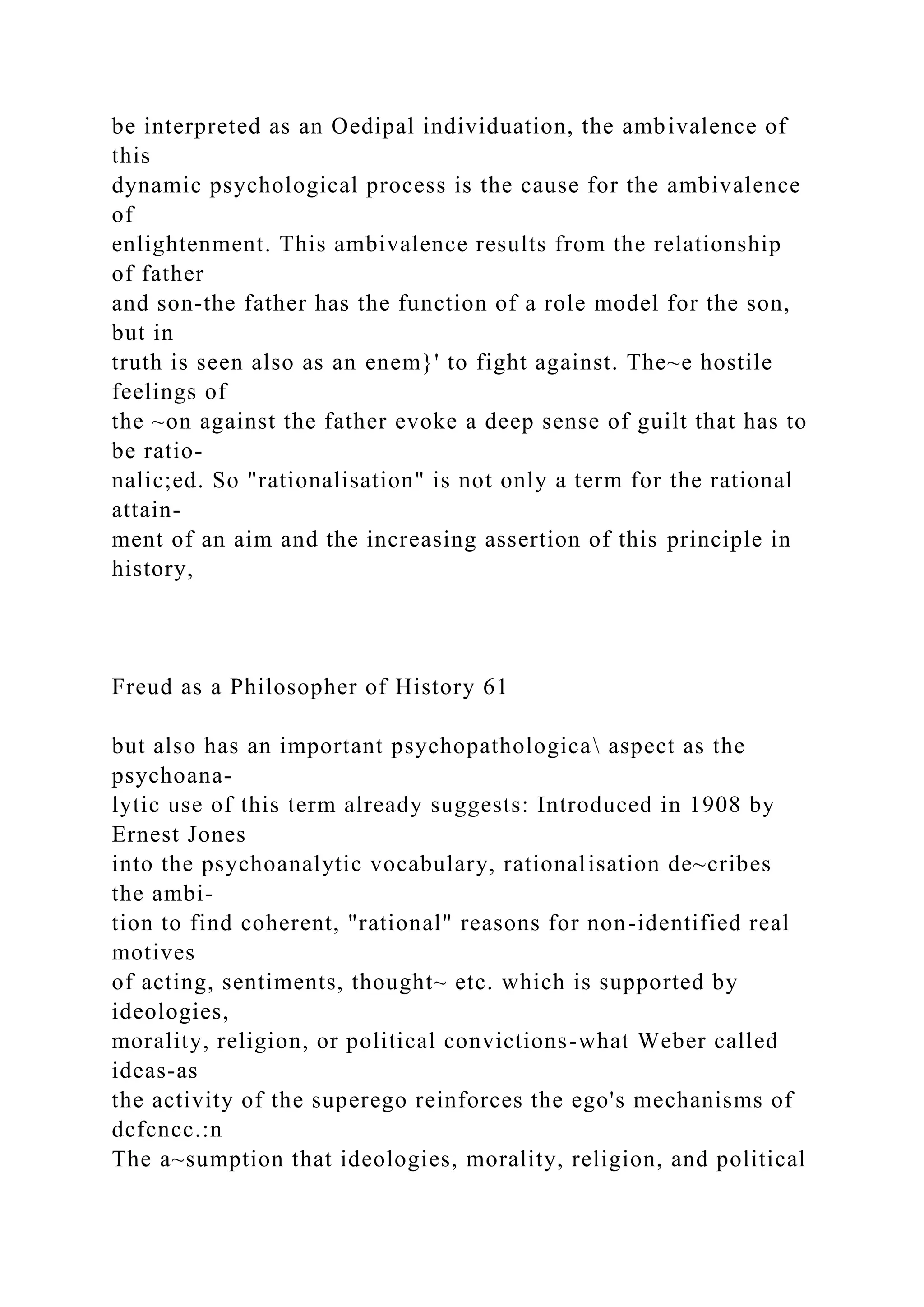 be interpreted as an Oedipal individuation, the ambivalence of
this
dynamic psychological process is the cause for the ambivalence
of
enlightenment. This ambivalence results from the relationship
of father
and son-the father has the function of a role model for the son,
but in
truth is seen also as an enem}' to fight against. The~e hostile
feelings of
the ~on against the father evoke a deep sense of guilt that has to
be ratio-
nalic;ed. So "rationalisation" is not only a term for the rational
attain-
ment of an aim and the increasing assertion of this principle in
history,
Freud as a Philosopher of History 61
but also has an important psychopathologica aspect as the
psychoana-
lytic use of this term already suggests: Introduced in 1908 by
Ernest Jones
into the psychoanalytic vocabulary, rationalisation de~cribes
the ambi-
tion to find coherent, "rational" reasons for non-identified real
motives
of acting, sentiments, thought~ etc. which is supported by
ideologies,
morality, religion, or political convictions-what Weber called
ideas-as
the activity of the superego reinforces the ego's mechanisms of
dcfcncc.:n
The a~sumption that ideologies, morality, religion, and political
 