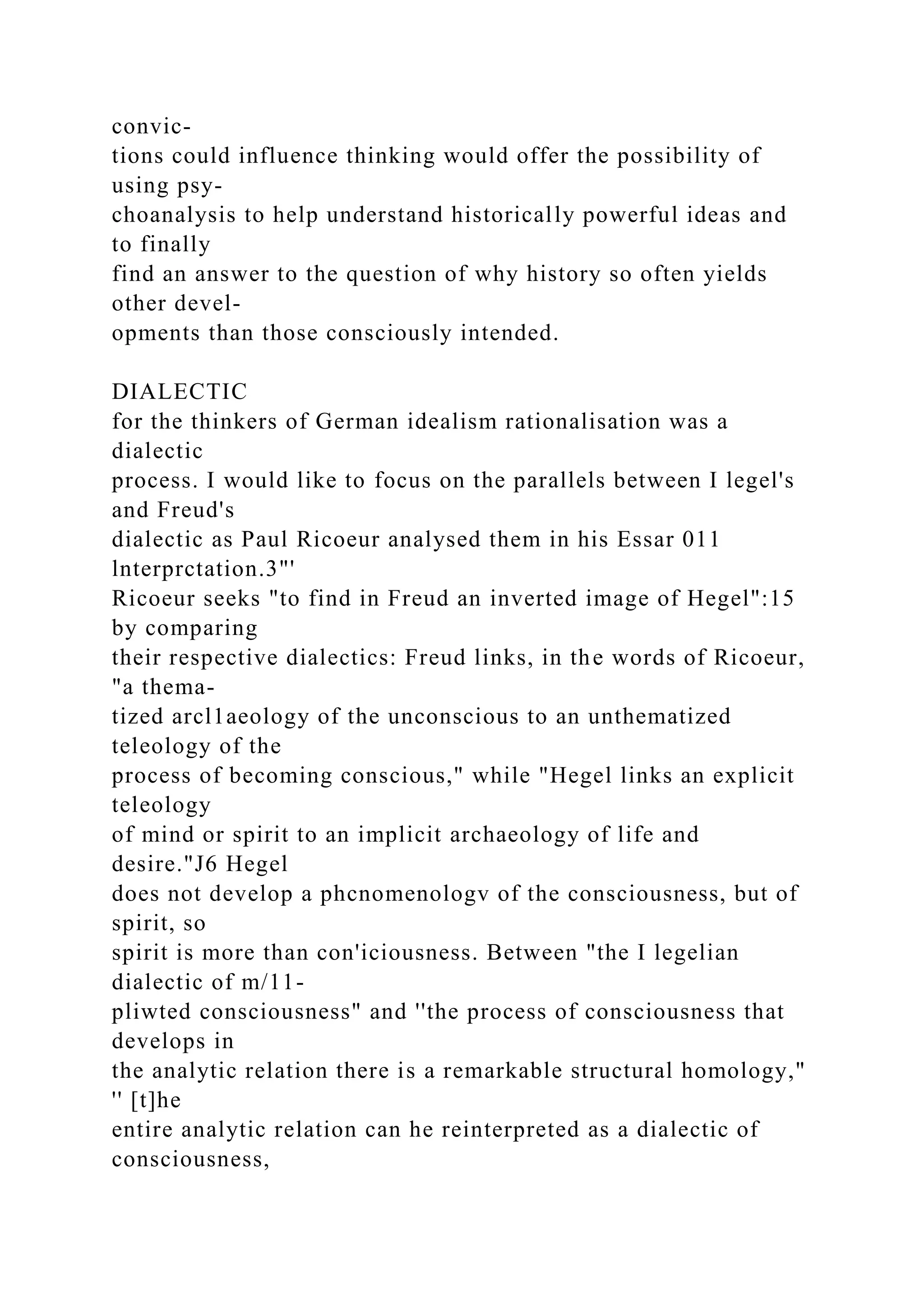 convic-
tions could influence thinking would offer the possibility of
using psy-
choanalysis to help understand historically powerful ideas and
to finally
find an answer to the question of why history so often yields
other devel-
opments than those consciously intended.
DIALECTIC
for the thinkers of German idealism rationalisation was a
dialectic
process. I would like to focus on the parallels between I legel's
and Freud's
dialectic as Paul Ricoeur analysed them in his Essar 011
lnterprctation.3"'
Ricoeur seeks "to find in Freud an inverted image of Hegel":15
by comparing
their respective dialectics: Freud links, in the words of Ricoeur,
"a thema-
tized arcl1aeology of the unconscious to an unthematized
teleology of the
process of becoming conscious," while "Hegel links an explicit
teleology
of mind or spirit to an implicit archaeology of life and
desire."J6 Hegel
does not develop a phcnomenologv of the consciousness, but of
spirit, so
spirit is more than con'iciousness. Between "the I legelian
dialectic of m/11-
pliwted consciousness" and ''the process of consciousness that
develops in
the analytic relation there is a remarkable structural homology,"
'' [t]he
entire analytic relation can he reinterpreted as a dialectic of
consciousness,
 
