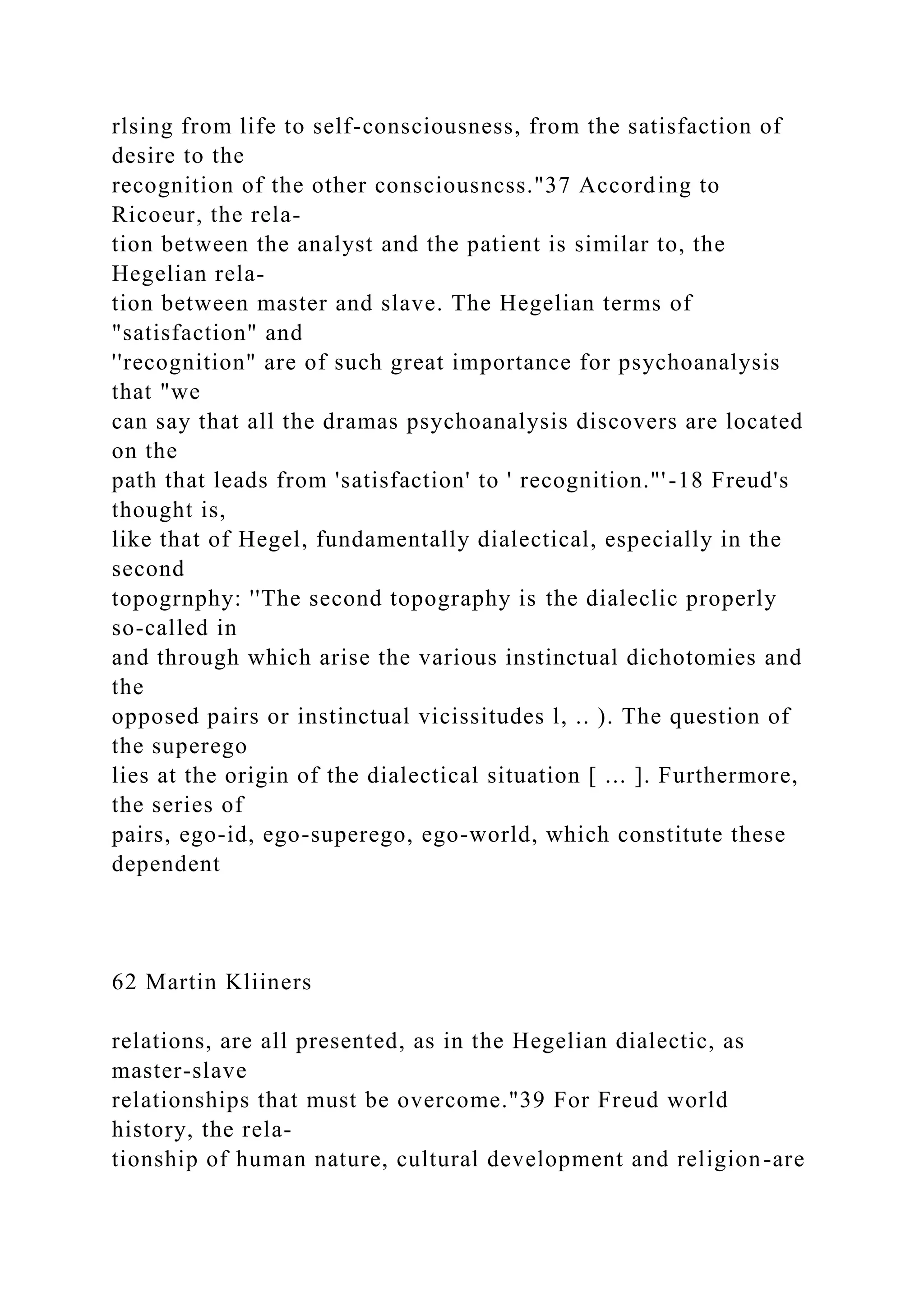 rlsing from life to self-consciousness, from the satisfaction of
desire to the
recognition of the other consciousncss."37 According to
Ricoeur, the rela-
tion between the analyst and the patient is similar to, the
Hegelian rela-
tion between master and slave. The Hegelian terms of
"satisfaction" and
''recognition" are of such great importance for psychoanalysis
that "we
can say that all the dramas psychoanalysis discovers are located
on the
path that leads from 'satisfaction' to ' recognition."'-18 Freud's
thought is,
like that of Hegel, fundamentally dialectical, especially in the
second
topogrnphy: ''The second topography is the dialeclic properly
so-called in
and through which arise the various instinctual dichotomies and
the
opposed pairs or instinctual vicissitudes l, .. ). The question of
the superego
lies at the origin of the dialectical situation [ ... ]. Furthermore,
the series of
pairs, ego-id, ego-superego, ego-world, which constitute these
dependent
62 Martin Kliiners
relations, are all presented, as in the Hegelian dialectic, as
master-slave
relationships that must be overcome."39 For Freud world
history, the rela-
tionship of human nature, cultural development and religion-are
 