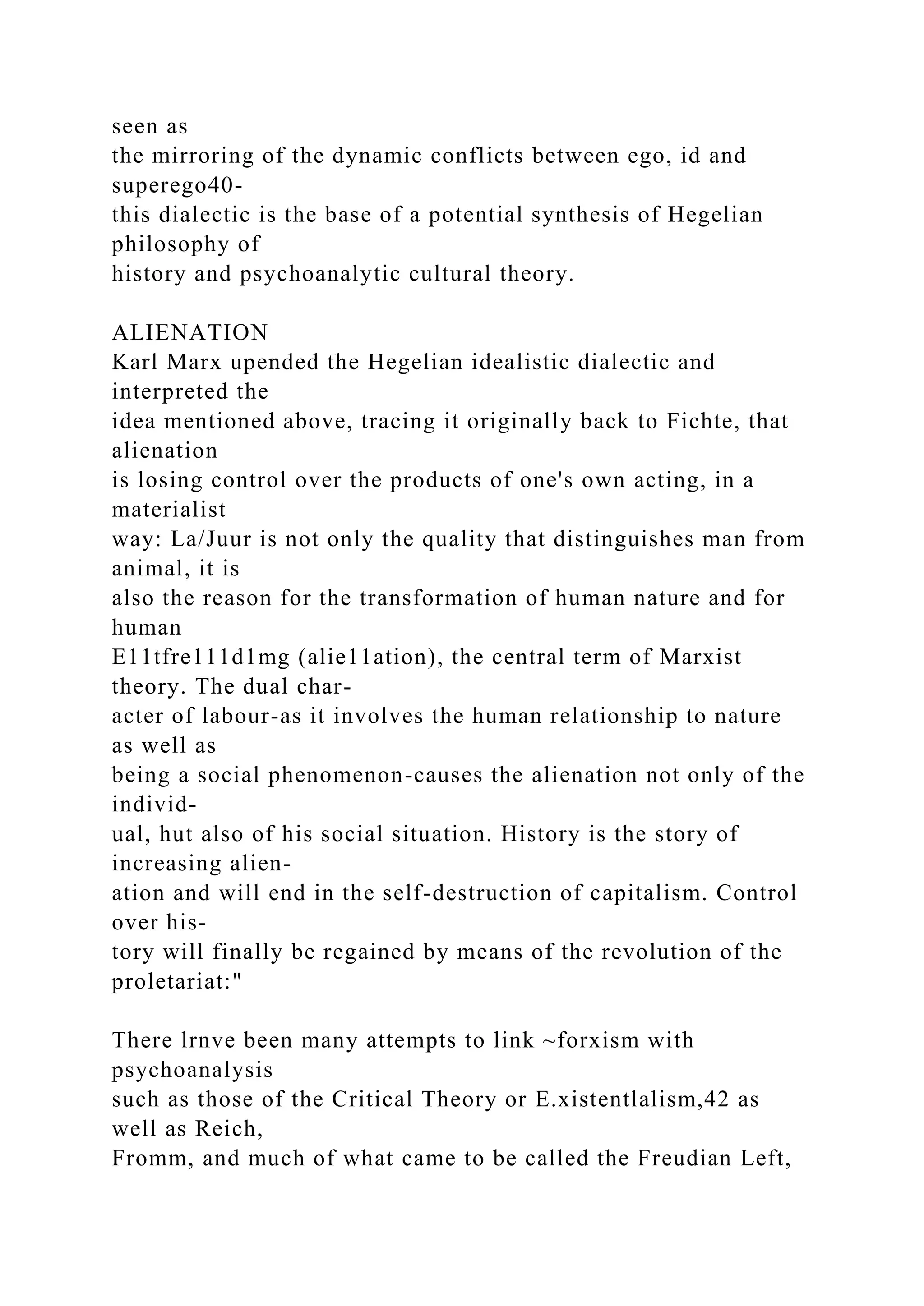 seen as
the mirroring of the dynamic conflicts between ego, id and
superego40-
this dialectic is the base of a potential synthesis of Hegelian
philosophy of
history and psychoanalytic cultural theory.
ALIENATION
Karl Marx upended the Hegelian idealistic dialectic and
interpreted the
idea mentioned above, tracing it originally back to Fichte, that
alienation
is losing control over the products of one's own acting, in a
materialist
way: La/Juur is not only the quality that distinguishes man from
animal, it is
also the reason for the transformation of human nature and for
human
E11tfre111d1mg (alie11ation), the central term of Marxist
theory. The dual char-
acter of labour-as it involves the human relationship to nature
as well as
being a social phenomenon-causes the alienation not only of the
individ-
ual, hut also of his social situation. History is the story of
increasing alien-
ation and will end in the self-destruction of capitalism. Control
over his-
tory will finally be regained by means of the revolution of the
proletariat:"
There lrnve been many attempts to link ~forxism with
psychoanalysis
such as those of the Critical Theory or E.xistentlalism,42 as
well as Reich,
Fromm, and much of what came to be called the Freudian Left,
 